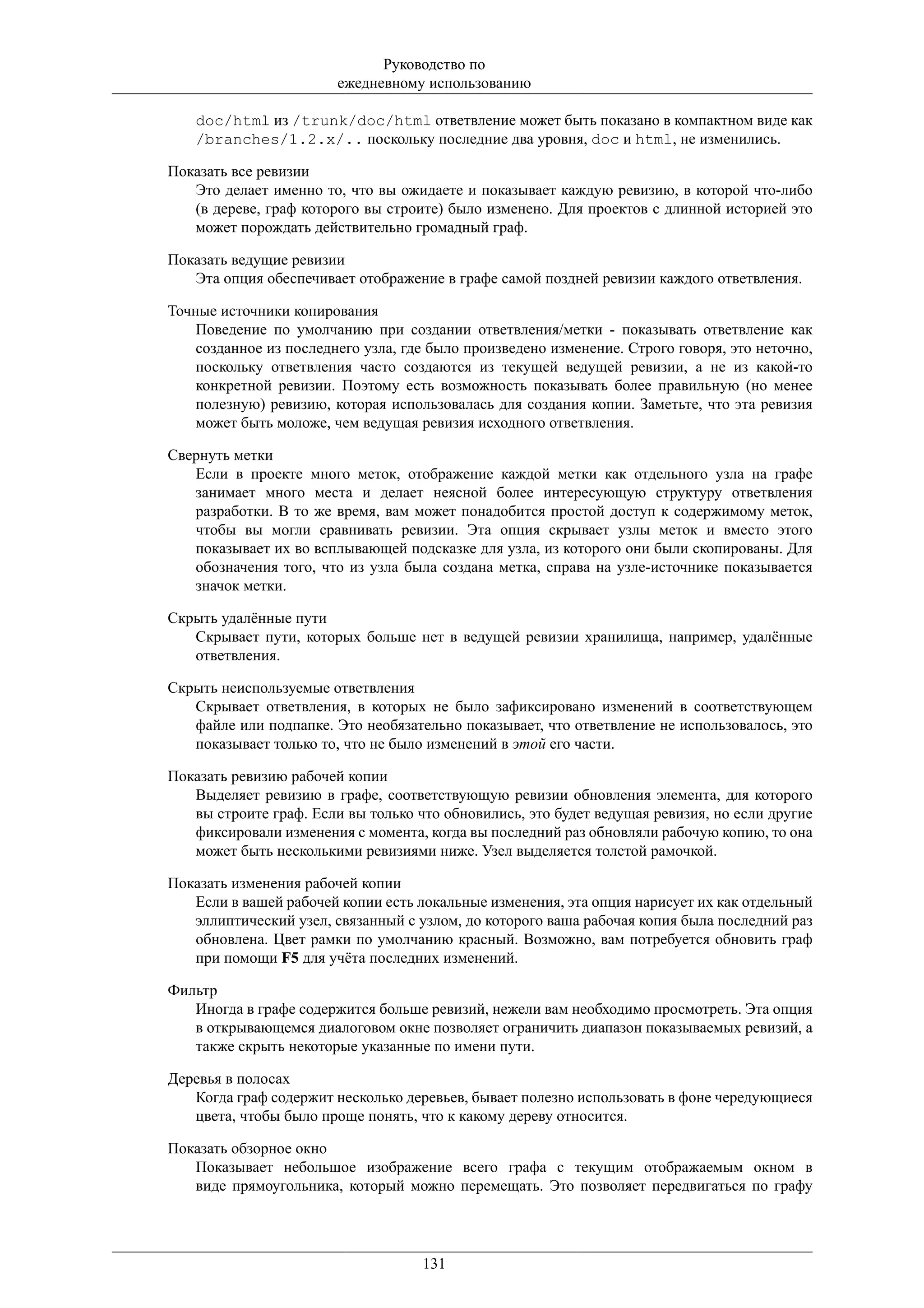 Руководство по
                        ежедневному использованию

    doc/html из /trunk/doc/html ответвление может быть показано в компактном виде как
    /branches/1.2.x/.. поскольку последние два уровня, doc и html, не изменились.

Показать все ревизии
   Это делает именно то, что вы ожидаете и показывает каждую ревизию, в которой что-либо
   (в дереве, граф которого вы строите) было изменено. Для проектов с длинной историей это
   может порождать действительно громадный граф.

Показать ведущие ревизии
   Эта опция обеспечивает отображение в графе самой поздней ревизии каждого ответвления.

Точные источники копирования
    Поведение по умолчанию при создании ответвления/метки - показывать ответвление как
    созданное из последнего узла, где было произведено изменение. Строго говоря, это неточно,
    поскольку ответвления часто создаются из текущей ведущей ревизии, а не из какой-то
    конкретной ревизии. Поэтому есть возможность показывать более правильную (но менее
    полезную) ревизию, которая использовалась для создания копии. Заметьте, что эта ревизия
    может быть моложе, чем ведущая ревизия исходного ответвления.

Свернуть метки
   Если в проекте много меток, отображение каждой метки как отдельного узла на графе
   занимает много места и делает неясной более интересующую структуру ответвления
   разработки. В то же время, вам может понадобится простой доступ к содержимому меток,
   чтобы вы могли сравнивать ревизии. Эта опция скрывает узлы меток и вместо этого
   показывает их во всплывающей подсказке для узла, из которого они были скопированы. Для
   обозначения того, что из узла была создана метка, справа на узле-источнике показывается
   значок метки.

Скрыть удалённые пути
   Скрывает пути, которых больше нет в ведущей ревизии хранилища, например, удалённые
   ответвления.

Скрыть неиспользуемые ответвления
   Скрывает ответвления, в которых не было зафиксировано изменений в соответствующем
   файле или подпапке. Это необязательно показывает, что ответвление не использовалось, это
   показывает только то, что не было изменений в этой его части.

Показать ревизию рабочей копии
   Выделяет ревизию в графе, соответствующую ревизии обновления элемента, для которого
   вы строите граф. Если вы только что обновились, это будет ведущая ревизия, но если другие
   фиксировали изменения с момента, когда вы последний раз обновляли рабочую копию, то она
   может быть несколькими ревизиями ниже. Узел выделяется толстой рамочкой.

Показать изменения рабочей копии
   Если в вашей рабочей копии есть локальные изменения, эта опция нарисует их как отдельный
   эллиптический узел, связанный с узлом, до которого ваша рабочая копия была последний раз
   обновлена. Цвет рамки по умолчанию красный. Возможно, вам потребуется обновить граф
   при помощи F5 для учёта последних изменений.

Фильтр
   Иногда в графе содержится больше ревизий, нежели вам необходимо просмотреть. Эта опция
   в открывающемся диалоговом окне позволяет ограничить диапазон показываемых ревизий, а
   также скрыть некоторые указанные по имени пути.

Деревья в полосах
   Когда граф содержит несколько деревьев, бывает полезно использовать в фоне чередующиеся
   цвета, чтобы было проще понять, что к какому дереву относится.

Показать обзорное окно
   Показывает небольшое изображение всего графа с текущим отображаемым окном в
   виде прямоугольника, который можно перемещать. Это позволяет передвигаться по графу




                                    131
 
