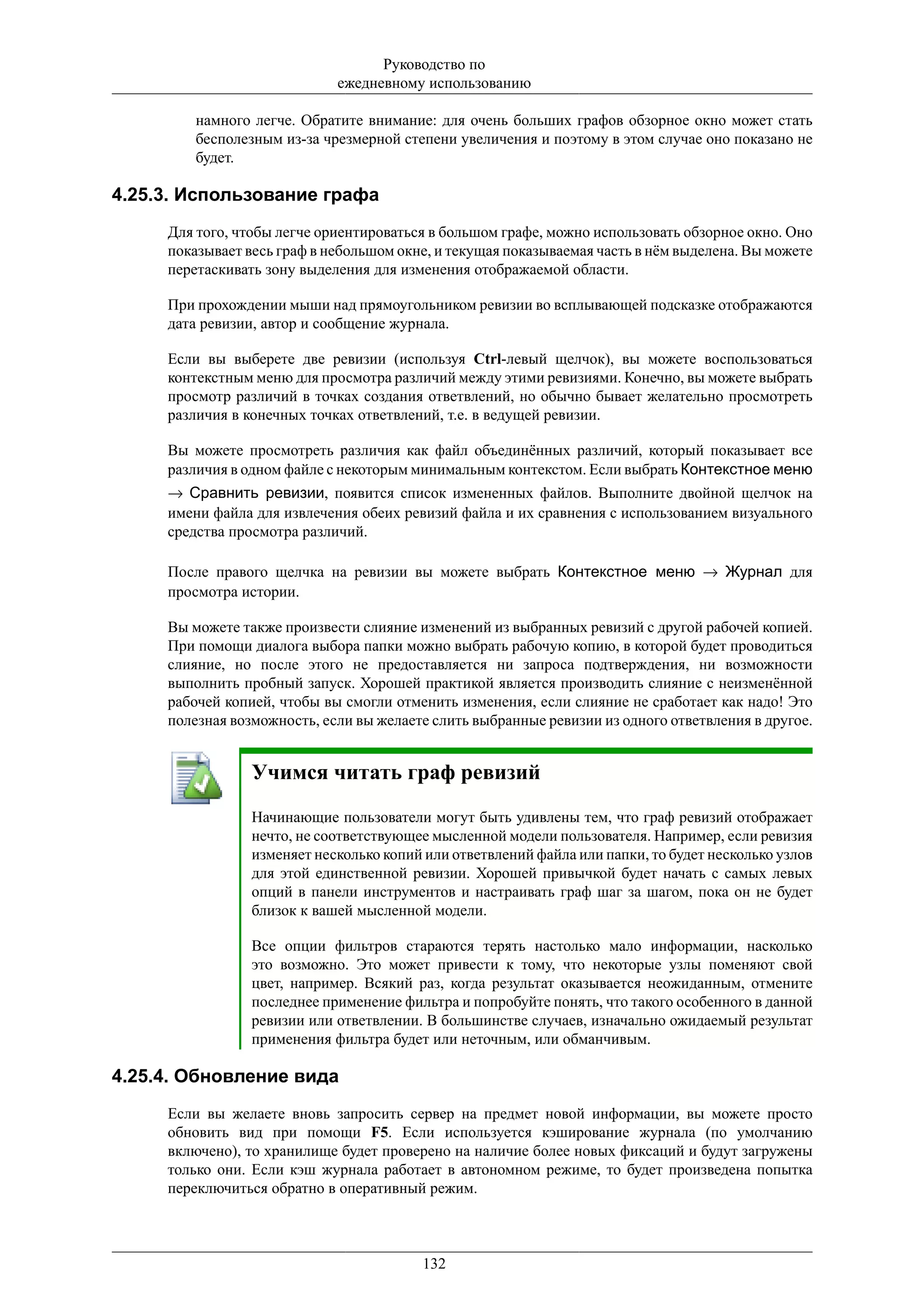 Руководство по
                             ежедневному использованию

         намного легче. Обратите внимание: для очень больших графов обзорное окно может стать
         бесполезным из-за чрезмерной степени увеличения и поэтому в этом случае оно показано не
         будет.

4.25.3. Использование графа
     Для того, чтобы легче ориентироваться в большом графе, можно использовать обзорное окно. Оно
     показывает весь граф в небольшом окне, и текущая показываемая часть в нём выделена. Вы можете
     перетаскивать зону выделения для изменения отображаемой области.

     При прохождении мыши над прямоугольником ревизии во всплывающей подсказке отображаются
     дата ревизии, автор и сообщение журнала.

     Если вы выберете две ревизии (используя Ctrl-левый щелчок), вы можете воспользоваться
     контекстным меню для просмотра различий между этими ревизиями. Конечно, вы можете выбрать
     просмотр различий в точках создания ответвлений, но обычно бывает желательно просмотреть
     различия в конечных точках ответвлений, т.е. в ведущей ревизии.

     Вы можете просмотреть различия как файл объединённых различий, который показывает все
     различия в одном файле с некоторым минимальным контекстом. Если выбрать Контекстное меню
     → Сравнить ревизии, появится список измененных файлов. Выполните двойной щелчок на
     имени файла для извлечения обеих ревизий файла и их сравнения с использованием визуального
     средства просмотра различий.

     После правого щелчка на ревизии вы можете выбрать Контекстное меню → Журнал для
     просмотра истории.

     Вы можете также произвести слияние изменений из выбранных ревизий с другой рабочей копией.
     При помощи диалога выбора папки можно выбрать рабочую копию, в которой будет проводиться
     слияние, но после этого не предоставляется ни запроса подтверждения, ни возможности
     выполнить пробный запуск. Хорошей практикой является производить слияние с неизменённой
     рабочей копией, чтобы вы смогли отменить изменения, если слияние не сработает как надо! Это
     полезная возможность, если вы желаете слить выбранные ревизии из одного ответвления в другое.


                 Учимся читать граф ревизий
                 Начинающие пользователи могут быть удивлены тем, что граф ревизий отображает
                 нечто, не соответствующее мысленной модели пользователя. Например, если ревизия
                 изменяет несколько копий или ответвлений файла или папки, то будет несколько узлов
                 для этой единственной ревизии. Хорошей привычкой будет начать с самых левых
                 опций в панели инструментов и настраивать граф шаг за шагом, пока он не будет
                 близок к вашей мысленной модели.

                 Все опции фильтров стараются терять настолько мало информации, насколько
                 это возможно. Это может привести к тому, что некоторые узлы поменяют свой
                 цвет, например. Всякий раз, когда результат оказывается неожиданным, отмените
                 последнее применение фильтра и попробуйте понять, что такого особенного в данной
                 ревизии или ответвлении. В большинстве случаев, изначально ожидаемый результат
                 применения фильтра будет или неточным, или обманчивым.

4.25.4. Обновление вида
     Если вы желаете вновь запросить сервер на предмет новой информации, вы можете просто
     обновить вид при помощи F5. Если используется кэширование журнала (по умолчанию
     включено), то хранилище будет проверено на наличие более новых фиксаций и будут загружены
     только они. Если кэш журнала работает в автономном режиме, то будет произведена попытка
     переключиться обратно в оперативный режим.



                                         132
 