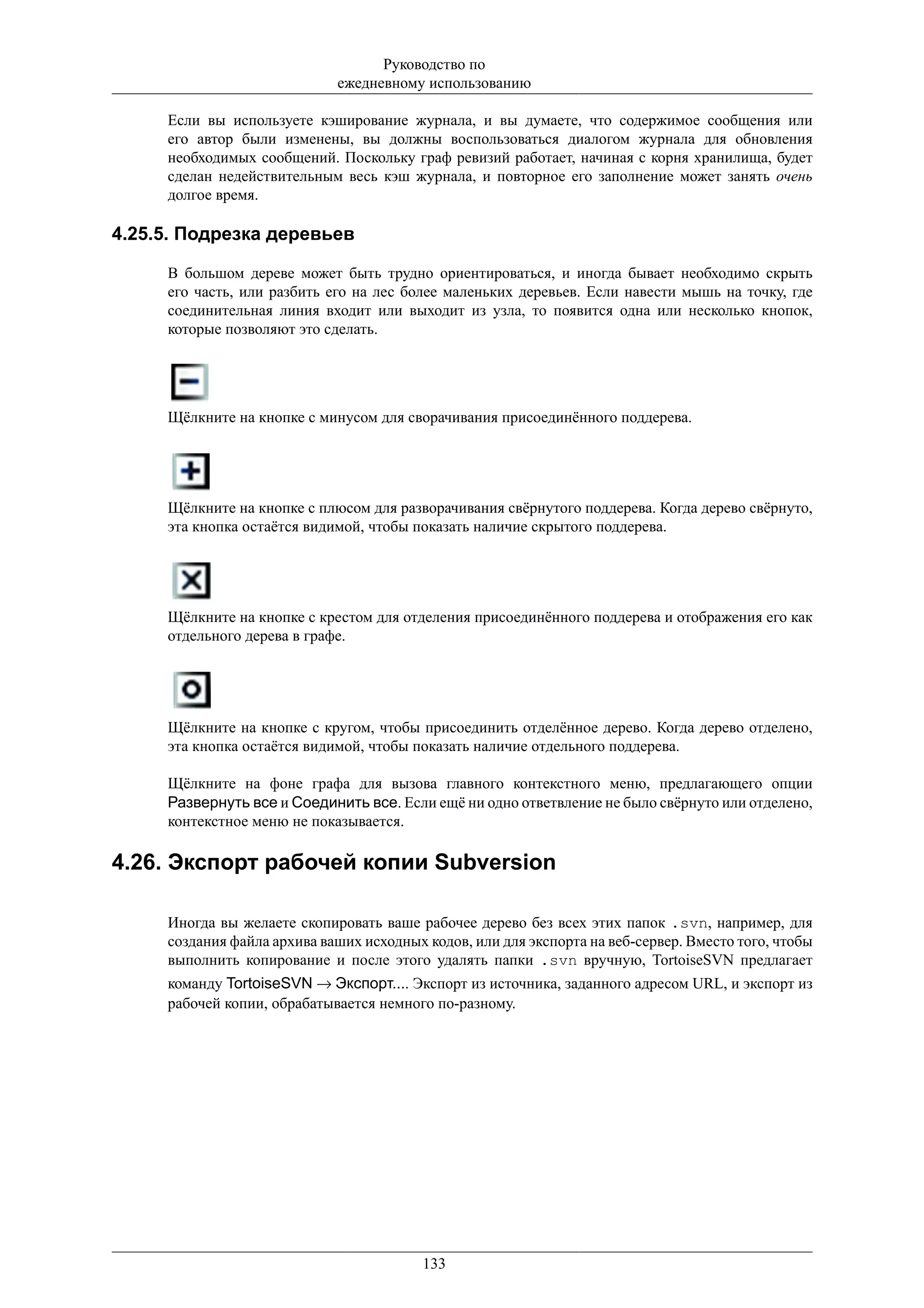 Руководство по
                             ежедневному использованию

     Если вы используете кэширование журнала, и вы думаете, что содержимое сообщения или
     его автор были изменены, вы должны воспользоваться диалогом журнала для обновления
     необходимых сообщений. Поскольку граф ревизий работает, начиная с корня хранилища, будет
     сделан недействительным весь кэш журнала, и повторное его заполнение может занять очень
     долгое время.

4.25.5. Подрезка деревьев

     В большом дереве может быть трудно ориентироваться, и иногда бывает необходимо скрыть
     его часть, или разбить его на лес более маленьких деревьев. Если навести мышь на точку, где
     соединительная линия входит или выходит из узла, то появится одна или несколько кнопок,
     которые позволяют это сделать.




     Щёлкните на кнопке с минусом для сворачивания присоединённого поддерева.




     Щёлкните на кнопке с плюсом для разворачивания свёрнутого поддерева. Когда дерево свёрнуто,
     эта кнопка остаётся видимой, чтобы показать наличие скрытого поддерева.




     Щёлкните на кнопке с крестом для отделения присоединённого поддерева и отображения его как
     отдельного дерева в графе.




     Щёлкните на кнопке с кругом, чтобы присоединить отделённое дерево. Когда дерево отделено,
     эта кнопка остаётся видимой, чтобы показать наличие отдельного поддерева.

     Щёлкните на фоне графа для вызова главного контекстного меню, предлагающего опции
     Развернуть все и Соединить все. Если ещё ни одно ответвление не было свёрнуто или отделено,
     контекстное меню не показывается.

4.26. Экспорт рабочей копии Subversion

     Иногда вы желаете скопировать ваше рабочее дерево без всех этих папок .svn, например, для
     создания файла архива ваших исходных кодов, или для экспорта на веб-сервер. Вместо того, чтобы
     выполнить копирование и после этого удалять папки .svn вручную, TortoiseSVN предлагает
     команду TortoiseSVN → Экспорт.... Экспорт из источника, заданного адресом URL, и экспорт из
     рабочей копии, обрабатывается немного по-разному.




                                          133
 