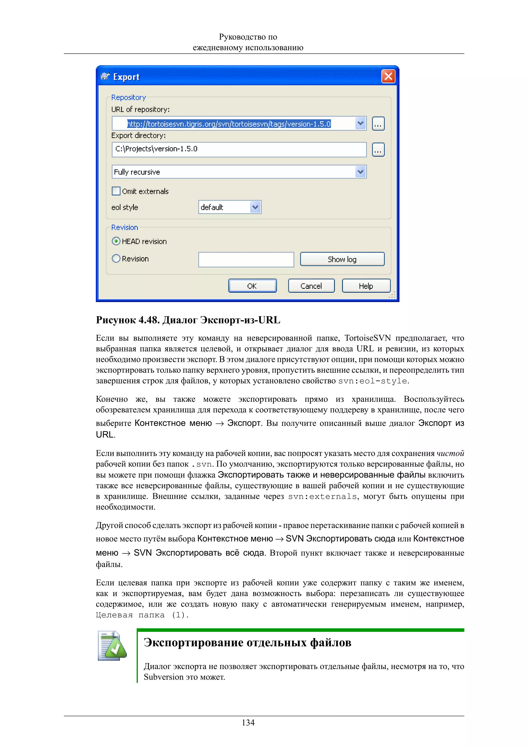 Руководство по
                         ежедневному использованию




Рисунок 4.48. Диалог Экспорт-из-URL
Если вы выполняете эту команду на неверсированной папке, TortoiseSVN предполагает, что
выбранная папка является целевой, и открывает диалог для ввода URL и ревизии, из которых
необходимо произвести экспорт. В этом диалоге присутствуют опции, при помощи которых можно
экспортировать только папку верхнего уровня, пропустить внешние ссылки, и переопределить тип
завершения строк для файлов, у которых установлено свойство svn:eol-style.

Конечно же, вы также можете экспортировать прямо из хранилища. Воспользуйтесь
обозревателем хранилища для перехода к соответствующему поддереву в хранилище, после чего
выберите Контекстное меню → Экспорт. Вы получите описанный выше диалог Экспорт из
URL.

Если выполнить эту команду на рабочей копии, вас попросят указать место для сохранения чистой
рабочей копии без папок .svn. По умолчанию, экспортируются только версированные файлы, но
вы можете при помощи флажка Экспортировать также и неверсированные файлы включить
также все неверсированные файлы, существующие в вашей рабочей копии и не существующие
в хранилище. Внешние ссылки, заданные через svn:externals, могут быть опущены при
необходимости.

Другой способ сделать экспорт из рабочей копии - правое перетаскивание папки с рабочей копией в
новое место путём выбора Контекстное меню → SVN Экспортировать сюда или Контекстное
меню → SVN Экспортировать всё сюда. Второй пункт включает также и неверсированные
файлы.

Если целевая папка при экспорте из рабочей копии уже содержит папку с таким же именем,
как и экспортируемая, вам будет дана возможность выбора: перезаписать ли существующее
содержимое, или же создать новую паку с автоматически генерируемым именем, например,
Целевая папка (1).


            Экспортирование отдельных файлов
            Диалог экспорта не позволяет экспортировать отдельные файлы, несмотря на то, что
            Subversion это может.




                                     134
 