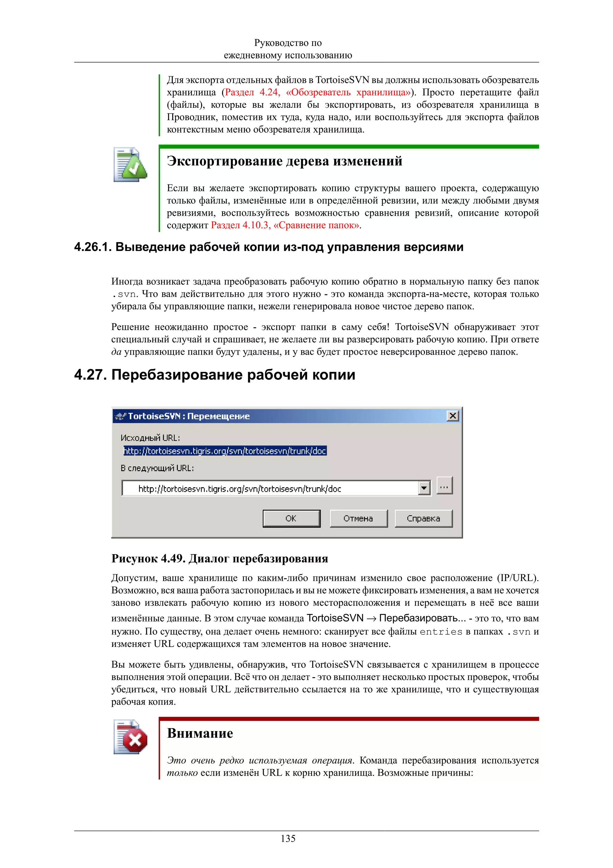 Руководство по
                             ежедневному использованию

                 Для экспорта отдельных файлов в TortoiseSVN вы должны использовать обозреватель
                 хранилища (Раздел 4.24, «Обозреватель хранилища»). Просто перетащите файл
                 (файлы), которые вы желали бы экспортировать, из обозревателя хранилища в
                 Проводник, поместив их туда, куда надо, или воспользуйтесь для экспорта файлов
                 контекстным меню обозревателя хранилища.


                 Экспортирование дерева изменений
                 Если вы желаете экспортировать копию структуры вашего проекта, содержащую
                 только файлы, изменённые или в определённой ревизии, или между любыми двумя
                 ревизиями, воспользуйтесь возможностью сравнения ревизий, описание которой
                 содержит Раздел 4.10.3, «Сравнение папок».

4.26.1. Выведение рабочей копии из-под управления версиями

     Иногда возникает задача преобразовать рабочую копию обратно в нормальную папку без папок
     .svn. Что вам действительно для этого нужно - это команда экспорта-на-месте, которая только
     убирала бы управляющие папки, нежели генерировала новое чистое дерево папок.

     Решение неожиданно простое - экспорт папки в саму себя! TortoiseSVN обнаруживает этот
     специальный случай и спрашивает, не желаете ли вы разверсировать рабочую копию. При ответе
     да управляющие папки будут удалены, и у вас будет простое неверсированное дерево папок.

4.27. Перебазирование рабочей копии




     Рисунок 4.49. Диалог перебазирования
     Допустим, ваше хранилище по каким-либо причинам изменило свое расположение (IP/URL).
     Возможно, вся ваша работа застопорилась и вы не можете фиксировать изменения, а вам не хочется
     заново извлекать рабочую копию из нового месторасположения и перемещать в неё все ваши
     изменённые данные. В этом случае команда TortoiseSVN → Перебазировать... - это то, что вам
     нужно. По существу, она делает очень немного: сканирует все файлы entries в папках .svn и
     изменяет URL содержащихся там элементов на новое значение.

     Вы можете быть удивлены, обнаружив, что TortoiseSVN связывается с хранилищем в процессе
     выполнения этой операции. Всё что он делает - это выполняет несколько простых проверок, чтобы
     убедиться, что новый URL действительно ссылается на то же хранилище, что и существующая
     рабочая копия.


                 Внимание
                 Это очень редко используемая операция. Команда перебазирования используется
                 только если изменён URL к корню хранилища. Возможные причины:




                                          135
 