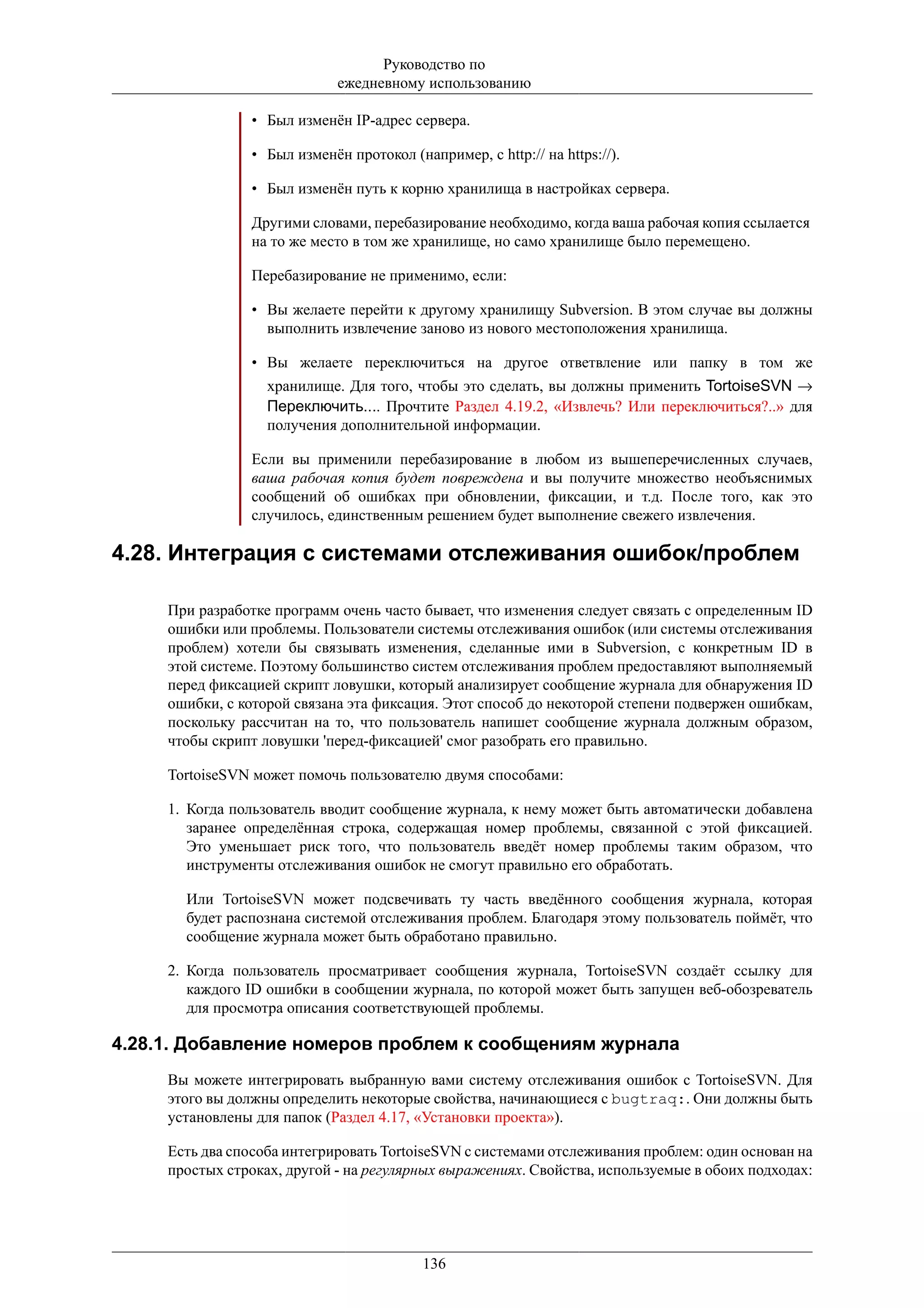 Руководство по
                             ежедневному использованию

                • Был изменён IP-адрес сервера.

                • Был изменён протокол (например, с http:// на https://).

                • Был изменён путь к корню хранилища в настройках сервера.

                Другими словами, перебазирование необходимо, когда ваша рабочая копия ссылается
                на то же место в том же хранилище, но само хранилище было перемещено.

                Перебазирование не применимо, если:

                • Вы желаете перейти к другому хранилищу Subversion. В этом случае вы должны
                  выполнить извлечение заново из нового местоположения хранилища.

                • Вы желаете переключиться на другое ответвление или папку в том же
                   хранилище. Для того, чтобы это сделать, вы должны применить TortoiseSVN →
                   Переключить.... Прочтите Раздел 4.19.2, «Извлечь? Или переключиться?..» для
                   получения дополнительной информации.

                Если вы применили перебазирование в любом из вышеперечисленных случаев,
                ваша рабочая копия будет повреждена и вы получите множество необъяснимых
                сообщений об ошибках при обновлении, фиксации, и т.д. После того, как это
                случилось, единственным решением будет выполнение свежего извлечения.

4.28. Интеграция с системами отслеживания ошибок/проблем

     При разработке программ очень часто бывает, что изменения следует связать с определенным ID
     ошибки или проблемы. Пользователи системы отслеживания ошибок (или системы отслеживания
     проблем) хотели бы связывать изменения, сделанные ими в Subversion, с конкретным ID в
     этой системе. Поэтому большинство систем отслеживания проблем предоставляют выполняемый
     перед фиксацией скрипт ловушки, который анализирует сообщение журнала для обнаружения ID
     ошибки, с которой связана эта фиксация. Этот способ до некоторой степени подвержен ошибкам,
     поскольку рассчитан на то, что пользователь напишет сообщение журнала должным образом,
     чтобы скрипт ловушки 'перед-фиксацией' смог разобрать его правильно.

     TortoiseSVN может помочь пользователю двумя способами:

     1. Когда пользователь вводит сообщение журнала, к нему может быть автоматически добавлена
        заранее определённая строка, содержащая номер проблемы, связанной с этой фиксацией.
        Это уменьшает риск того, что пользователь введёт номер проблемы таким образом, что
        инструменты отслеживания ошибок не смогут правильно его обработать.

       Или TortoiseSVN может подсвечивать ту часть введённого сообщения журнала, которая
       будет распознана системой отслеживания проблем. Благодаря этому пользователь поймёт, что
       сообщение журнала может быть обработано правильно.

     2. Когда пользователь просматривает сообщения журнала, TortoiseSVN создаёт ссылку для
        каждого ID ошибки в сообщении журнала, по которой может быть запущен веб-обозреватель
        для просмотра описания соответствующей проблемы.

4.28.1. Добавление номеров проблем к сообщениям журнала
     Вы можете интегрировать выбранную вами систему отслеживания ошибок с TortoiseSVN. Для
     этого вы должны определить некоторые свойства, начинающиеся с bugtraq:. Они должны быть
     установлены для папок (Раздел 4.17, «Установки проекта»).

     Есть два способа интегрировать TortoiseSVN с системами отслеживания проблем: один основан на
     простых строках, другой - на регулярных выражениях. Свойства, используемые в обоих подходах:




                                          136
 