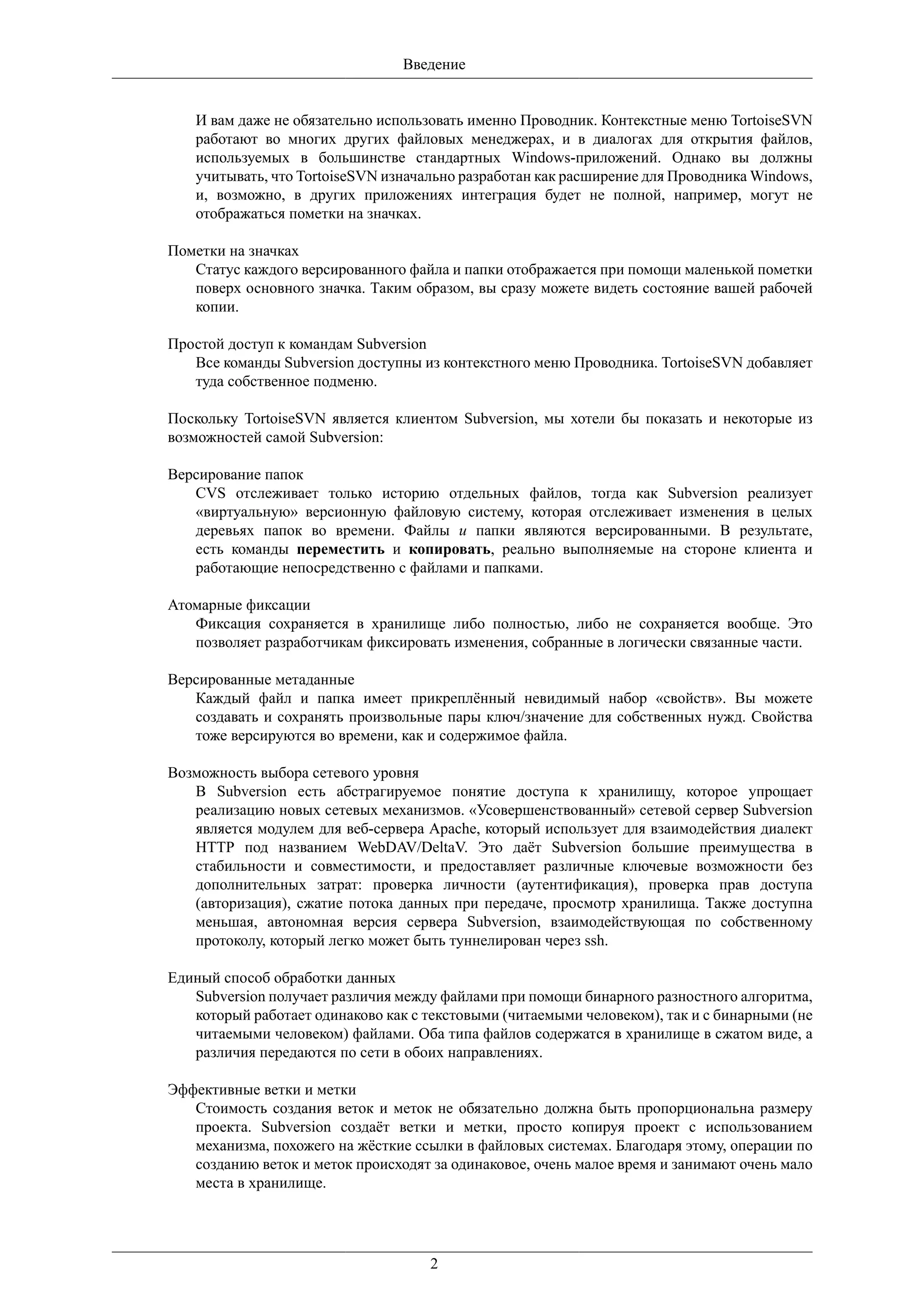 Введение


   И вам даже не обязательно использовать именно Проводник. Контекстные меню TortoiseSVN
   работают во многих других файловых менеджерах, и в диалогах для открытия файлов,
   используемых в большинстве стандартных Windows-приложений. Однако вы должны
   учитывать, что TortoiseSVN изначально разработан как расширение для Проводника Windows,
   и, возможно, в других приложениях интеграция будет не полной, например, могут не
   отображаться пометки на значках.

Пометки на значках
   Статус каждого версированного файла и папки отображается при помощи маленькой пометки
   поверх основного значка. Таким образом, вы сразу можете видеть состояние вашей рабочей
   копии.

Простой доступ к командам Subversion
   Все команды Subversion доступны из контекстного меню Проводника. TortoiseSVN добавляет
   туда собственное подменю.

Поскольку TortoiseSVN является клиентом Subversion, мы хотели бы показать и некоторые из
возможностей самой Subversion:

Версирование папок
   CVS отслеживает только историю отдельных файлов, тогда как Subversion реализует
   «виртуальную» версионную файловую систему, которая отслеживает изменения в целых
   деревьях папок во времени. Файлы и папки являются версированными. В результате,
   есть команды переместить и копировать, реально выполняемые на стороне клиента и
   работающие непосредственно с файлами и папками.

Атомарные фиксации
   Фиксация сохраняется в хранилище либо полностью, либо не сохраняется вообще. Это
   позволяет разработчикам фиксировать изменения, собранные в логически связанные части.

Версированные метаданные
   Каждый файл и папка имеет прикреплённый невидимый набор «свойств». Вы можете
   создавать и сохранять произвольные пары ключ/значение для собственных нужд. Свойства
   тоже версируются во времени, как и содержимое файла.

Возможность выбора сетевого уровня
   В Subversion есть абстрагируемое понятие доступа к хранилищу, которое упрощает
   реализацию новых сетевых механизмов. «Усовершенствованный» сетевой сервер Subversion
   является модулем для веб-сервера Apache, который использует для взаимодействия диалект
   HTTP под названием WebDAV/DeltaV. Это даёт Subversion большие преимущества в
   стабильности и совместимости, и предоставляет различные ключевые возможности без
   дополнительных затрат: проверка личности (аутентификация), проверка прав доступа
   (авторизация), сжатие потока данных при передаче, просмотр хранилища. Также доступна
   меньшая, автономная версия сервера Subversion, взаимодействующая по собственному
   протоколу, который легко может быть туннелирован через ssh.

Единый способ обработки данных
   Subversion получает различия между файлами при помощи бинарного разностного алгоритма,
   который работает одинаково как с текстовыми (читаемыми человеком), так и с бинарными (не
   читаемыми человеком) файлами. Оба типа файлов содержатся в хранилище в сжатом виде, а
   различия передаются по сети в обоих направлениях.

Эффективные ветки и метки
   Стоимость создания веток и меток не обязательно должна быть пропорциональна размеру
   проекта. Subversion создаёт ветки и метки, просто копируя проект с использованием
   механизма, похожего на жёсткие ссылки в файловых системах. Благодаря этому, операции по
   созданию веток и меток происходят за одинаковое, очень малое время и занимают очень мало
   места в хранилище.




                                     2
 