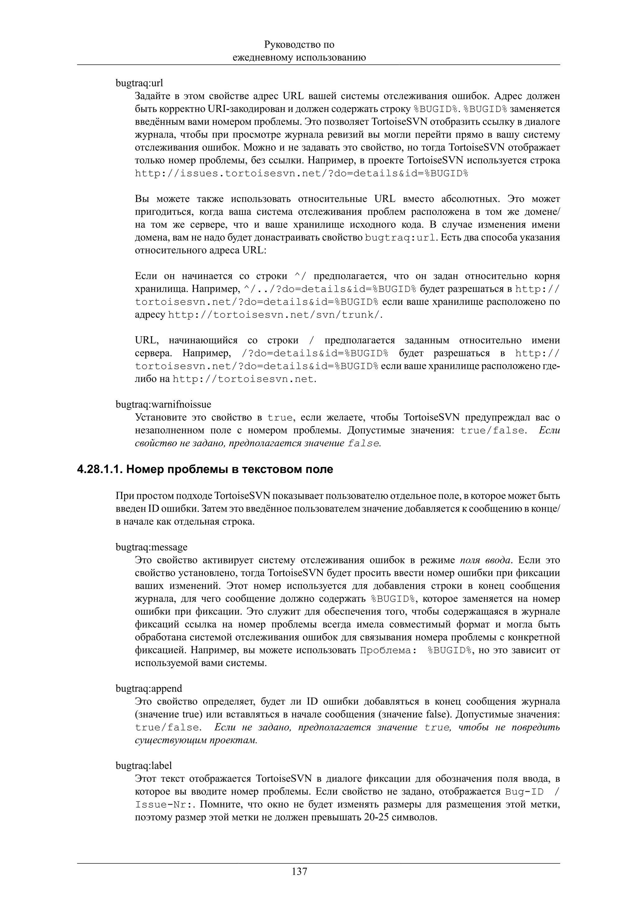 Руководство по
                              ежедневному использованию

      bugtraq:url
          Задайте в этом свойстве адрес URL вашей системы отслеживания ошибок. Адрес должен
          быть корректно URI-закодирован и должен содержать строку %BUGID%. %BUGID% заменяется
          введённым вами номером проблемы. Это позволяет TortoiseSVN отобразить ссылку в диалоге
          журнала, чтобы при просмотре журнала ревизий вы могли перейти прямо в вашу систему
          отслеживания ошибок. Можно и не задавать это свойство, но тогда TortoiseSVN отображает
          только номер проблемы, без ссылки. Например, в проекте TortoiseSVN используется строка
          http://issues.tortoisesvn.net/?do=details&id=%BUGID%

          Вы можете также использовать относительные URL вместо абсолютных. Это может
          пригодиться, когда ваша система отслеживания проблем расположена в том же домене/
          на том же сервере, что и ваше хранилище исходного кода. В случае изменения имени
          домена, вам не надо будет донастраивать свойство bugtraq:url. Есть два способа указания
          относительного адреса URL:

          Если он начинается со строки ^/ предполагается, что он задан относительно корня
          хранилища. Например, ^/../?do=details&id=%BUGID% будет разрешаться в http://
          tortoisesvn.net/?do=details&id=%BUGID% если ваше хранилище расположено по
          адресу http://tortoisesvn.net/svn/trunk/.

          URL, начинающийся со строки / предполагается заданным относительно имени
          сервера. Например, /?do=details&id=%BUGID% будет разрешаться в http://
          tortoisesvn.net/?do=details&id=%BUGID% если ваше хранилище расположено где-
          либо на http://tortoisesvn.net.

      bugtraq:warnifnoissue
          Установите это свойство в true, если желаете, чтобы TortoiseSVN предупреждал вас о
          незаполненном поле с номером проблемы. Допустимые значения: true/false. Если
          свойство не задано, предполагается значение false.

4.28.1.1. Номер проблемы в текстовом поле

      При простом подходе TortoiseSVN показывает пользователю отдельное поле, в которое может быть
      введен ID ошибки. Затем это введённое пользователем значение добавляется к сообщению в конце/
      в начале как отдельная строка.

      bugtraq:message
          Это свойство активирует систему отслеживания ошибок в режиме поля ввода. Если это
          свойство установлено, тогда TortoiseSVN будет просить ввести номер ошибки при фиксации
          ваших изменений. Этот номер используется для добавления строки в конец сообщения
          журнала, для чего сообщение должно содержать %BUGID%, которое заменяется на номер
          ошибки при фиксации. Это служит для обеспечения того, чтобы содержащаяся в журнале
          фиксаций ссылка на номер проблемы всегда имела совместимый формат и могла быть
          обработана системой отслеживания ошибок для связывания номера проблемы с конкретной
          фиксацией. Например, вы можете использовать Проблема: %BUGID%, но это зависит от
          используемой вами системы.

      bugtraq:append
          Это свойство определяет, будет ли ID ошибки добавляться в конец сообщения журнала
          (значение true) или вставляться в начале сообщения (значение false). Допустимые значения:
          true/false. Если не задано, предполагается значение true, чтобы не повредить
          существующим проектам.

      bugtraq:label
          Этот текст отображается TortoiseSVN в диалоге фиксации для обозначения поля ввода, в
          которое вы вводите номер проблемы. Если свойство не задано, отображается Bug-ID /
          Issue-Nr:. Помните, что окно не будет изменять размеры для размещения этой метки,
          поэтому размер этой метки не должен превышать 20-25 символов.




                                          137
 
