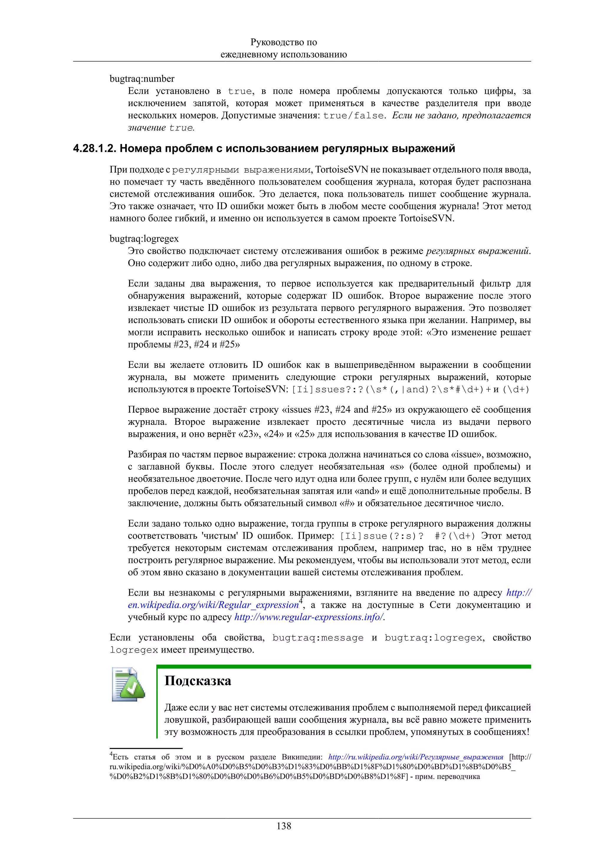 Руководство по
                                 ежедневному использованию

     bugtraq:number
         Если установлено в true, в поле номера проблемы допускаются только цифры, за
         исключением запятой, которая может применяться в качестве разделителя при вводе
         нескольких номеров. Допустимые значения: true/false. Если не задано, предполагается
         значение true.

4.28.1.2. Номера проблем с использованием регулярных выражений
     При подходе с регулярными выражениями, TortoiseSVN не показывает отдельного поля ввода,
     но помечает ту часть введённого пользователем сообщения журнала, которая будет распознана
     системой отслеживания ошибок. Это делается, пока пользователь пишет сообщение журнала.
     Это также означает, что ID ошибки может быть в любом месте сообщения журнала! Этот метод
     намного более гибкий, и именно он используется в самом проекте TortoiseSVN.

     bugtraq:logregex
         Это свойство подключает систему отслеживания ошибок в режиме регулярных выражений.
         Оно содержит либо одно, либо два регулярных выражения, по одному в строке.

         Если заданы два выражения, то первое используется как предварительный фильтр для
         обнаружения выражений, которые содержат ID ошибок. Второе выражение после этого
         извлекает чистые ID ошибок из результата первого регулярного выражения. Это позволяет
         использовать списки ID ошибок и обороты естественного языка при желании. Например, вы
         могли исправить несколько ошибок и написать строку вроде этой: «Это изменение решает
         проблемы #23, #24 и #25»

         Если вы желаете отловить ID ошибок как в вышеприведённом выражении в сообщении
         журнала, вы можете применить следующие строки регулярных выражений, которые
         используются в проекте TortoiseSVN: [Ii]ssues?:?(s*(,|and)?s*#d+)+ и (d+)

         Первое выражение достаёт строку «issues #23, #24 and #25» из окружающего её сообщения
         журнала. Второе выражение извлекает просто десятичные числа из выдачи первого
         выражения, и оно вернёт «23», «24» и «25» для использования в качестве ID ошибок.

         Разбирая по частям первое выражение: строка должна начинаться со слова «issue», возможно,
         с заглавной буквы. После этого следует необязательная «s» (более одной проблемы) и
         необязательное двоеточие. После чего идут одна или более групп, с нулём или более ведущих
         пробелов перед каждой, необязательная запятая или «and» и ещё дополнительные пробелы. В
         заключение, должны быть обязательный символ «#» и обязательное десятичное число.

         Если задано только одно выражение, тогда группы в строке регулярного выражения должны
         соответствовать 'чистым' ID ошибок. Пример: [Ii]ssue(?:s)? #?(d+) Этот метод
         требуется некоторым системам отслеживания проблем, например trac, но в нём труднее
         построить регулярное выражение. Мы рекомендуем, чтобы вы использовали этот метод, если
         об этом явно сказано в документации вашей системы отслеживания проблем.

         Если вы незнакомы с регулярными выражениями, взгляните на введение по адресу http://
         en.wikipedia.org/wiki/Regular_expression4, а также на доступные в Сети документацию и
         учебный курс по адресу http://www.regular-expressions.info/.

     Если установлены оба свойства, bugtraq:message и bugtraq:logregex, свойство
     logregex имеет преимущество.


                   Подсказка
                   Даже если у вас нет системы отслеживания проблем с выполняемой перед фиксацией
                   ловушкой, разбирающей ваши сообщения журнала, вы всё равно можете применить
                   эту возможность для преобразования в ссылки проблем, упомянутых в сообщениях!

     4
      Есть статья об этом и в русском разделе Википедии: http://ru.wikipedia.org/wiki/Регулярные_выражения [http://
     ru.wikipedia.org/wiki/%D0%A0%D0%B5%D0%B3%D1%83%D0%BB%D1%8F%D1%80%D0%BD%D1%8B%D0%B5_
     %D0%B2%D1%8B%D1%80%D0%B0%D0%B6%D0%B5%D0%BD%D0%B8%D1%8F] - прим. переводчика




                                                138
 