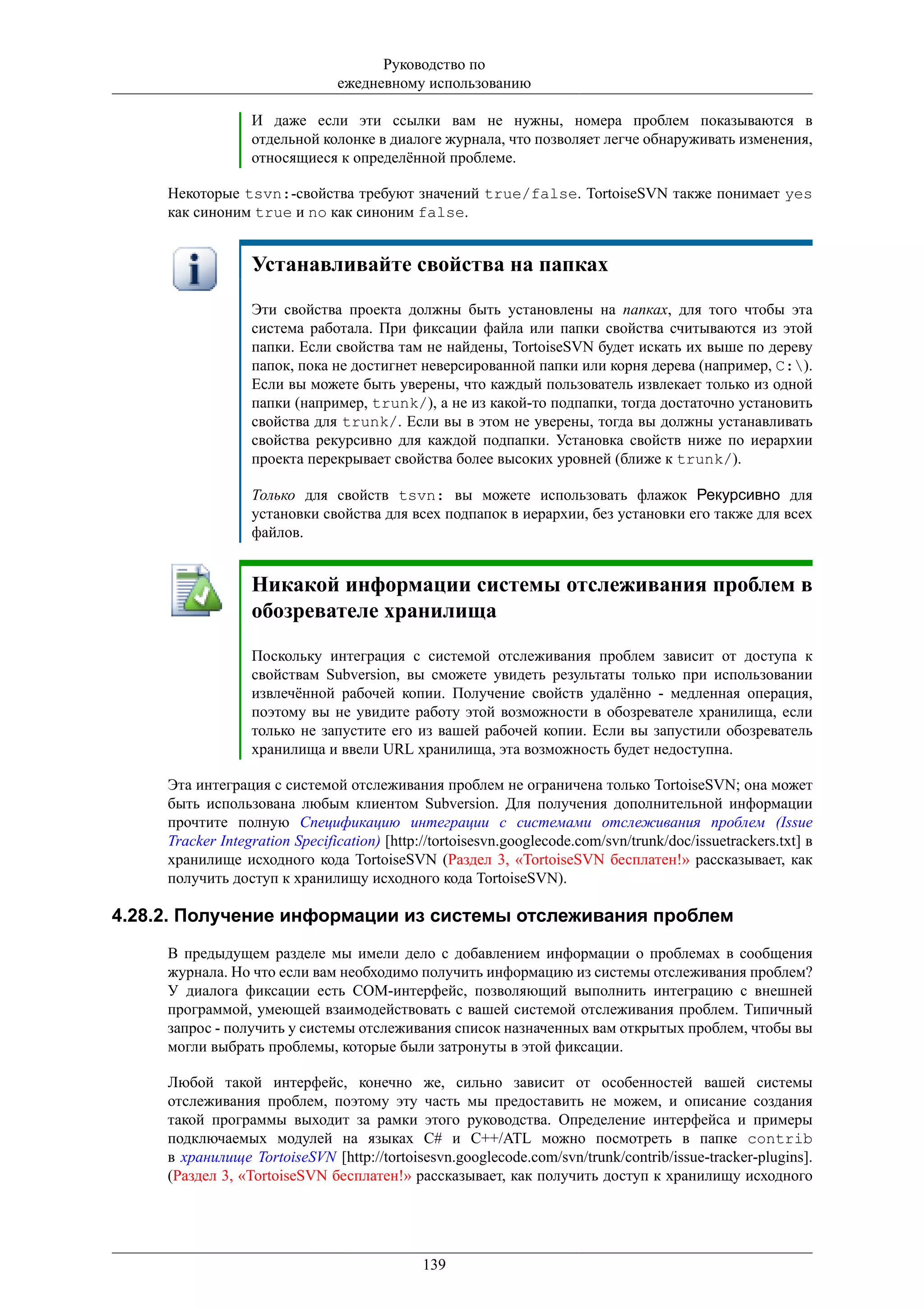 Руководство по
                                ежедневному использованию

                  И даже если эти ссылки вам не нужны, номера проблем показываются в
                  отдельной колонке в диалоге журнала, что позволяет легче обнаруживать изменения,
                  относящиеся к определённой проблеме.

     Некоторые tsvn:-свойства требуют значений true/false. TortoiseSVN также понимает yes
     как синоним true и no как синоним false.


                  Устанавливайте свойства на папках
                  Эти свойства проекта должны быть установлены на папках, для того чтобы эта
                  система работала. При фиксации файла или папки свойства считываются из этой
                  папки. Если свойства там не найдены, TortoiseSVN будет искать их выше по дереву
                  папок, пока не достигнет неверсированной папки или корня дерева (например, C:).
                  Если вы можете быть уверены, что каждый пользователь извлекает только из одной
                  папки (например, trunk/), а не из какой-то подпапки, тогда достаточно установить
                  свойства для trunk/. Если вы в этом не уверены, тогда вы должны устанавливать
                  свойства рекурсивно для каждой подпапки. Установка свойств ниже по иерархии
                  проекта перекрывает свойства более высоких уровней (ближе к trunk/).

                  Только для свойств tsvn: вы можете использовать флажок Рекурсивно для
                  установки свойства для всех подпапок в иерархии, без установки его также для всех
                  файлов.


                  Никакой информации системы отслеживания проблем в
                  обозревателе хранилища
                  Поскольку интеграция с системой отслеживания проблем зависит от доступа к
                  свойствам Subversion, вы сможете увидеть результаты только при использовании
                  извлечённой рабочей копии. Получение свойств удалённо - медленная операция,
                  поэтому вы не увидите работу этой возможности в обозревателе хранилища, если
                  только не запустите его из вашей рабочей копии. Если вы запустили обозреватель
                  хранилища и ввели URL хранилища, эта возможность будет недоступна.

     Эта интеграция с системой отслеживания проблем не ограничена только TortoiseSVN; она может
     быть использована любым клиентом Subversion. Для получения дополнительной информации
     прочтите полную Спецификацию интеграции с системами отслеживания проблем (Issue
     Tracker Integration Specification) [http://tortoisesvn.googlecode.com/svn/trunk/doc/issuetrackers.txt] в
     хранилище исходного кода TortoiseSVN (Раздел 3, «TortoiseSVN бесплатен!» рассказывает, как
     получить доступ к хранилищу исходного кода TortoiseSVN).

4.28.2. Получение информации из системы отслеживания проблем
     В предыдущем разделе мы имели дело с добавлением информации о проблемах в сообщения
     журнала. Но что если вам необходимо получить информацию из системы отслеживания проблем?
     У диалога фиксации есть COM-интерфейс, позволяющий выполнить интеграцию с внешней
     программой, умеющей взаимодействовать с вашей системой отслеживания проблем. Типичный
     запрос - получить у системы отслеживания список назначенных вам открытых проблем, чтобы вы
     могли выбрать проблемы, которые были затронуты в этой фиксации.

     Любой такой интерфейс, конечно же, сильно зависит от особенностей вашей системы
     отслеживания проблем, поэтому эту часть мы предоставить не можем, и описание создания
     такой программы выходит за рамки этого руководства. Определение интерфейса и примеры
     подключаемых модулей на языках C# и C++/ATL можно посмотреть в папке contrib
     в хранилище TortoiseSVN [http://tortoisesvn.googlecode.com/svn/trunk/contrib/issue-tracker-plugins].
     (Раздел 3, «TortoiseSVN бесплатен!» рассказывает, как получить доступ к хранилищу исходного




                                              139
 