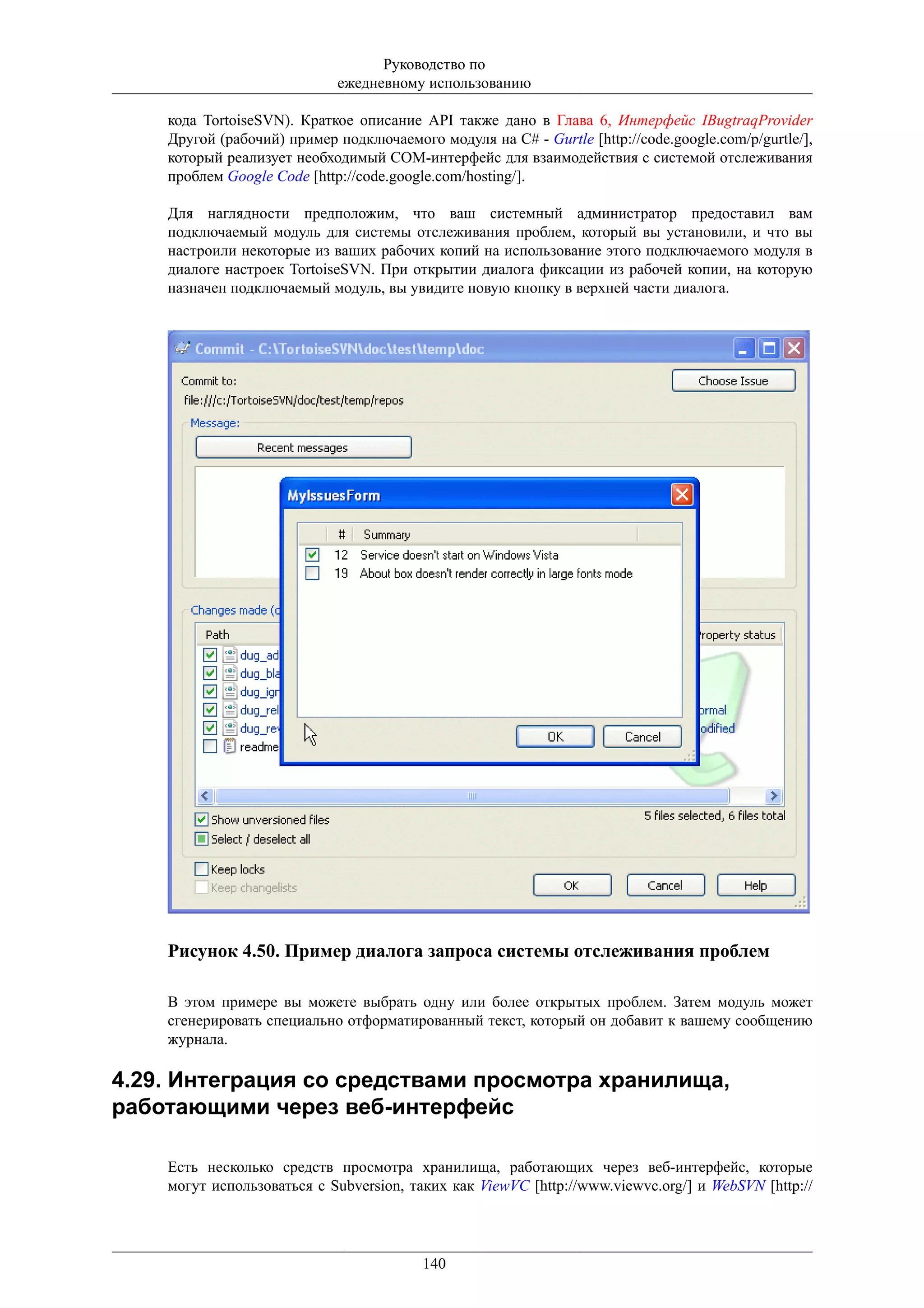 Руководство по
                             ежедневному использованию

    кода TortoiseSVN). Краткое описание API также дано в Глава 6, Интерфейс IBugtraqProvider
    Другой (рабочий) пример подключаемого модуля на C# - Gurtle [http://code.google.com/p/gurtle/],
    который реализует необходимый COM-интерфейс для взаимодействия с системой отслеживания
    проблем Google Code [http://code.google.com/hosting/].

    Для наглядности предположим, что ваш системный администратор предоставил вам
    подключаемый модуль для системы отслеживания проблем, который вы установили, и что вы
    настроили некоторые из ваших рабочих копий на использование этого подключаемого модуля в
    диалоге настроек TortoiseSVN. При открытии диалога фиксации из рабочей копии, на которую
    назначен подключаемый модуль, вы увидите новую кнопку в верхней части диалога.




    Рисунок 4.50. Пример диалога запроса системы отслеживания проблем

    В этом примере вы можете выбрать одну или более открытых проблем. Затем модуль может
    сгенерировать специально отформатированный текст, который он добавит к вашему сообщению
    журнала.

4.29. Интеграция со средствами просмотра хранилища,
работающими через веб-интерфейс

    Есть несколько средств просмотра хранилища, работающих через веб-интерфейс, которые
    могут использоваться с Subversion, таких как ViewVC [http://www.viewvc.org/] и WebSVN [http://




                                         140
 