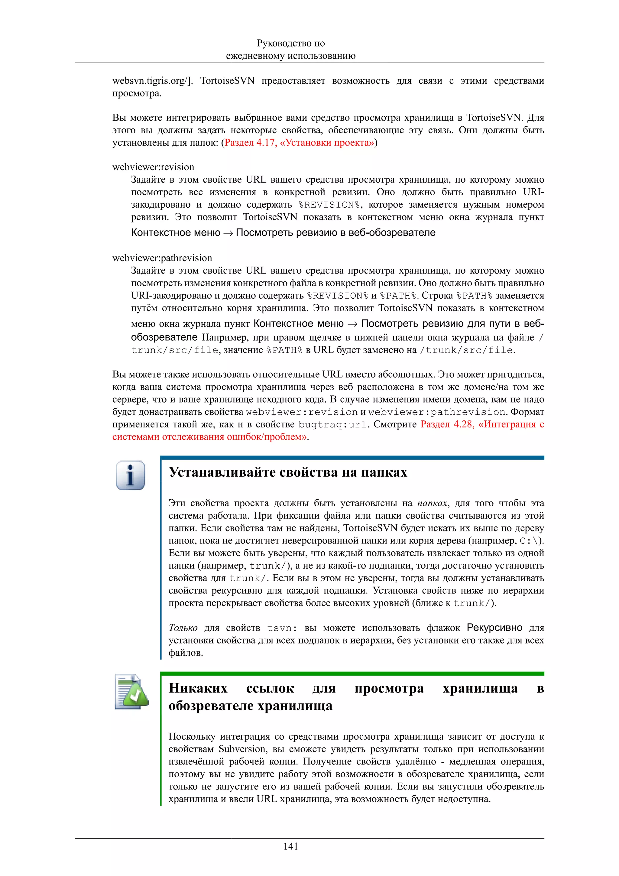 Руководство по
                       ежедневному использованию

websvn.tigris.org/]. TortoiseSVN предоставляет возможность для связи с этими средствами
просмотра.

Вы можете интегрировать выбранное вами средство просмотра хранилища в TortoiseSVN. Для
этого вы должны задать некоторые свойства, обеспечивающие эту связь. Они должны быть
установлены для папок: (Раздел 4.17, «Установки проекта»)

webviewer:revision
   Задайте в этом свойстве URL вашего средства просмотра хранилища, по которому можно
   посмотреть все изменения в конкретной ревизии. Оно должно быть правильно URI-
   закодировано и должно содержать %REVISION%, которое заменяется нужным номером
   ревизии. Это позволит TortoiseSVN показать в контекстном меню окна журнала пункт
   Контекстное меню → Посмотреть ревизию в веб-обозревателе

webviewer:pathrevision
   Задайте в этом свойстве URL вашего средства просмотра хранилища, по которому можно
   посмотреть изменения конкретного файла в конкретной ревизии. Оно должно быть правильно
   URI-закодировано и должно содержать %REVISION% и %PATH%. Строка %PATH% заменяется
   путём относительно корня хранилища. Это позволит TortoiseSVN показать в контекстном
   меню окна журнала пункт Контекстное меню → Посмотреть ревизию для пути в веб-
   обозревателе Например, при правом щелчке в нижней панели окна журнала на файле /
   trunk/src/file, значение %PATH% в URL будет заменено на /trunk/src/file.

Вы можете также использовать относительные URL вместо абсолютных. Это может пригодиться,
когда ваша система просмотра хранилища через веб расположена в том же домене/на том же
сервере, что и ваше хранилище исходного кода. В случае изменения имени домена, вам не надо
будет донастраивать свойства webviewer:revision и webviewer:pathrevision. Формат
применяется такой же, как и в свойстве bugtraq:url. Смотрите Раздел 4.28, «Интеграция с
системами отслеживания ошибок/проблем».


           Устанавливайте свойства на папках

           Эти свойства проекта должны быть установлены на папках, для того чтобы эта
           система работала. При фиксации файла или папки свойства считываются из этой
           папки. Если свойства там не найдены, TortoiseSVN будет искать их выше по дереву
           папок, пока не достигнет неверсированной папки или корня дерева (например, C:).
           Если вы можете быть уверены, что каждый пользователь извлекает только из одной
           папки (например, trunk/), а не из какой-то подпапки, тогда достаточно установить
           свойства для trunk/. Если вы в этом не уверены, тогда вы должны устанавливать
           свойства рекурсивно для каждой подпапки. Установка свойств ниже по иерархии
           проекта перекрывает свойства более высоких уровней (ближе к trunk/).

           Только для свойств tsvn: вы можете использовать флажок Рекурсивно для
           установки свойства для всех подпапок в иерархии, без установки его также для всех
           файлов.


           Никаких ссылок для                      просмотра          хранилища           в
           обозревателе хранилища

           Поскольку интеграция со средствами просмотра хранилища зависит от доступа к
           свойствам Subversion, вы сможете увидеть результаты только при использовании
           извлечённой рабочей копии. Получение свойств удалённо - медленная операция,
           поэтому вы не увидите работу этой возможности в обозревателе хранилища, если
           только не запустите его из вашей рабочей копии. Если вы запустили обозреватель
           хранилища и ввели URL хранилища, эта возможность будет недоступна.



                                   141
 