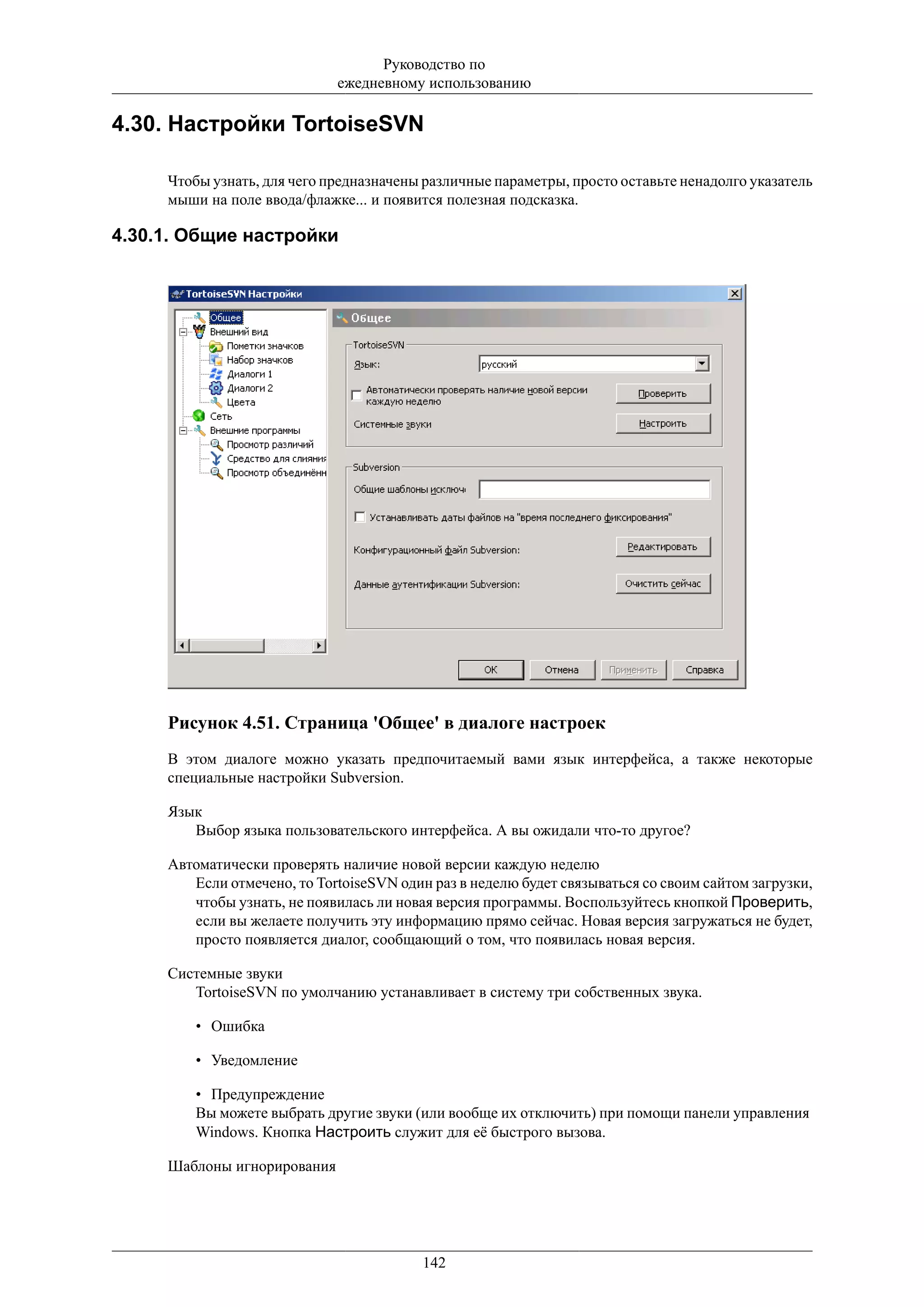 Руководство по
                             ежедневному использованию

4.30. Настройки TortoiseSVN

     Чтобы узнать, для чего предназначены различные параметры, просто оставьте ненадолго указатель
     мыши на поле ввода/флажке... и появится полезная подсказка.

4.30.1. Общие настройки




     Рисунок 4.51. Страница 'Общее' в диалоге настроек
     В этом диалоге можно указать предпочитаемый вами язык интерфейса, а также некоторые
     специальные настройки Subversion.

     Язык
        Выбор языка пользовательского интерфейса. А вы ожидали что-то другое?

     Автоматически проверять наличие новой версии каждую неделю
        Если отмечено, то TortoiseSVN один раз в неделю будет связываться со своим сайтом загрузки,
        чтобы узнать, не появилась ли новая версия программы. Воспользуйтесь кнопкой Проверить,
        если вы желаете получить эту информацию прямо сейчас. Новая версия загружаться не будет,
        просто появляется диалог, сообщающий о том, что появилась новая версия.

     Системные звуки
        TortoiseSVN по умолчанию устанавливает в систему три собственных звука.

         • Ошибка

         • Уведомление

         • Предупреждение
         Вы можете выбрать другие звуки (или вообще их отключить) при помощи панели управления
         Windows. Кнопка Настроить служит для её быстрого вызова.

     Шаблоны игнорирования




                                          142
 
