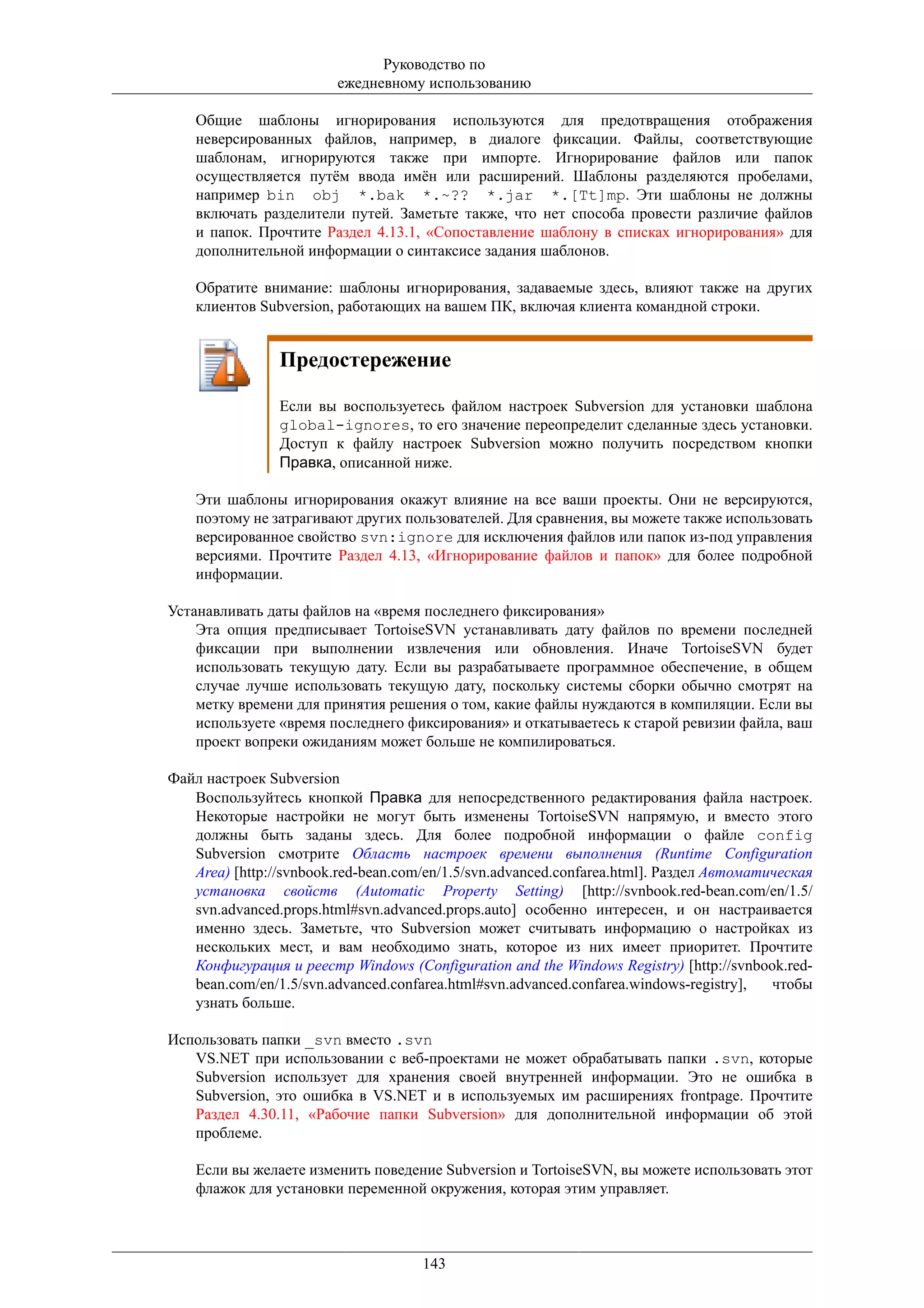 Руководство по
                         ежедневному использованию

    Общие шаблоны игнорирования используются для предотвращения отображения
    неверсированных файлов, например, в диалоге фиксации. Файлы, соответствующие
    шаблонам, игнорируются также при импорте. Игнорирование файлов или папок
    осуществляется путём ввода имён или расширений. Шаблоны разделяются пробелами,
    например bin obj *.bak *.~?? *.jar *.[Tt]mp. Эти шаблоны не должны
    включать разделители путей. Заметьте также, что нет способа провести различие файлов
    и папок. Прочтите Раздел 4.13.1, «Сопоставление шаблону в списках игнорирования» для
    дополнительной информации о синтаксисе задания шаблонов.

    Обратите внимание: шаблоны игнорирования, задаваемые здесь, влияют также на других
    клиентов Subversion, работающих на вашем ПК, включая клиента командной строки.


                Предостережение

                Если вы воспользуетесь файлом настроек Subversion для установки шаблона
                global-ignores, то его значение переопределит сделанные здесь установки.
                Доступ к файлу настроек Subversion можно получить посредством кнопки
                Правка, описанной ниже.

    Эти шаблоны игнорирования окажут влияние на все ваши проекты. Они не версируются,
    поэтому не затрагивают других пользователей. Для сравнения, вы можете также использовать
    версированное свойство svn:ignore для исключения файлов или папок из-под управления
    версиями. Прочтите Раздел 4.13, «Игнорирование файлов и папок» для более подробной
    информации.

Устанавливать даты файлов на «время последнего фиксирования»
    Эта опция предписывает TortoiseSVN устанавливать дату файлов по времени последней
    фиксации при выполнении извлечения или обновления. Иначе TortoiseSVN будет
    использовать текущую дату. Если вы разрабатываете программное обеспечение, в общем
    случае лучше использовать текущую дату, поскольку системы сборки обычно смотрят на
    метку времени для принятия решения о том, какие файлы нуждаются в компиляции. Если вы
    используете «время последнего фиксирования» и откатываетесь к старой ревизии файла, ваш
    проект вопреки ожиданиям может больше не компилироваться.

Файл настроек Subversion
   Воспользуйтесь кнопкой Правка для непосредственного редактирования файла настроек.
   Некоторые настройки не могут быть изменены TortoiseSVN напрямую, и вместо этого
   должны быть заданы здесь. Для более подробной информации о файле config
   Subversion смотрите Область настроек времени выполнения (Runtime Configuration
   Area) [http://svnbook.red-bean.com/en/1.5/svn.advanced.confarea.html]. Раздел Автоматическая
   установка свойств (Automatic Property Setting) [http://svnbook.red-bean.com/en/1.5/
   svn.advanced.props.html#svn.advanced.props.auto] особенно интересен, и он настраивается
   именно здесь. Заметьте, что Subversion может считывать информацию о настройках из
   нескольких мест, и вам необходимо знать, которое из них имеет приоритет. Прочтите
   Конфигурация и реестр Windows (Configuration and the Windows Registry) [http://svnbook.red-
   bean.com/en/1.5/svn.advanced.confarea.html#svn.advanced.confarea.windows-registry],   чтобы
   узнать больше.

Использовать папки _svn вместо .svn
   VS.NET при использовании с веб-проектами не может обрабатывать папки .svn, которые
   Subversion использует для хранения своей внутренней информации. Это не ошибка в
   Subversion, это ошибка в VS.NET и в используемых им расширениях frontpage. Прочтите
   Раздел 4.30.11, «Рабочие папки Subversion» для дополнительной информации об этой
   проблеме.

    Если вы желаете изменить поведение Subversion и TortoiseSVN, вы можете использовать этот
    флажок для установки переменной окружения, которая этим управляет.



                                     143
 