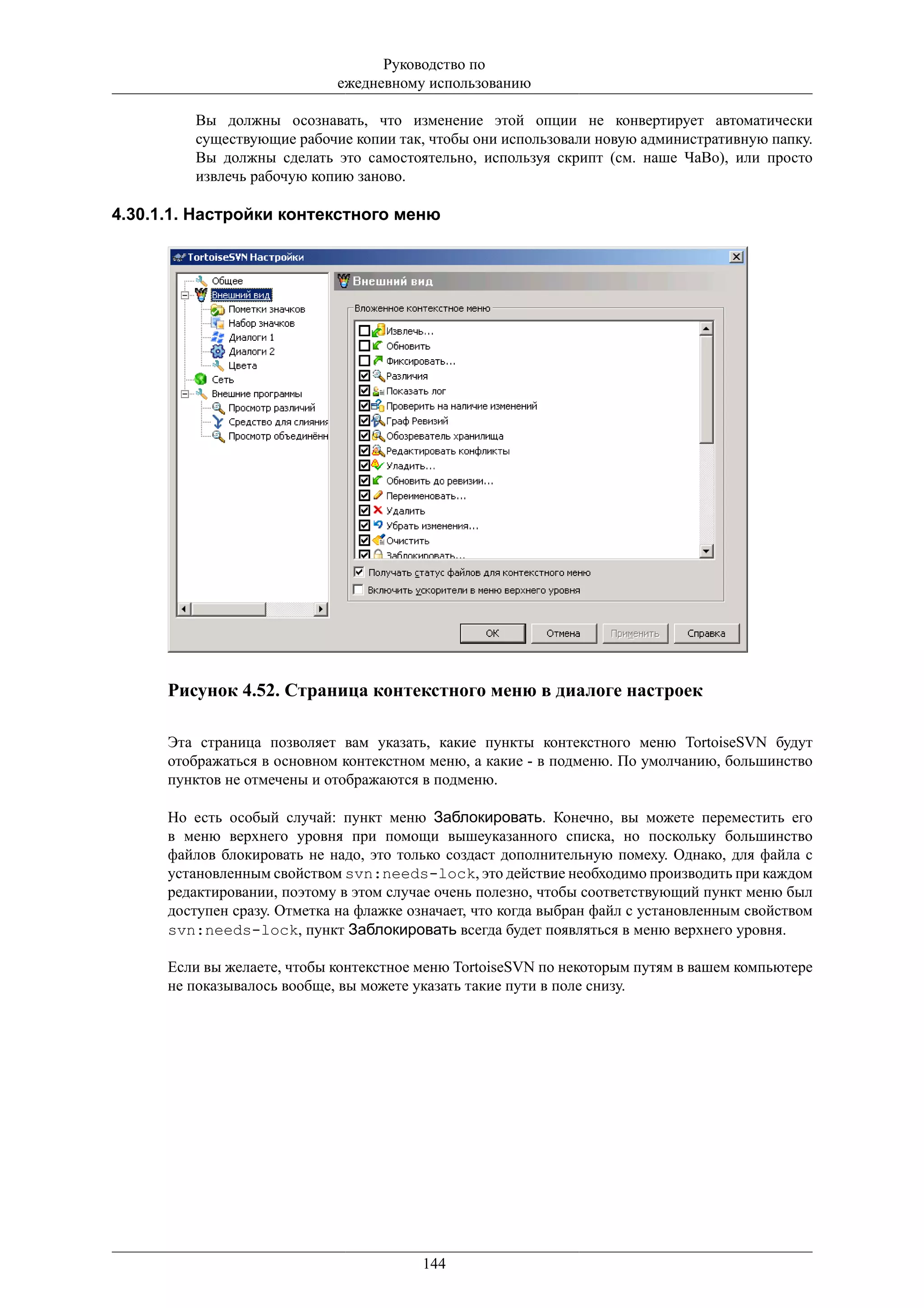 Руководство по
                             ежедневному использованию

         Вы должны осознавать, что изменение этой опции не конвертирует автоматически
         существующие рабочие копии так, чтобы они использовали новую административную папку.
         Вы должны сделать это самостоятельно, используя скрипт (см. наше ЧаВо), или просто
         извлечь рабочую копию заново.

4.30.1.1. Настройки контекстного меню




      Рисунок 4.52. Страница контекстного меню в диалоге настроек

      Эта страница позволяет вам указать, какие пункты контекстного меню TortoiseSVN будут
      отображаться в основном контекстном меню, а какие - в подменю. По умолчанию, большинство
      пунктов не отмечены и отображаются в подменю.

      Но есть особый случай: пункт меню Заблокировать. Конечно, вы можете переместить его
      в меню верхнего уровня при помощи вышеуказанного списка, но поскольку большинство
      файлов блокировать не надо, это только создаст дополнительную помеху. Однако, для файла с
      установленным свойством svn:needs-lock, это действие необходимо производить при каждом
      редактировании, поэтому в этом случае очень полезно, чтобы соответствующий пункт меню был
      доступен сразу. Отметка на флажке означает, что когда выбран файл с установленным свойством
      svn:needs-lock, пункт Заблокировать всегда будет появляться в меню верхнего уровня.

      Если вы желаете, чтобы контекстное меню TortoiseSVN по некоторым путям в вашем компьютере
      не показывалось вообще, вы можете указать такие пути в поле снизу.




                                         144
 