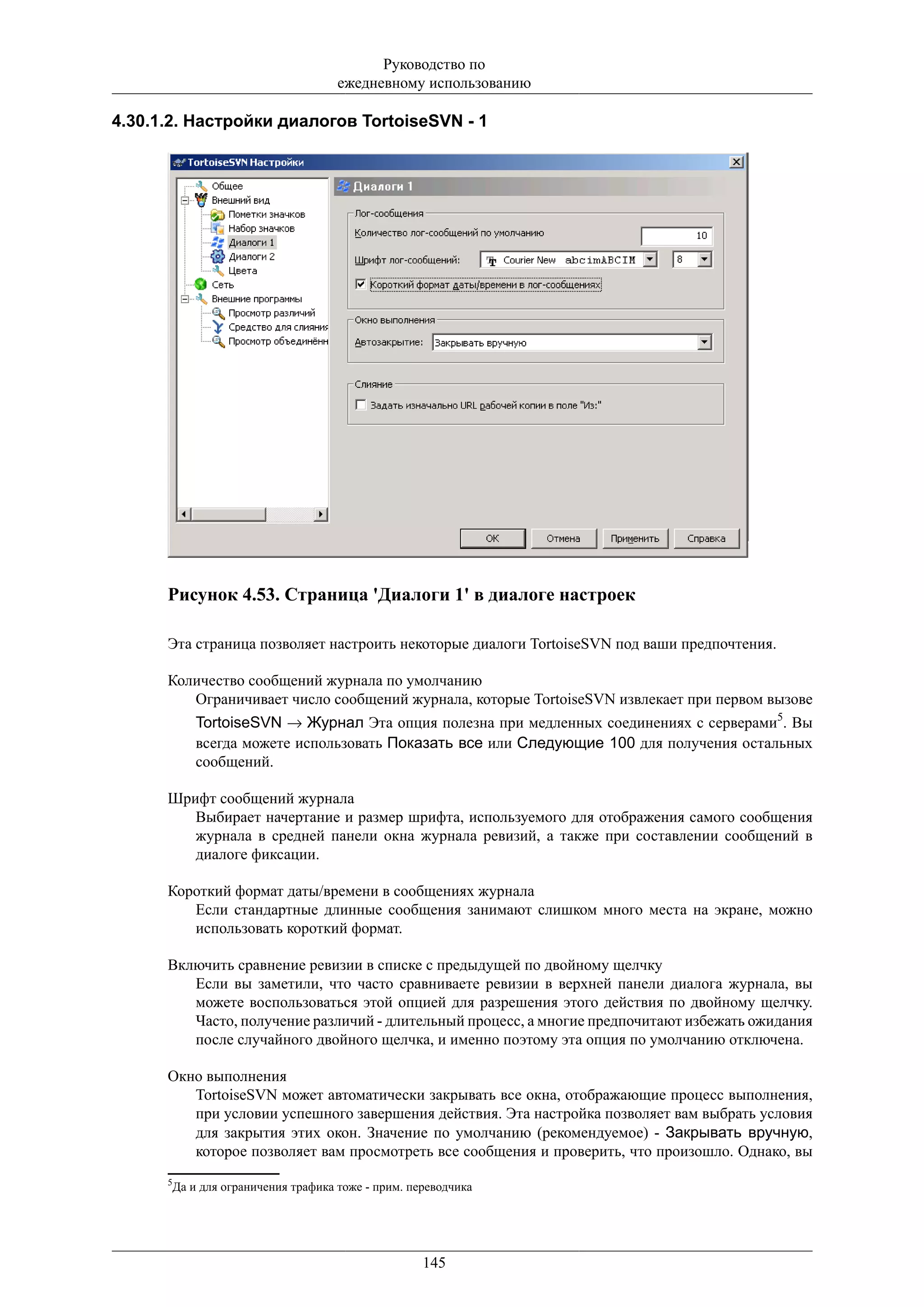 Руководство по
                                    ежедневному использованию

4.30.1.2. Настройки диалогов TortoiseSVN - 1




      Рисунок 4.53. Страница 'Диалоги 1' в диалоге настроек

      Эта страница позволяет настроить некоторые диалоги TortoiseSVN под ваши предпочтения.

      Количество сообщений журнала по умолчанию
         Ограничивает число сообщений журнала, которые TortoiseSVN извлекает при первом вызове
           TortoiseSVN → Журнал Эта опция полезна при медленных соединениях с серверами5. Вы
           всегда можете использовать Показать все или Следующие 100 для получения остальных
           сообщений.

      Шрифт сообщений журнала
         Выбирает начертание и размер шрифта, используемого для отображения самого сообщения
         журнала в средней панели окна журнала ревизий, а также при составлении сообщений в
         диалоге фиксации.

      Короткий формат даты/времени в сообщениях журнала
         Если стандартные длинные сообщения занимают слишком много места на экране, можно
         использовать короткий формат.

      Включить сравнение ревизии в списке с предыдущей по двойному щелчку
         Если вы заметили, что часто сравниваете ревизии в верхней панели диалога журнала, вы
         можете воспользоваться этой опцией для разрешения этого действия по двойному щелчку.
         Часто, получение различий - длительный процесс, а многие предпочитают избежать ожидания
         после случайного двойного щелчка, и именно поэтому эта опция по умолчанию отключена.

      Окно выполнения
         TortoiseSVN может автоматически закрывать все окна, отображающие процесс выполнения,
         при условии успешного завершения действия. Эта настройка позволяет вам выбрать условия
         для закрытия этих окон. Значение по умолчанию (рекомендуемое) - Закрывать вручную,
         которое позволяет вам просмотреть все сообщения и проверить, что произошло. Однако, вы
      5
       Да и для ограничения трафика тоже - прим. переводчика




                                                   145
 