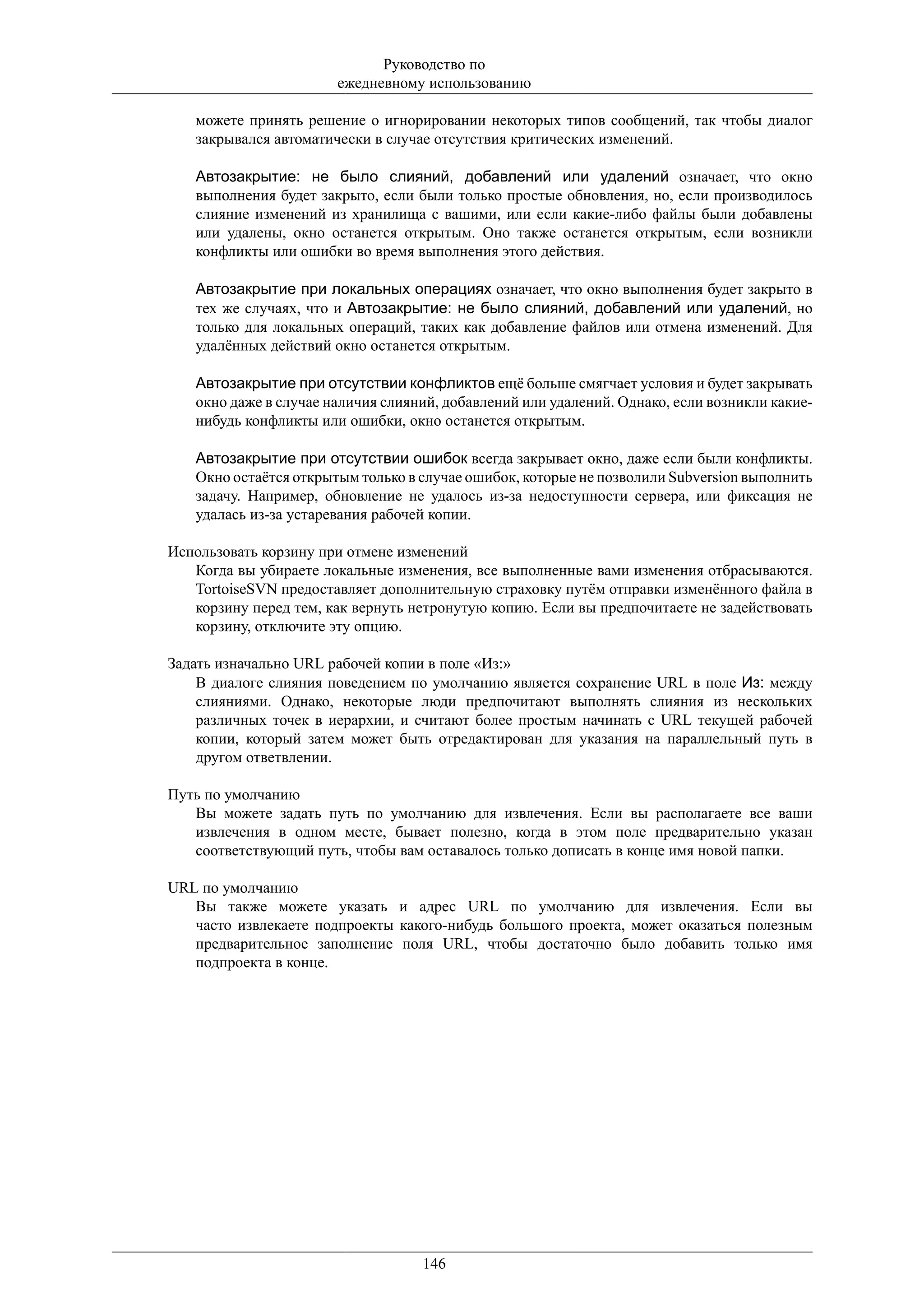 Руководство по
                       ежедневному использованию

   можете принять решение о игнорировании некоторых типов сообщений, так чтобы диалог
   закрывался автоматически в случае отсутствия критических изменений.

   Автозакрытие: не было слияний, добавлений или удалений означает, что окно
   выполнения будет закрыто, если были только простые обновления, но, если производилось
   слияние изменений из хранилища с вашими, или если какие-либо файлы были добавлены
   или удалены, окно останется открытым. Оно также останется открытым, если возникли
   конфликты или ошибки во время выполнения этого действия.

   Автозакрытие при локальных операциях означает, что окно выполнения будет закрыто в
   тех же случаях, что и Автозакрытие: не было слияний, добавлений или удалений, но
   только для локальных операций, таких как добавление файлов или отмена изменений. Для
   удалённых действий окно останется открытым.

   Автозакрытие при отсутствии конфликтов ещё больше смягчает условия и будет закрывать
   окно даже в случае наличия слияний, добавлений или удалений. Однако, если возникли какие-
   нибудь конфликты или ошибки, окно останется открытым.

   Автозакрытие при отсутствии ошибок всегда закрывает окно, даже если были конфликты.
   Окно остаётся открытым только в случае ошибок, которые не позволили Subversion выполнить
   задачу. Например, обновление не удалось из-за недоступности сервера, или фиксация не
   удалась из-за устаревания рабочей копии.

Использовать корзину при отмене изменений
   Когда вы убираете локальные изменения, все выполненные вами изменения отбрасываются.
   TortoiseSVN предоставляет дополнительную страховку путём отправки изменённого файла в
   корзину перед тем, как вернуть нетронутую копию. Если вы предпочитаете не задействовать
   корзину, отключите эту опцию.

Задать изначально URL рабочей копии в поле «Из:»
    В диалоге слияния поведением по умолчанию является сохранение URL в поле Из: между
    слияниями. Однако, некоторые люди предпочитают выполнять слияния из нескольких
    различных точек в иерархии, и считают более простым начинать с URL текущей рабочей
    копии, который затем может быть отредактирован для указания на параллельный путь в
    другом ответвлении.

Путь по умолчанию
   Вы можете задать путь по умолчанию для извлечения. Если вы располагаете все ваши
   извлечения в одном месте, бывает полезно, когда в этом поле предварительно указан
   соответствующий путь, чтобы вам оставалось только дописать в конце имя новой папки.

URL по умолчанию
   Вы также можете указать и адрес URL по умолчанию для извлечения. Если вы
   часто извлекаете подпроекты какого-нибудь большого проекта, может оказаться полезным
   предварительное заполнение поля URL, чтобы достаточно было добавить только имя
   подпроекта в конце.




                                   146
 