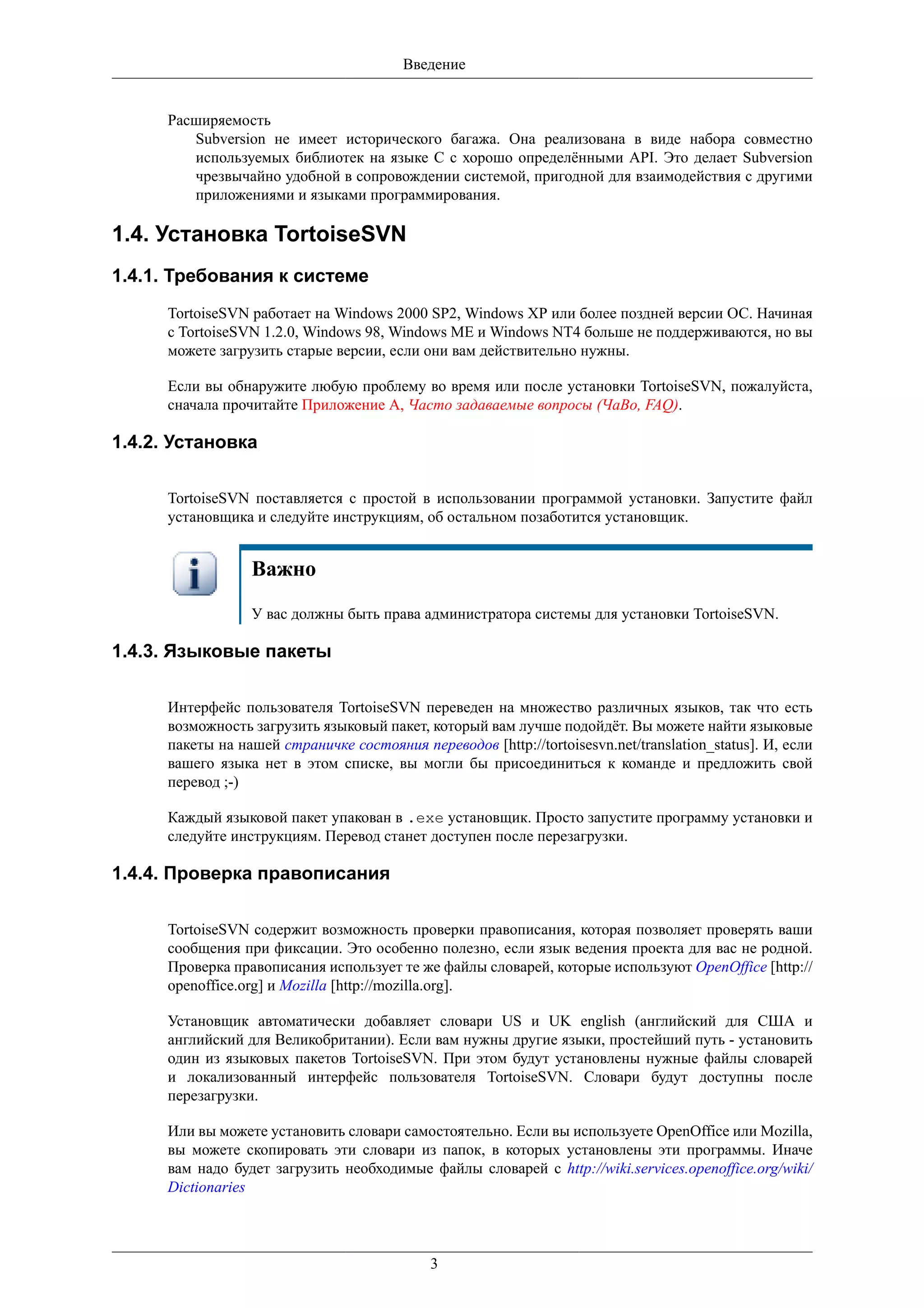 Введение


      Расширяемость
         Subversion не имеет исторического багажа. Она реализована в виде набора совместно
         используемых библиотек на языке C с хорошо определёнными API. Это делает Subversion
         чрезвычайно удобной в сопровождении системой, пригодной для взаимодействия с другими
         приложениями и языками программирования.

1.4. Установка TortoiseSVN
1.4.1. Требования к системе
      TortoiseSVN работает на Windows 2000 SP2, Windows XP или более поздней версии ОС. Начиная
      с TortoiseSVN 1.2.0, Windows 98, Windows ME и Windows NT4 больше не поддерживаются, но вы
      можете загрузить старые версии, если они вам действительно нужны.

      Если вы обнаружите любую проблему во время или после установки TortoiseSVN, пожалуйста,
      сначала прочитайте Приложение A, Часто задаваемые вопросы (ЧаВо, FAQ).

1.4.2. Установка

      TortoiseSVN поставляется с простой в использовании программой установки. Запустите файл
      установщика и следуйте инструкциям, об остальном позаботится установщик.


                  Важно
                  У вас должны быть права администратора системы для установки TortoiseSVN.

1.4.3. Языковые пакеты

      Интерфейс пользователя TortoiseSVN переведен на множество различных языков, так что есть
      возможность загрузить языковый пакет, который вам лучше подойдёт. Вы можете найти языковые
      пакеты на нашей страничке состояния переводов [http://tortoisesvn.net/translation_status]. И, если
      вашего языка нет в этом списке, вы могли бы присоединиться к команде и предложить свой
      перевод ;-)

      Каждый языковой пакет упакован в .exe установщик. Просто запустите программу установки и
      следуйте инструкциям. Перевод станет доступен после перезагрузки.

1.4.4. Проверка правописания

      TortoiseSVN содержит возможность проверки правописания, которая позволяет проверять ваши
      сообщения при фиксации. Это особенно полезно, если язык ведения проекта для вас не родной.
      Проверка правописания использует те же файлы словарей, которые используют OpenOffice [http://
      openoffice.org] и Mozilla [http://mozilla.org].

      Установщик автоматически добавляет словари US и UK english (английский для США и
      английский для Великобритании). Если вам нужны другие языки, простейший путь - установить
      один из языковых пакетов TortoiseSVN. При этом будут установлены нужные файлы словарей
      и локализованный интерфейс пользователя TortoiseSVN. Словари будут доступны после
      перезагрузки.

      Или вы можете установить словари самостоятельно. Если вы используете OpenOffice или Mozilla,
      вы можете скопировать эти словари из папок, в которых установлены эти программы. Иначе
      вам надо будет загрузить необходимые файлы словарей с http://wiki.services.openoffice.org/wiki/
      Dictionaries



                                             3
 