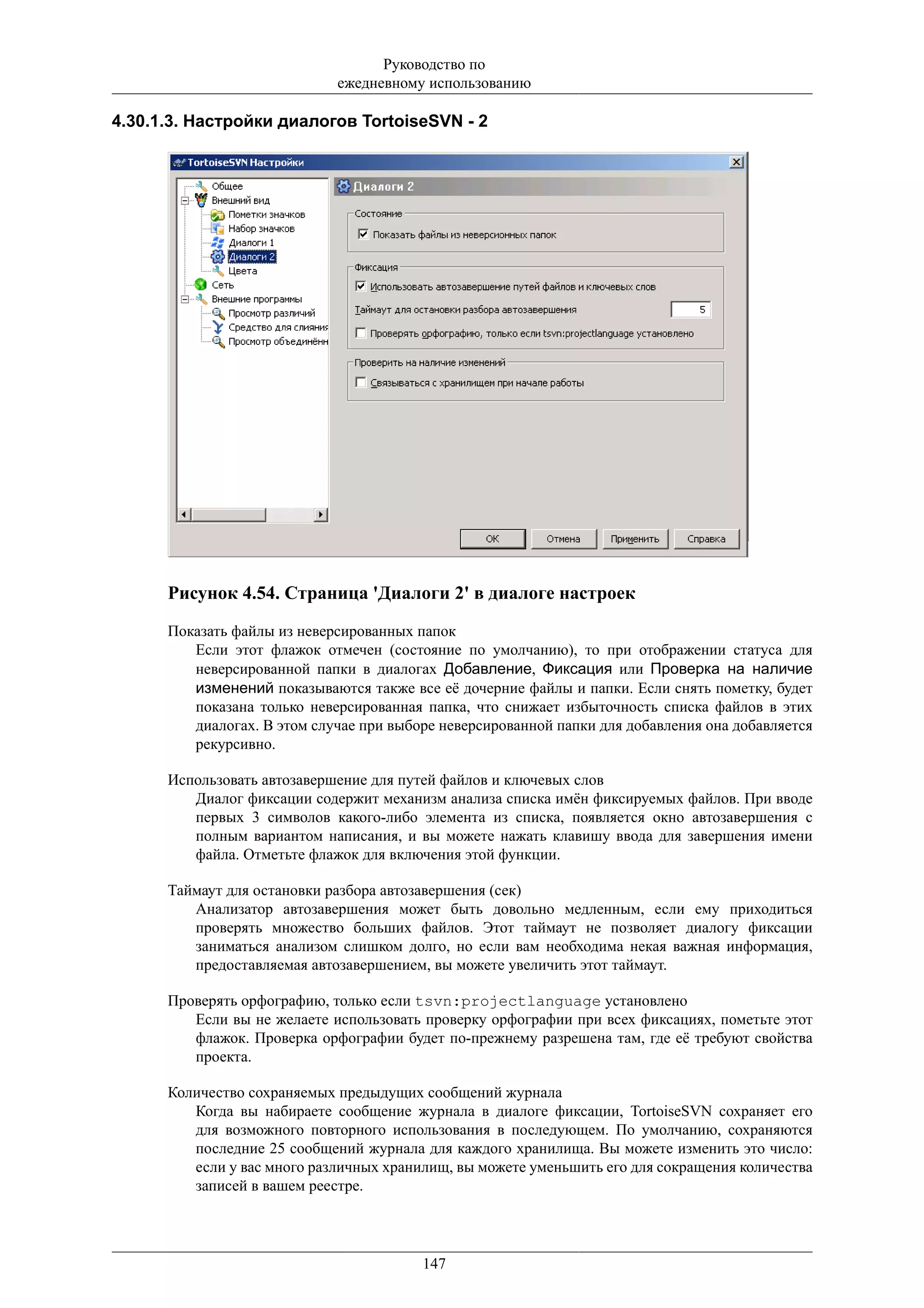 Руководство по
                             ежедневному использованию

4.30.1.3. Настройки диалогов TortoiseSVN - 2




      Рисунок 4.54. Страница 'Диалоги 2' в диалоге настроек
      Показать файлы из неверсированных папок
         Если этот флажок отмечен (состояние по умолчанию), то при отображении статуса для
         неверсированной папки в диалогах Добавление, Фиксация или Проверка на наличие
         изменений показываются также все её дочерние файлы и папки. Если снять пометку, будет
         показана только неверсированная папка, что снижает избыточность списка файлов в этих
         диалогах. В этом случае при выборе неверсированной папки для добавления она добавляется
         рекурсивно.

      Использовать автозавершение для путей файлов и ключевых слов
         Диалог фиксации содержит механизм анализа списка имён фиксируемых файлов. При вводе
         первых 3 символов какого-либо элемента из списка, появляется окно автозавершения с
         полным вариантом написания, и вы можете нажать клавишу ввода для завершения имени
         файла. Отметьте флажок для включения этой функции.

      Таймаут для остановки разбора автозавершения (сек)
         Анализатор автозавершения может быть довольно медленным, если ему приходиться
         проверять множество больших файлов. Этот таймаут не позволяет диалогу фиксации
         заниматься анализом слишком долго, но если вам необходима некая важная информация,
         предоставляемая автозавершением, вы можете увеличить этот таймаут.

      Проверять орфографию, только если tsvn:projectlanguage установлено
         Если вы не желаете использовать проверку орфографии при всех фиксациях, пометьте этот
         флажок. Проверка орфографии будет по-прежнему разрешена там, где её требуют свойства
         проекта.

      Количество сохраняемых предыдущих сообщений журнала
         Когда вы набираете сообщение журнала в диалоге фиксации, TortoiseSVN сохраняет его
         для возможного повторного использования в последующем. По умолчанию, сохраняются
         последние 25 сообщений журнала для каждого хранилища. Вы можете изменить это число:
         если у вас много различных хранилищ, вы можете уменьшить его для сокращения количества
         записей в вашем реестре.




                                         147
 