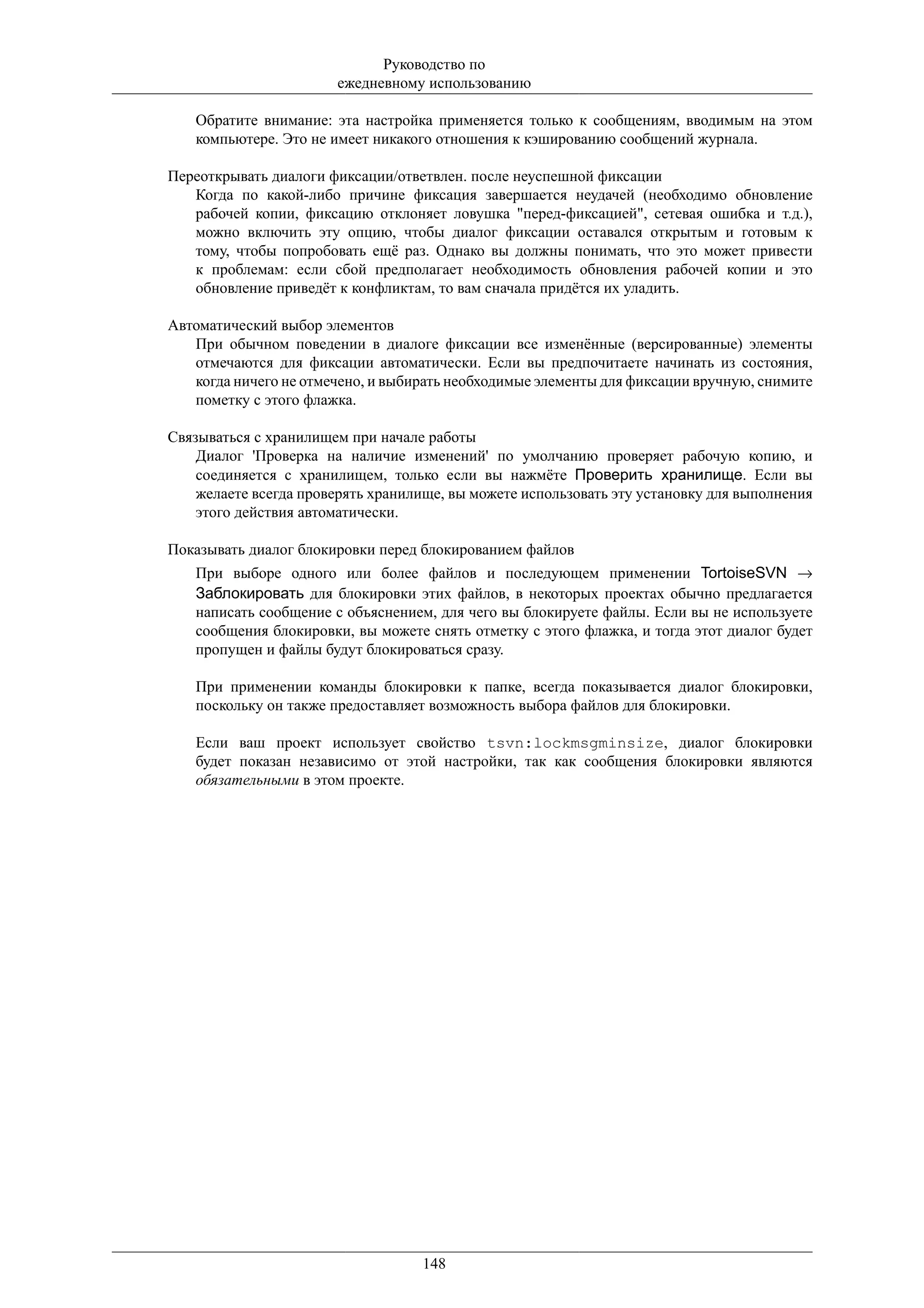 Руководство по
                       ежедневному использованию

   Обратите внимание: эта настройка применяется только к сообщениям, вводимым на этом
   компьютере. Это не имеет никакого отношения к кэшированию сообщений журнала.

Переоткрывать диалоги фиксации/ответвлен. после неуспешной фиксации
   Когда по какой-либо причине фиксация завершается неудачей (необходимо обновление
   рабочей копии, фиксацию отклоняет ловушка "перед-фиксацией", сетевая ошибка и т.д.),
   можно включить эту опцию, чтобы диалог фиксации оставался открытым и готовым к
   тому, чтобы попробовать ещё раз. Однако вы должны понимать, что это может привести
   к проблемам: если сбой предполагает необходимость обновления рабочей копии и это
   обновление приведёт к конфликтам, то вам сначала придётся их уладить.

Автоматический выбор элементов
   При обычном поведении в диалоге фиксации все изменённые (версированные) элементы
   отмечаются для фиксации автоматически. Если вы предпочитаете начинать из состояния,
   когда ничего не отмечено, и выбирать необходимые элементы для фиксации вручную, снимите
   пометку с этого флажка.

Связываться с хранилищем при начале работы
    Диалог 'Проверка на наличие изменений' по умолчанию проверяет рабочую копию, и
    соединяется с хранилищем, только если вы нажмёте Проверить хранилище. Если вы
    желаете всегда проверять хранилище, вы можете использовать эту установку для выполнения
    этого действия автоматически.

Показывать диалог блокировки перед блокированием файлов
   При выборе одного или более файлов и последующем применении TortoiseSVN →
   Заблокировать для блокировки этих файлов, в некоторых проектах обычно предлагается
   написать сообщение с объяснением, для чего вы блокируете файлы. Если вы не используете
   сообщения блокировки, вы можете снять отметку с этого флажка, и тогда этот диалог будет
   пропущен и файлы будут блокироваться сразу.

   При применении команды блокировки к папке, всегда показывается диалог блокировки,
   поскольку он также предоставляет возможность выбора файлов для блокировки.

   Если ваш проект использует свойство tsvn:lockmsgminsize, диалог блокировки
   будет показан независимо от этой настройки, так как сообщения блокировки являются
   обязательными в этом проекте.




                                   148
 