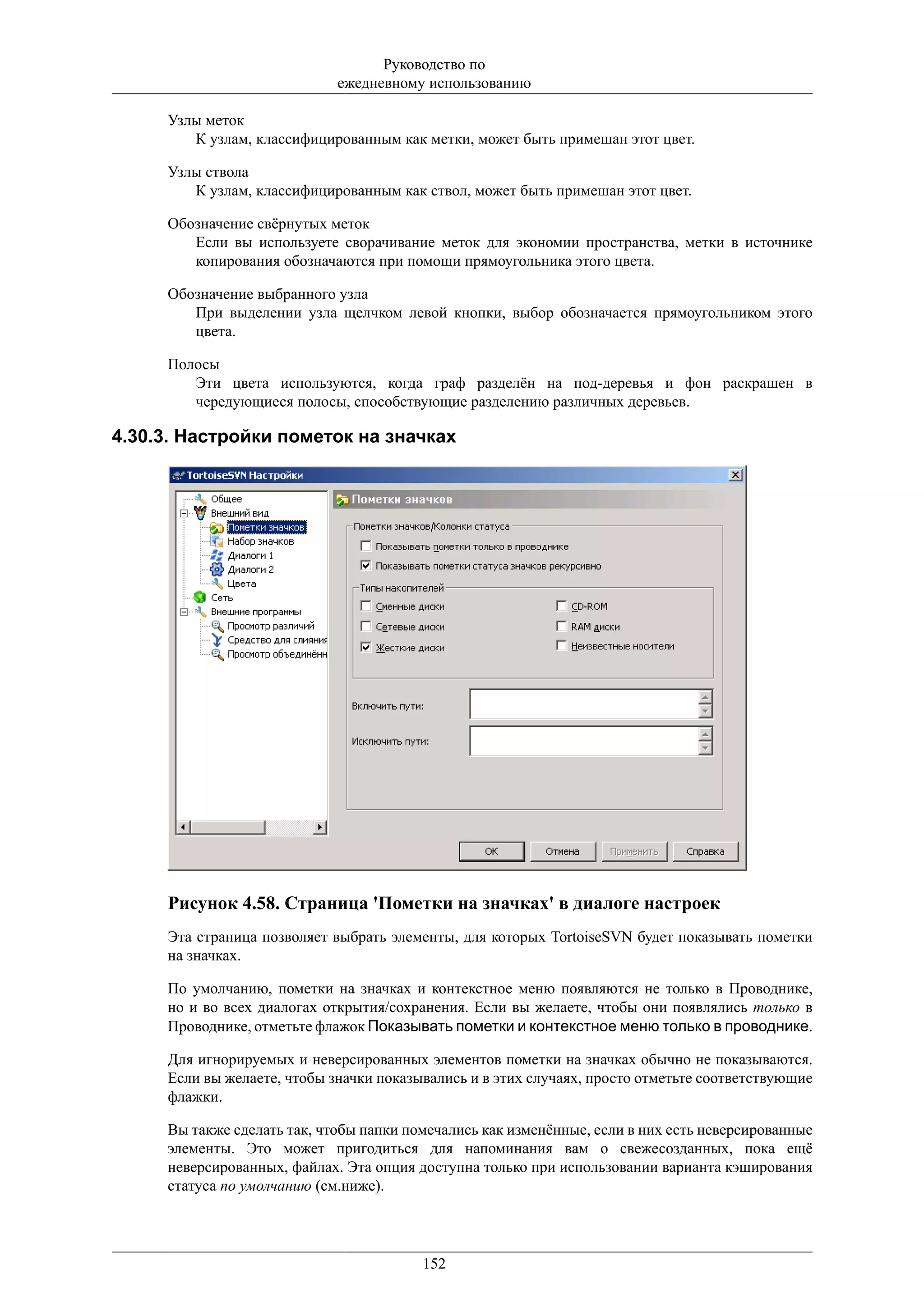 Руководство по
                             ежедневному использованию

     Узлы меток
        К узлам, классифицированным как метки, может быть примешан этот цвет.

     Узлы ствола
        К узлам, классифицированным как ствол, может быть примешан этот цвет.

     Обозначение свёрнутых меток
        Если вы используете сворачивание меток для экономии пространства, метки в источнике
        копирования обозначаются при помощи прямоугольника этого цвета.

     Обозначение выбранного узла
        При выделении узла щелчком левой кнопки, выбор обозначается прямоугольником этого
        цвета.

     Полосы
        Эти цвета используются, когда граф разделён на под-деревья и фон раскрашен в
        чередующиеся полосы, способствующие разделению различных деревьев.

4.30.3. Настройки пометок на значках




     Рисунок 4.58. Страница 'Пометки на значках' в диалоге настроек
     Эта страница позволяет выбрать элементы, для которых TortoiseSVN будет показывать пометки
     на значках.

     По умолчанию, пометки на значках и контекстное меню появляются не только в Проводнике,
     но и во всех диалогах открытия/сохранения. Если вы желаете, чтобы они появлялись только в
     Проводнике, отметьте флажок Показывать пометки и контекстное меню только в проводнике.

     Для игнорируемых и неверсированных элементов пометки на значках обычно не показываются.
     Если вы желаете, чтобы значки показывались и в этих случаях, просто отметьте соответствующие
     флажки.

     Вы также сделать так, чтобы папки помечались как изменённые, если в них есть неверсированные
     элементы. Это может пригодиться для напоминания вам о свежесозданных, пока ещё
     неверсированных, файлах. Эта опция доступна только при использовании варианта кэширования
     статуса по умолчанию (см.ниже).




                                         152
 