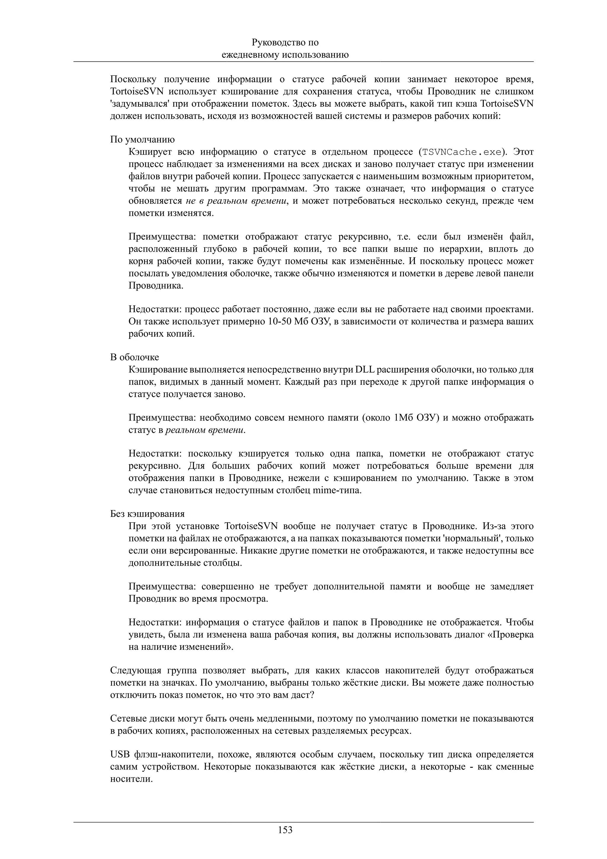 Руководство по
                        ежедневному использованию

Поскольку получение информации о статусе рабочей копии занимает некоторое время,
TortoiseSVN использует кэширование для сохранения статуса, чтобы Проводник не слишком
'задумывался' при отображении пометок. Здесь вы можете выбрать, какой тип кэша TortoiseSVN
должен использовать, исходя из возможностей вашей системы и размеров рабочих копий:

По умолчанию
    Кэширует всю информацию о статусе в отдельном процессе (TSVNCache.exe). Этот
    процесс наблюдает за изменениями на всех дисках и заново получает статус при изменении
    файлов внутри рабочей копии. Процесс запускается с наименьшим возможным приоритетом,
    чтобы не мешать другим программам. Это также означает, что информация о статусе
    обновляется не в реальном времени, и может потребоваться несколько секунд, прежде чем
    пометки изменятся.

   Преимущества: пометки отображают статус рекурсивно, т.е. если был изменён файл,
   расположенный глубоко в рабочей копии, то все папки выше по иерархии, вплоть до
   корня рабочей копии, также будут помечены как изменённые. И поскольку процесс может
   посылать уведомления оболочке, также обычно изменяются и пометки в дереве левой панели
   Проводника.

   Недостатки: процесс работает постоянно, даже если вы не работаете над своими проектами.
   Он также использует примерно 10-50 Мб ОЗУ, в зависимости от количества и размера ваших
   рабочих копий.

В оболочке
    Кэширование выполняется непосредственно внутри DLL расширения оболочки, но только для
    папок, видимых в данный момент. Каждый раз при переходе к другой папке информация о
    статусе получается заново.

   Преимущества: необходимо совсем немного памяти (около 1Мб ОЗУ) и можно отображать
   статус в реальном времени.

   Недостатки: поскольку кэшируется только одна папка, пометки не отображают статус
   рекурсивно. Для больших рабочих копий может потребоваться больше времени для
   отображения папки в Проводнике, нежели с кэшированием по умолчанию. Также в этом
   случае становиться недоступным столбец mime-типа.

Без кэширования
    При этой установке TortoiseSVN вообще не получает статус в Проводнике. Из-за этого
    пометки на файлах не отображаются, а на папках показываются пометки 'нормальный', только
    если они версированные. Никакие другие пометки не отображаются, и также недоступны все
    дополнительные столбцы.

   Преимущества: совершенно не требует дополнительной памяти и вообще не замедляет
   Проводник во время просмотра.

   Недостатки: информация о статусе файлов и папок в Проводнике не отображается. Чтобы
   увидеть, была ли изменена ваша рабочая копия, вы должны использовать диалог «Проверка
   на наличие изменений».

Следующая группа позволяет выбрать, для каких классов накопителей будут отображаться
пометки на значках. По умолчанию, выбраны только жёсткие диски. Вы можете даже полностью
отключить показ пометок, но что это вам даст?

Сетевые диски могут быть очень медленными, поэтому по умолчанию пометки не показываются
в рабочих копиях, расположенных на сетевых разделяемых ресурсах.

USB флэш-накопители, похоже, являются особым случаем, поскольку тип диска определяется
самим устройством. Некоторые показываются как жёсткие диски, а некоторые - как сменные
носители.




                                    153
 