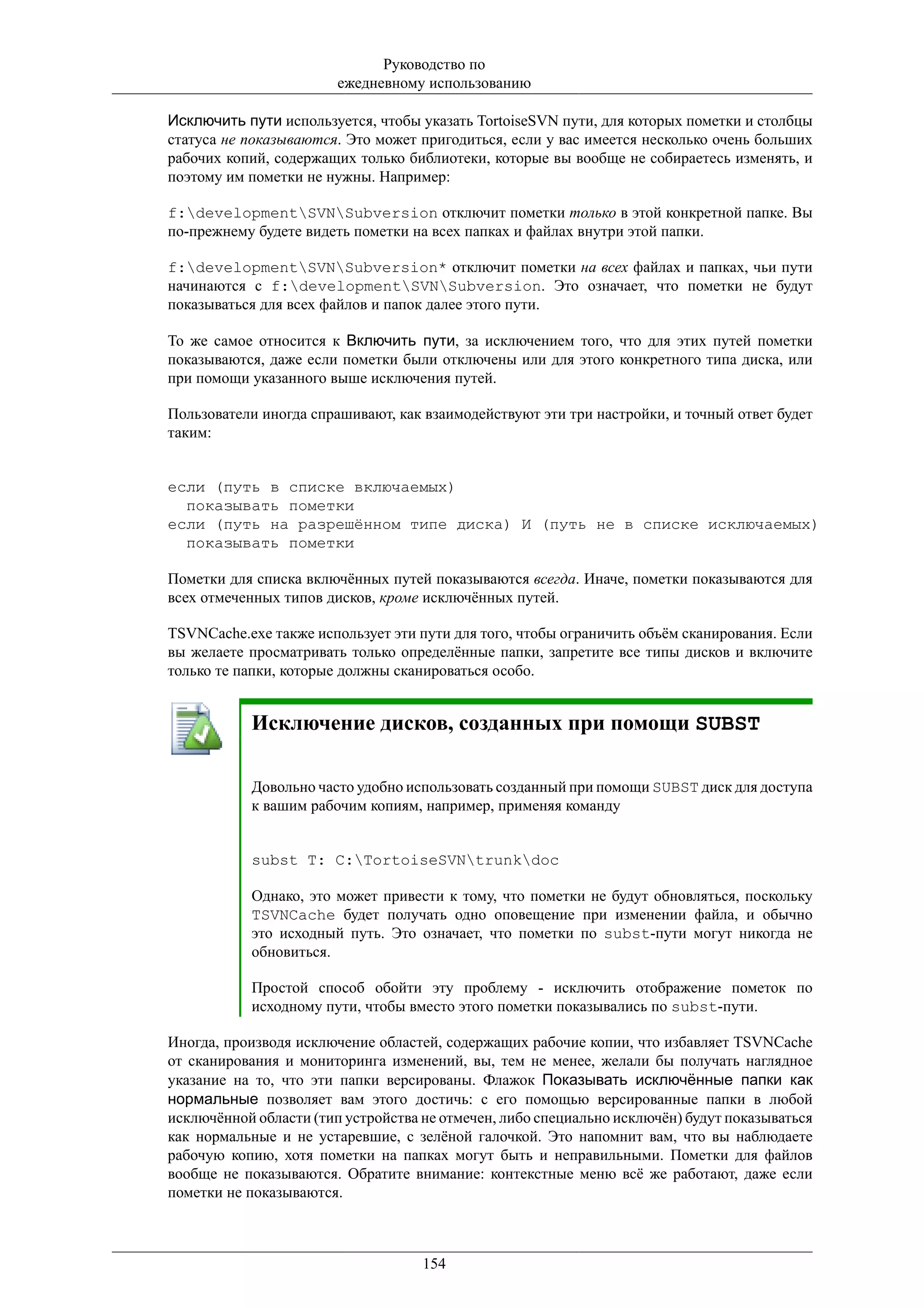 Руководство по
                        ежедневному использованию

Исключить пути используется, чтобы указать TortoiseSVN пути, для которых пометки и столбцы
статуса не показываются. Это может пригодиться, если у вас имеется несколько очень больших
рабочих копий, содержащих только библиотеки, которые вы вообще не собираетесь изменять, и
поэтому им пометки не нужны. Например:

f:developmentSVNSubversion отключит пометки только в этой конкретной папке. Вы
по-прежнему будете видеть пометки на всех папках и файлах внутри этой папки.

f:developmentSVNSubversion* отключит пометки на всех файлах и папках, чьи пути
начинаются с f:developmentSVNSubversion. Это означает, что пометки не будут
показываться для всех файлов и папок далее этого пути.

То же самое относится к Включить пути, за исключением того, что для этих путей пометки
показываются, даже если пометки были отключены или для этого конкретного типа диска, или
при помощи указанного выше исключения путей.

Пользователи иногда спрашивают, как взаимодействуют эти три настройки, и точный ответ будет
таким:


если (путь в списке включаемых)
  показывать пометки
если (путь на разрешённом типе диска) И (путь не в списке исключаемых)
  показывать пометки

Пометки для списка включённых путей показываются всегда. Иначе, пометки показываются для
всех отмеченных типов дисков, кроме исключённых путей.

TSVNCache.exe также использует эти пути для того, чтобы ограничить объём сканирования. Если
вы желаете просматривать только определённые папки, запретите все типы дисков и включите
только те папки, которые должны сканироваться особо.


           Исключение дисков, созданных при помощи SUBST

           Довольно часто удобно использовать созданный при помощи SUBST диск для доступа
           к вашим рабочим копиям, например, применяя команду


           subst T: C:TortoiseSVNtrunkdoc

           Однако, это может привести к тому, что пометки не будут обновляться, поскольку
           TSVNCache будет получать одно оповещение при изменении файла, и обычно
           это исходный путь. Это означает, что пометки по subst-пути могут никогда не
           обновиться.

           Простой способ обойти эту проблему - исключить отображение пометок по
           исходному пути, чтобы вместо этого пометки показывались по subst-пути.

Иногда, производя исключение областей, содержащих рабочие копии, что избавляет TSVNCache
от сканирования и мониторинга изменений, вы, тем не менее, желали бы получать наглядное
указание на то, что эти папки версированы. Флажок Показывать исключённые папки как
нормальные позволяет вам этого достичь: с его помощью версированные папки в любой
исключённой области (тип устройства не отмечен, либо специально исключён) будут показываться
как нормальные и не устаревшие, с зелёной галочкой. Это напомнит вам, что вы наблюдаете
рабочую копию, хотя пометки на папках могут быть и неправильными. Пометки для файлов
вообще не показываются. Обратите внимание: контекстные меню всё же работают, даже если
пометки не показываются.



                                    154
 