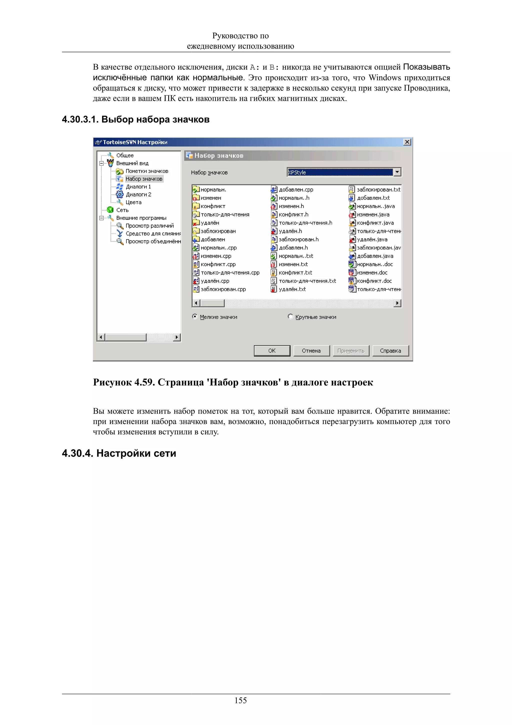 Руководство по
                              ежедневному использованию

      В качестве отдельного исключения, диски A: и B: никогда не учитываются опцией Показывать
      исключённые папки как нормальные. Это происходит из-за того, что Windows приходиться
      обращаться к диску, что может привести к задержке в несколько секунд при запуске Проводника,
      даже если в вашем ПК есть накопитель на гибких магнитных дисках.

4.30.3.1. Выбор набора значков




      Рисунок 4.59. Страница 'Набор значков' в диалоге настроек

      Вы можете изменить набор пометок на тот, который вам больше нравится. Обратите внимание:
      при изменении набора значков вам, возможно, понадобиться перезагрузить компьютер для того
      чтобы изменения вступили в силу.

4.30.4. Настройки сети




                                          155
 