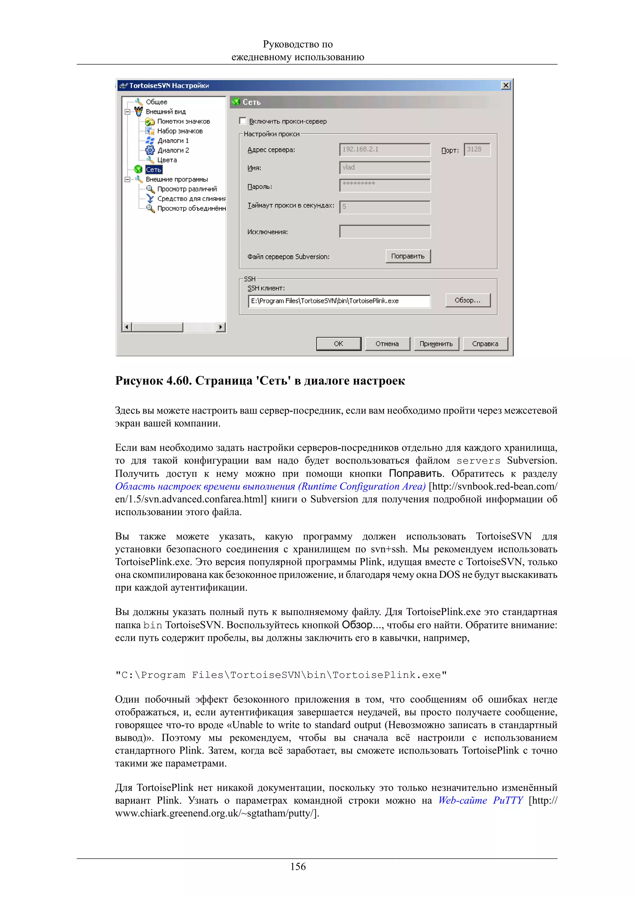 Руководство по
                        ежедневному использованию




Рисунок 4.60. Страница 'Сеть' в диалоге настроек

Здесь вы можете настроить ваш сервер-посредник, если вам необходимо пройти через межсетевой
экран вашей компании.

Если вам необходимо задать настройки серверов-посредников отдельно для каждого хранилища,
то для такой конфигурации вам надо будет воспользоваться файлом servers Subversion.
Получить доступ к нему можно при помощи кнопки Поправить. Обратитесь к разделу
Область настроек времени выполнения (Runtime Configuration Area) [http://svnbook.red-bean.com/
en/1.5/svn.advanced.confarea.html] книги о Subversion для получения подробной информации об
использовании этого файла.

Вы также можете указать, какую программу должен использовать TortoiseSVN для
установки безопасного соединения с хранилищем по svn+ssh. Мы рекомендуем использовать
TortoisePlink.exe. Это версия популярной программы Plink, идущая вместе с TortoiseSVN, только
она скомпилирована как безоконное приложение, и благодаря чему окна DOS не будут выскакивать
при каждой аутентификации.

Вы должны указать полный путь к выполняемому файлу. Для TortoisePlink.exe это стандартная
папка bin TortoiseSVN. Воспользуйтесь кнопкой Обзор..., чтобы его найти. Обратите внимание:
если путь содержит пробелы, вы должны заключить его в кавычки, например,


"C:Program FilesTortoiseSVNbinTortoisePlink.exe"

Один побочный эффект безоконного приложения в том, что сообщениям об ошибках негде
отображаться, и, если аутентификация завершается неудачей, вы просто получаете сообщение,
говорящее что-то вроде «Unable to write to standard output (Невозможно записать в стандартный
вывод)». Поэтому мы рекомендуем, чтобы вы сначала всё настроили с использованием
стандартного Plink. Затем, когда всё заработает, вы сможете использовать TortoisePlink с точно
такими же параметрами.

Для TortoisePlink нет никакой документации, поскольку это только незначительно изменённый
вариант Plink. Узнать о параметрах командной строки можно на Web-сайте PuTTY [http://
www.chiark.greenend.org.uk/~sgtatham/putty/].




                                     156
 