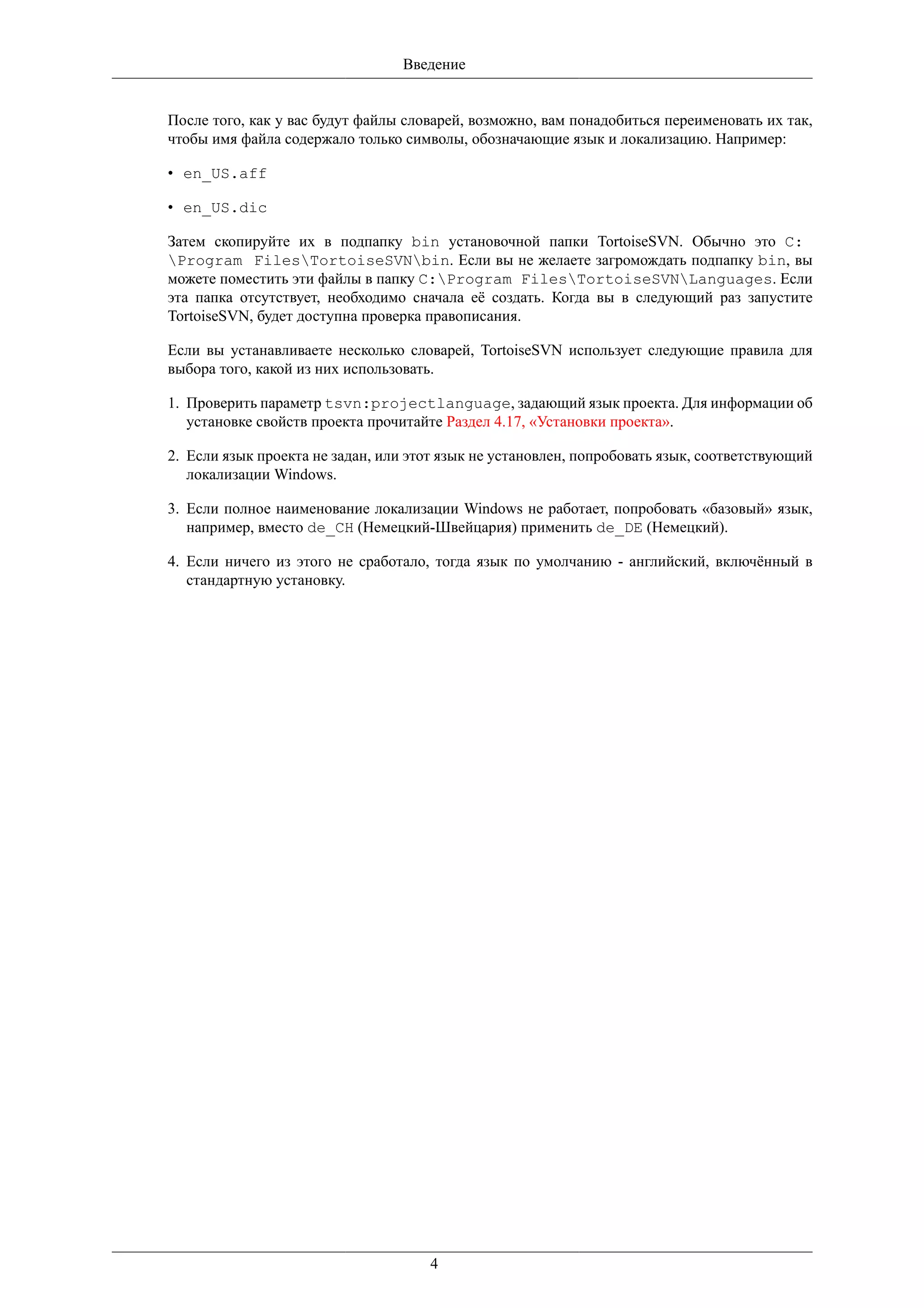Введение


После того, как у вас будут файлы словарей, возможно, вам понадобиться переименовать их так,
чтобы имя файла содержало только символы, обозначающие язык и локализацию. Например:

• en_US.aff

• en_US.dic

Затем скопируйте их в подпапку bin установочной папки TortoiseSVN. Обычно это C:
Program FilesTortoiseSVNbin. Если вы не желаете загромождать подпапку bin, вы
можете поместить эти файлы в папку C:Program FilesTortoiseSVNLanguages. Если
эта папка отсутствует, необходимо сначала её создать. Когда вы в следующий раз запустите
TortoiseSVN, будет доступна проверка правописания.

Если вы устанавливаете несколько словарей, TortoiseSVN использует следующие правила для
выбора того, какой из них использовать.

1. Проверить параметр tsvn:projectlanguage, задающий язык проекта. Для информации об
   установке свойств проекта прочитайте Раздел 4.17, «Установки проекта».

2. Если язык проекта не задан, или этот язык не установлен, попробовать язык, соответствующий
   локализации Windows.

3. Если полное наименование локализации Windows не работает, попробовать «базовый» язык,
   например, вместо de_CH (Немецкий-Швейцария) применить de_DE (Немецкий).

4. Если ничего из этого не сработало, тогда язык по умолчанию - английский, включённый в
   стандартную установку.




                                     4
 