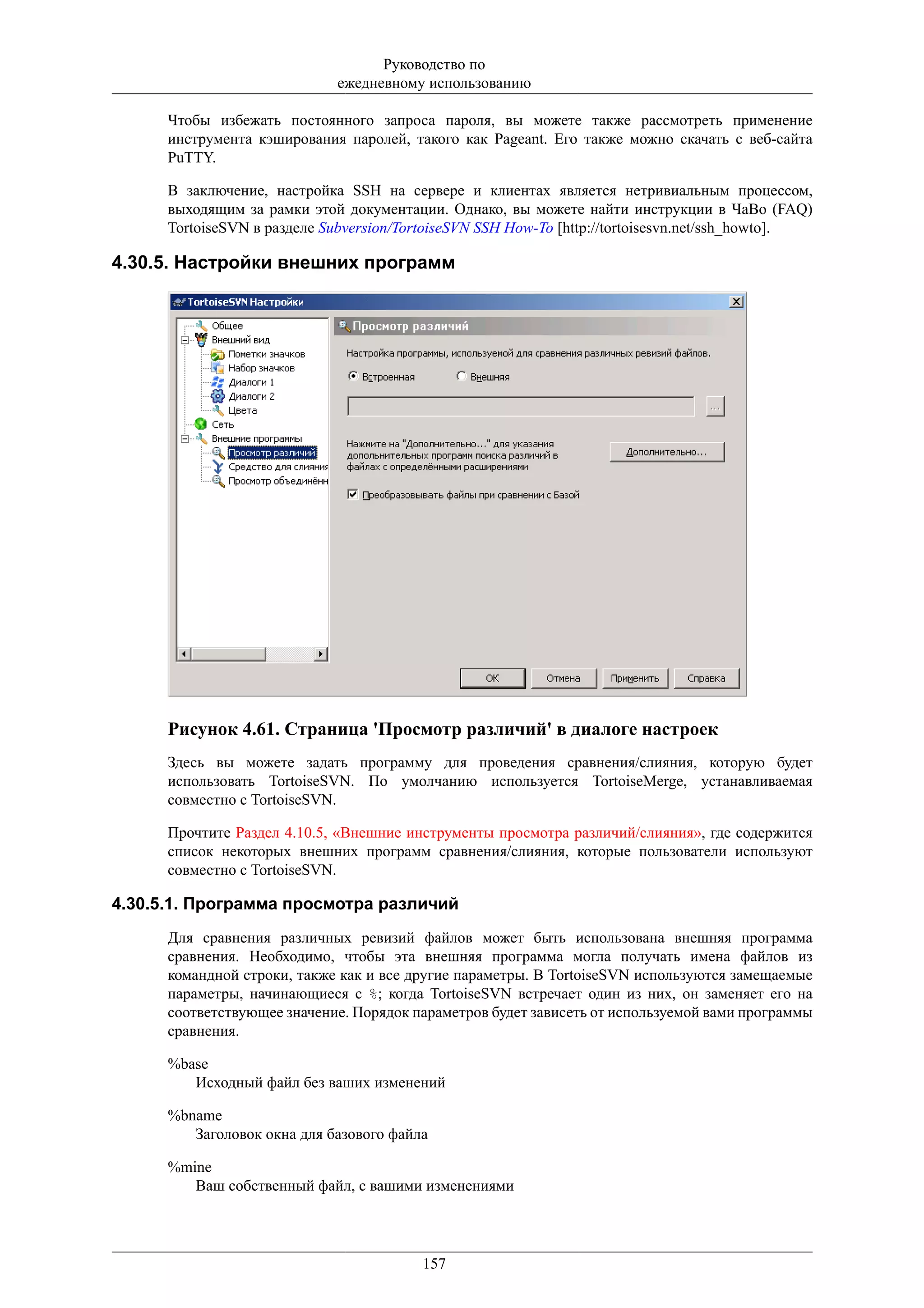 Руководство по
                             ежедневному использованию

      Чтобы избежать постоянного запроса пароля, вы можете также рассмотреть применение
      инструмента кэширования паролей, такого как Pageant. Его также можно скачать с веб-сайта
      PuTTY.

      В заключение, настройка SSH на сервере и клиентах является нетривиальным процессом,
      выходящим за рамки этой документации. Однако, вы можете найти инструкции в ЧаВо (FAQ)
      TortoiseSVN в разделе Subversion/TortoiseSVN SSH How-To [http://tortoisesvn.net/ssh_howto].

4.30.5. Настройки внешних программ




      Рисунок 4.61. Страница 'Просмотр различий' в диалоге настроек
      Здесь вы можете задать программу для проведения сравнения/слияния, которую будет
      использовать TortoiseSVN. По умолчанию используется TortoiseMerge, устанавливаемая
      совместно с TortoiseSVN.

      Прочтите Раздел 4.10.5, «Внешние инструменты просмотра различий/слияния», где содержится
      список некоторых внешних программ сравнения/слияния, которые пользователи используют
      совместно с TortoiseSVN.

4.30.5.1. Программа просмотра различий
      Для сравнения различных ревизий файлов может быть использована внешняя программа
      сравнения. Необходимо, чтобы эта внешняя программа могла получать имена файлов из
      командной строки, также как и все другие параметры. В TortoiseSVN используются замещаемые
      параметры, начинающиеся с %; когда TortoiseSVN встречает один из них, он заменяет его на
      соответствующее значение. Порядок параметров будет зависеть от используемой вами программы
      сравнения.

      %base
         Исходный файл без ваших изменений

      %bname
         Заголовок окна для базового файла

      %mine
         Ваш собственный файл, с вашими изменениями




                                         157
 