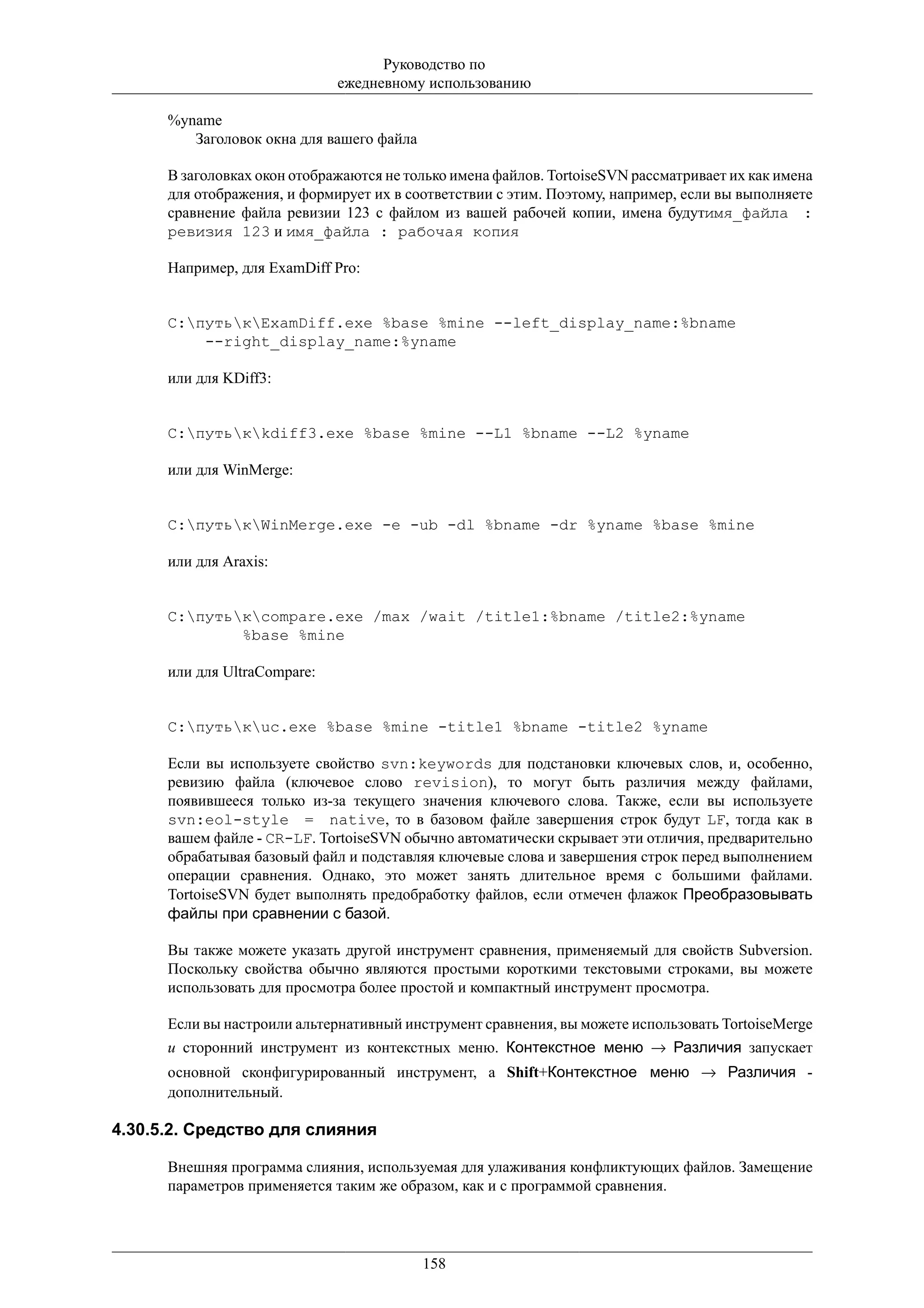Руководство по
                              ежедневному использованию

      %yname
         Заголовок окна для вашего файла

      В заголовках окон отображаются не только имена файлов. TortoiseSVN рассматривает их как имена
      для отображения, и формирует их в соответствии с этим. Поэтому, например, если вы выполняете
      сравнение файла ревизии 123 с файлом из вашей рабочей копии, имена будутимя_файла :
      ревизия 123 и имя_файла : рабочая копия

      Например, для ExamDiff Pro:


      C:путькExamDiff.exe %base %mine --left_display_name:%bname
          --right_display_name:%yname

      или для KDiff3:


      C:путькkdiff3.exe %base %mine --L1 %bname --L2 %yname

      или для WinMerge:


      C:путькWinMerge.exe -e -ub -dl %bname -dr %yname %base %mine

      или для Araxis:


      C:путькcompare.exe /max /wait /title1:%bname /title2:%yname
              %base %mine

      или для UltraCompare:


      C:путькuc.exe %base %mine -title1 %bname -title2 %yname

      Если вы используете свойство svn:keywords для подстановки ключевых слов, и, особенно,
      ревизию файла (ключевое слово revision), то могут быть различия между файлами,
      появившееся только из-за текущего значения ключевого слова. Также, если вы используете
      svn:eol-style = native, то в базовом файле завершения строк будут LF, тогда как в
      вашем файле - CR-LF. TortoiseSVN обычно автоматически скрывает эти отличия, предварительно
      обрабатывая базовый файл и подставляя ключевые слова и завершения строк перед выполнением
      операции сравнения. Однако, это может занять длительное время с большими файлами.
      TortoiseSVN будет выполнять предобработку файлов, если отмечен флажок Преобразовывать
      файлы при сравнении с базой.

      Вы также можете указать другой инструмент сравнения, применяемый для свойств Subversion.
      Поскольку свойства обычно являются простыми короткими текстовыми строками, вы можете
      использовать для просмотра более простой и компактный инструмент просмотра.

      Если вы настроили альтернативный инструмент сравнения, вы можете использовать TortoiseMerge
      и сторонний инструмент из контекстных меню. Контекстное меню → Различия запускает
      основной сконфигурированный инструмент, а Shift+Контекстное меню → Различия -
      дополнительный.

4.30.5.2. Средство для слияния

      Внешняя программа слияния, используемая для улаживания конфликтующих файлов. Замещение
      параметров применяется таким же образом, как и с программой сравнения.




                                           158
 