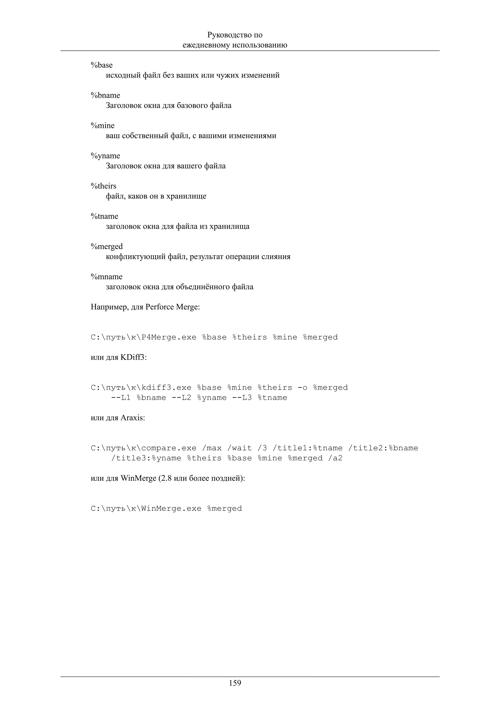 Руководство по
                        ежедневному использованию

%base
   исходный файл без ваших или чужих изменений

%bname
   Заголовок окна для базового файла

%mine
   ваш собственный файл, с вашими изменениями

%yname
   Заголовок окна для вашего файла

%theirs
   файл, каков он в хранилище

%tname
   заголовок окна для файла из хранилища

%merged
  конфликтующий файл, результат операции слияния

%mname
  заголовок окна для объединённого файла

Например, для Perforce Merge:


C:путькP4Merge.exe %base %theirs %mine %merged

или для KDiff3:


C:путькkdiff3.exe %base %mine %theirs -o %merged
    --L1 %bname --L2 %yname --L3 %tname

или для Araxis:


C:путькcompare.exe /max /wait /3 /title1:%tname /title2:%bname
    /title3:%yname %theirs %base %mine %merged /a2

или для WinMerge (2.8 или более поздней):


C:путькWinMerge.exe %merged




                                     159
 