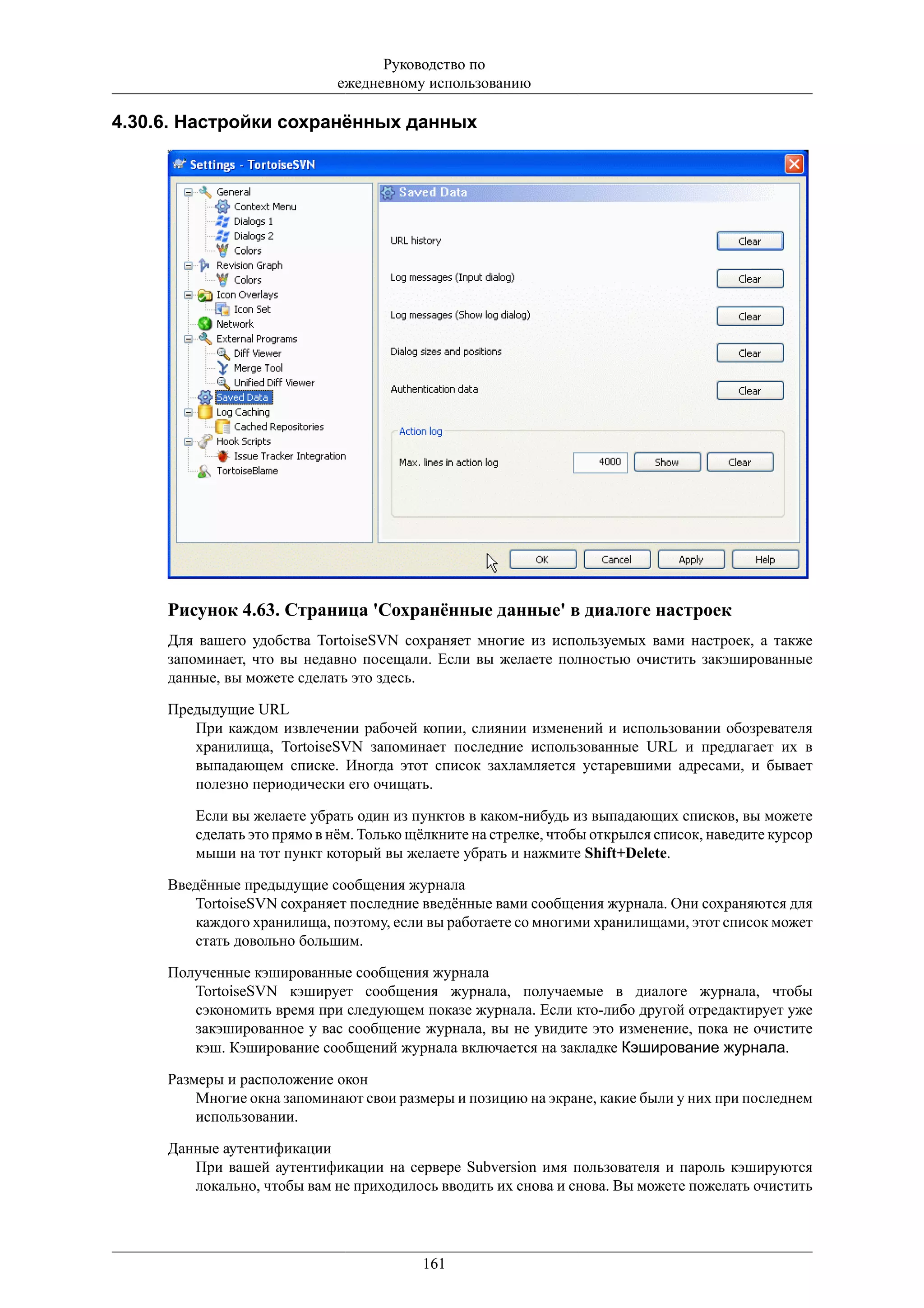 Руководство по
                            ежедневному использованию

4.30.6. Настройки сохранённых данных




     Рисунок 4.63. Страница 'Сохранённые данные' в диалоге настроек
     Для вашего удобства TortoiseSVN сохраняет многие из используемых вами настроек, а также
     запоминает, что вы недавно посещали. Если вы желаете полностью очистить закэшированные
     данные, вы можете сделать это здесь.

     Предыдущие URL
        При каждом извлечении рабочей копии, слиянии изменений и использовании обозревателя
        хранилища, TortoiseSVN запоминает последние использованные URL и предлагает их в
        выпадающем списке. Иногда этот список захламляется устаревшими адресами, и бывает
        полезно периодически его очищать.

        Если вы желаете убрать один из пунктов в каком-нибудь из выпадающих списков, вы можете
        сделать это прямо в нём. Только щёлкните на стрелке, чтобы открылся список, наведите курсор
        мыши на тот пункт который вы желаете убрать и нажмите Shift+Delete.

     Введённые предыдущие сообщения журнала
        TortoiseSVN сохраняет последние введённые вами сообщения журнала. Они сохраняются для
        каждого хранилища, поэтому, если вы работаете со многими хранилищами, этот список может
        стать довольно большим.

     Полученные кэшированные сообщения журнала
        TortoiseSVN кэширует сообщения журнала, получаемые в диалоге журнала, чтобы
        сэкономить время при следующем показе журнала. Если кто-либо другой отредактирует уже
        закэшированное у вас сообщение журнала, вы не увидите это изменение, пока не очистите
        кэш. Кэширование сообщений журнала включается на закладке Кэширование журнала.

     Размеры и расположение окон
         Многие окна запоминают свои размеры и позицию на экране, какие были у них при последнем
         использовании.

     Данные аутентификации
        При вашей аутентификации на сервере Subversion имя пользователя и пароль кэшируются
        локально, чтобы вам не приходилось вводить их снова и снова. Вы можете пожелать очистить




                                         161
 