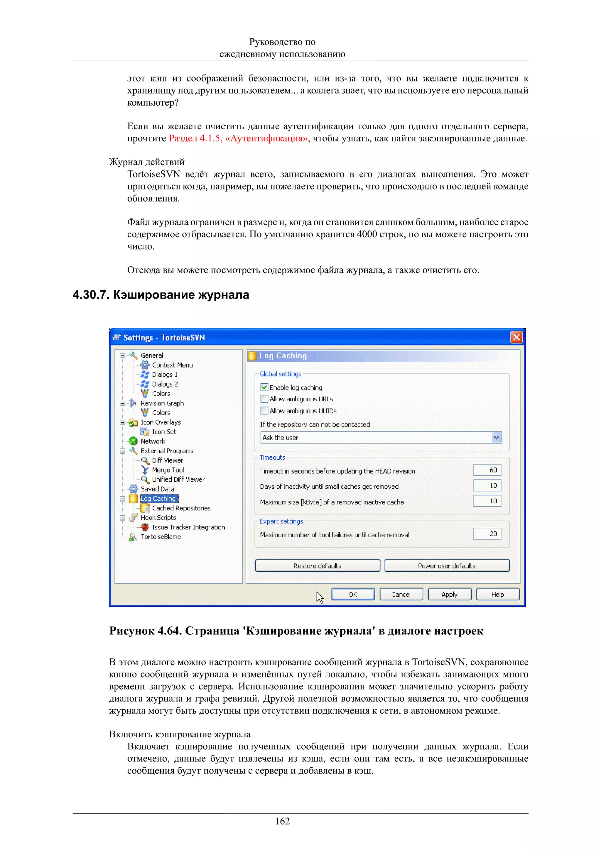 Руководство по
                            ежедневному использованию

        этот кэш из соображений безопасности, или из-за того, что вы желаете подключится к
        хранилищу под другим пользователем... а коллега знает, что вы используете его персональный
        компьютер?

        Если вы желаете очистить данные аутентификации только для одного отдельного сервера,
        прочтите Раздел 4.1.5, «Аутентификация», чтобы узнать, как найти закэшированные данные.

     Журнал действий
        TortoiseSVN ведёт журнал всего, записываемого в его диалогах выполнения. Это может
        пригодиться когда, например, вы пожелаете проверить, что происходило в последней команде
        обновления.

        Файл журнала ограничен в размере и, когда он становится слишком большим, наиболее старое
        содержимое отбрасывается. По умолчанию хранится 4000 строк, но вы можете настроить это
        число.

        Отсюда вы можете посмотреть содержимое файла журнала, а также очистить его.

4.30.7. Кэширование журнала




     Рисунок 4.64. Страница 'Кэширование журнала' в диалоге настроек

     В этом диалоге можно настроить кэширование сообщений журнала в TortoiseSVN, сохраняющее
     копию сообщений журнала и изменённых путей локально, чтобы избежать занимающих много
     времени загрузок с сервера. Использование кэширования может значительно ускорить работу
     диалога журнала и графа ревизий. Другой полезной возможностью является то, что сообщения
     журнала могут быть доступны при отсутствии подключения к сети, в автономном режиме.

     Включить кэширование журнала
        Включает кэширование полученных сообщений при получении данных журнала. Если
        отмечено, данные будут извлечены из кэша, если они там есть, а все незакэшированные
        сообщения будут получены с сервера и добавлены в кэш.




                                         162
 
