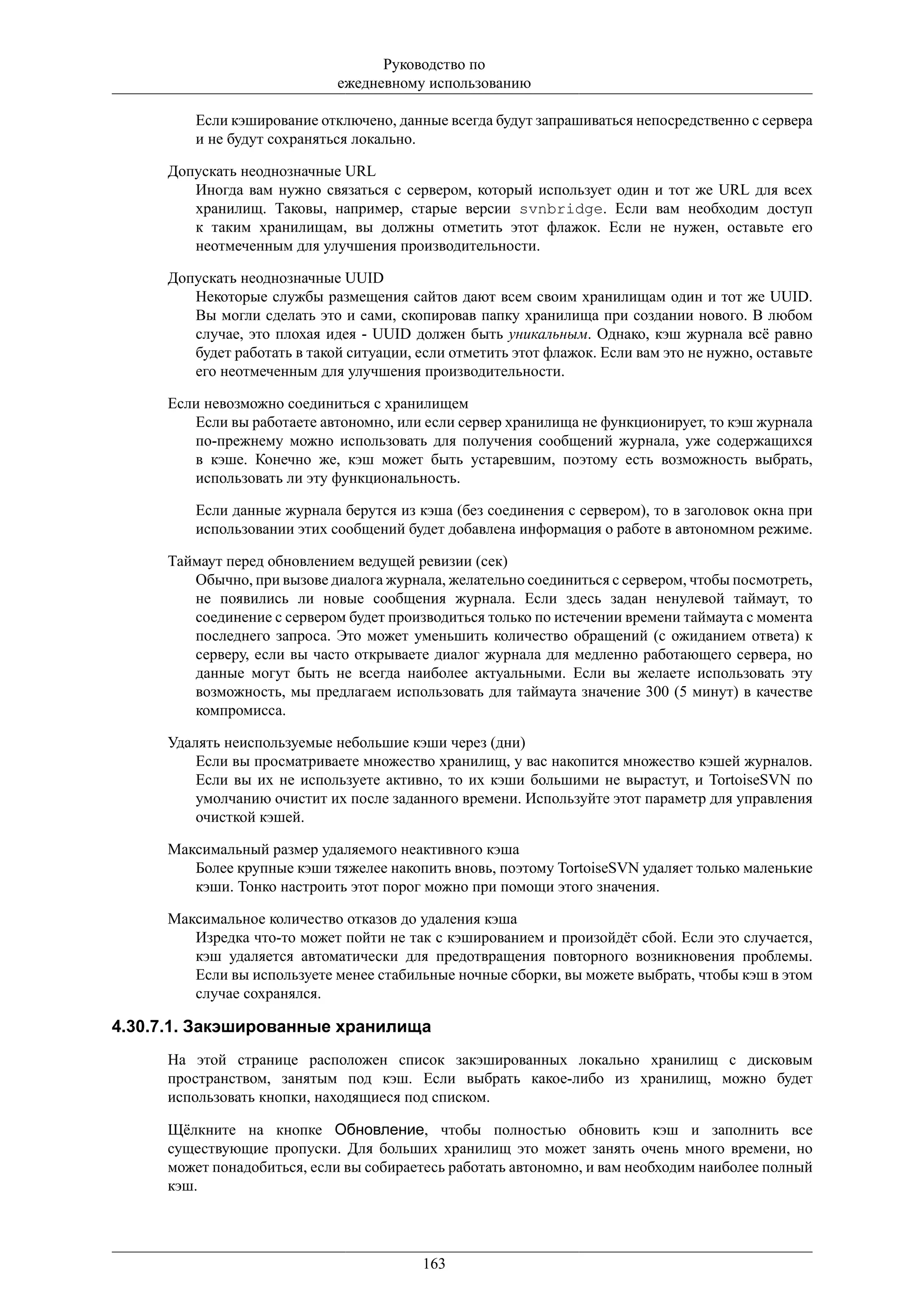 Руководство по
                             ежедневному использованию

         Если кэширование отключено, данные всегда будут запрашиваться непосредственно с сервера
         и не будут сохраняться локально.

     Допускать неоднозначные URL
        Иногда вам нужно связаться с сервером, который использует один и тот же URL для всех
        хранилищ. Таковы, например, старые версии svnbridge. Если вам необходим доступ
        к таким хранилищам, вы должны отметить этот флажок. Если не нужен, оставьте его
        неотмеченным для улучшения производительности.

     Допускать неоднозначные UUID
        Некоторые службы размещения сайтов дают всем своим хранилищам один и тот же UUID.
        Вы могли сделать это и сами, скопировав папку хранилища при создании нового. В любом
        случае, это плохая идея - UUID должен быть уникальным. Однако, кэш журнала всё равно
        будет работать в такой ситуации, если отметить этот флажок. Если вам это не нужно, оставьте
        его неотмеченным для улучшения производительности.

     Если невозможно соединиться с хранилищем
        Если вы работаете автономно, или если сервер хранилища не функционирует, то кэш журнала
        по-прежнему можно использовать для получения сообщений журнала, уже содержащихся
        в кэше. Конечно же, кэш может быть устаревшим, поэтому есть возможность выбрать,
        использовать ли эту функциональность.

         Если данные журнала берутся из кэша (без соединения с сервером), то в заголовок окна при
         использовании этих сообщений будет добавлена информация о работе в автономном режиме.

     Таймаут перед обновлением ведущей ревизии (сек)
        Обычно, при вызове диалога журнала, желательно соединиться с сервером, чтобы посмотреть,
        не появились ли новые сообщения журнала. Если здесь задан ненулевой таймаут, то
        соединение с сервером будет производиться только по истечении времени таймаута с момента
        последнего запроса. Это может уменьшить количество обращений (с ожиданием ответа) к
        серверу, если вы часто открываете диалог журнала для медленно работающего сервера, но
        данные могут быть не всегда наиболее актуальными. Если вы желаете использовать эту
        возможность, мы предлагаем использовать для таймаута значение 300 (5 минут) в качестве
        компромисса.

     Удалять неиспользуемые небольшие кэши через (дни)
         Если вы просматриваете множество хранилищ, у вас накопится множество кэшей журналов.
         Если вы их не используете активно, то их кэши большими не вырастут, и TortoiseSVN по
         умолчанию очистит их после заданного времени. Используйте этот параметр для управления
         очисткой кэшей.

     Максимальный размер удаляемого неактивного кэша
        Более крупные кэши тяжелее накопить вновь, поэтому TortoiseSVN удаляет только маленькие
        кэши. Тонко настроить этот порог можно при помощи этого значения.

     Максимальное количество отказов до удаления кэша
        Изредка что-то может пойти не так с кэшированием и произойдёт сбой. Если это случается,
        кэш удаляется автоматически для предотвращения повторного возникновения проблемы.
        Если вы используете менее стабильные ночные сборки, вы можете выбрать, чтобы кэш в этом
        случае сохранялся.

4.30.7.1. Закэшированные хранилища
     На этой странице расположен список закэшированных локально хранилищ с дисковым
     пространством, занятым под кэш. Если выбрать какое-либо из хранилищ, можно будет
     использовать кнопки, находящиеся под списком.

     Щёлкните на кнопке Обновление, чтобы полностью обновить кэш и заполнить все
     существующие пропуски. Для больших хранилищ это может занять очень много времени, но
     может понадобиться, если вы собираетесь работать автономно, и вам необходим наиболее полный
     кэш.




                                          163
 