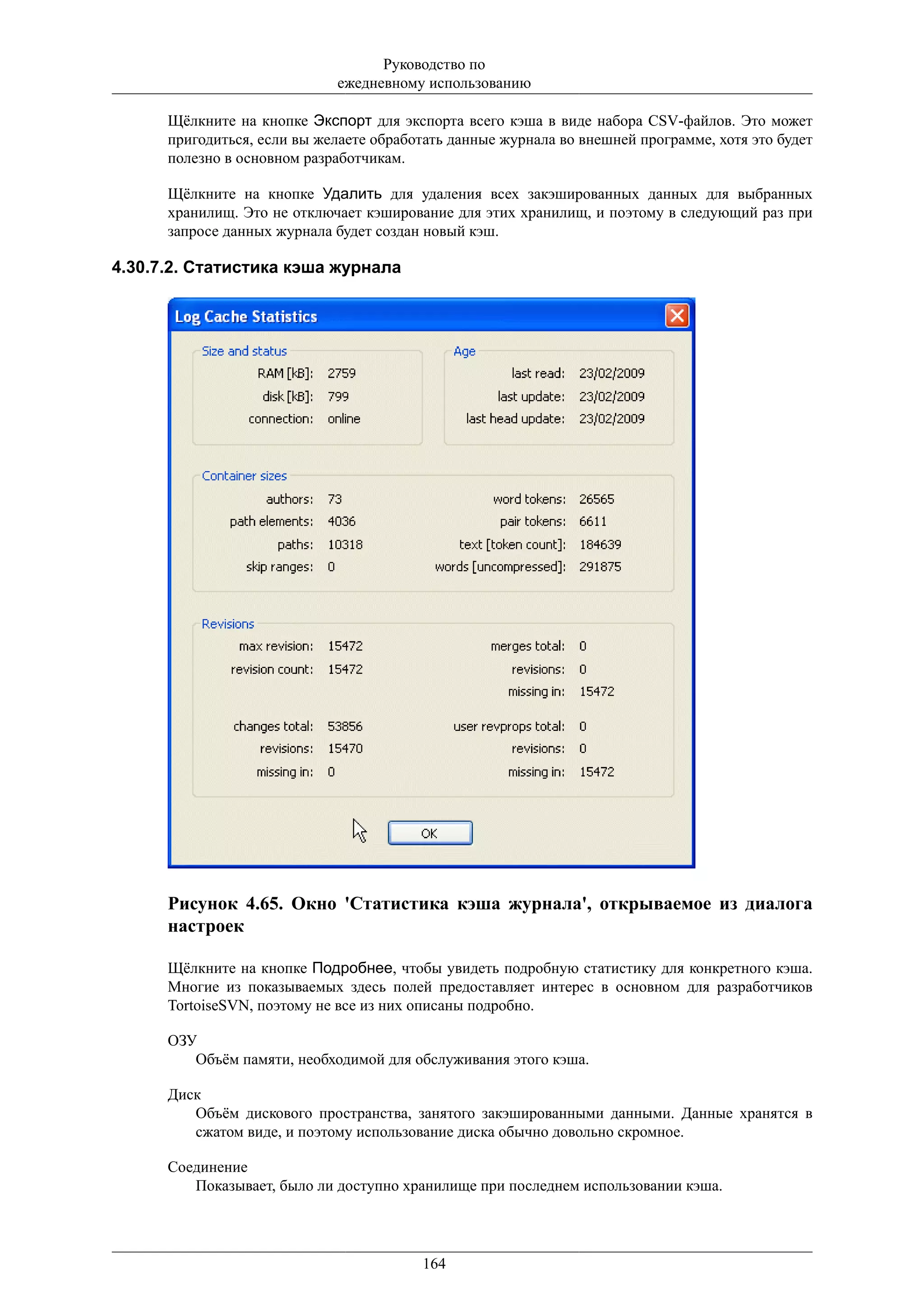 Руководство по
                             ежедневному использованию

      Щёлкните на кнопке Экспорт для экспорта всего кэша в виде набора CSV-файлов. Это может
      пригодиться, если вы желаете обработать данные журнала во внешней программе, хотя это будет
      полезно в основном разработчикам.

      Щёлкните на кнопке Удалить для удаления всех закэшированных данных для выбранных
      хранилищ. Это не отключает кэширование для этих хранилищ, и поэтому в следующий раз при
      запросе данных журнала будет создан новый кэш.

4.30.7.2. Статистика кэша журнала




      Рисунок 4.65. Окно 'Статистика кэша журнала', открываемое из диалога
      настроек

      Щёлкните на кнопке Подробнее, чтобы увидеть подробную статистику для конкретного кэша.
      Многие из показываемых здесь полей предоставляет интерес в основном для разработчиков
      TortoiseSVN, поэтому не все из них описаны подробно.

      ОЗУ
         Объём памяти, необходимой для обслуживания этого кэша.

      Диск
         Объём дискового пространства, занятого закэшированными данными. Данные хранятся в
         сжатом виде, и поэтому использование диска обычно довольно скромное.

      Соединение
         Показывает, было ли доступно хранилище при последнем использовании кэша.




                                         164
 