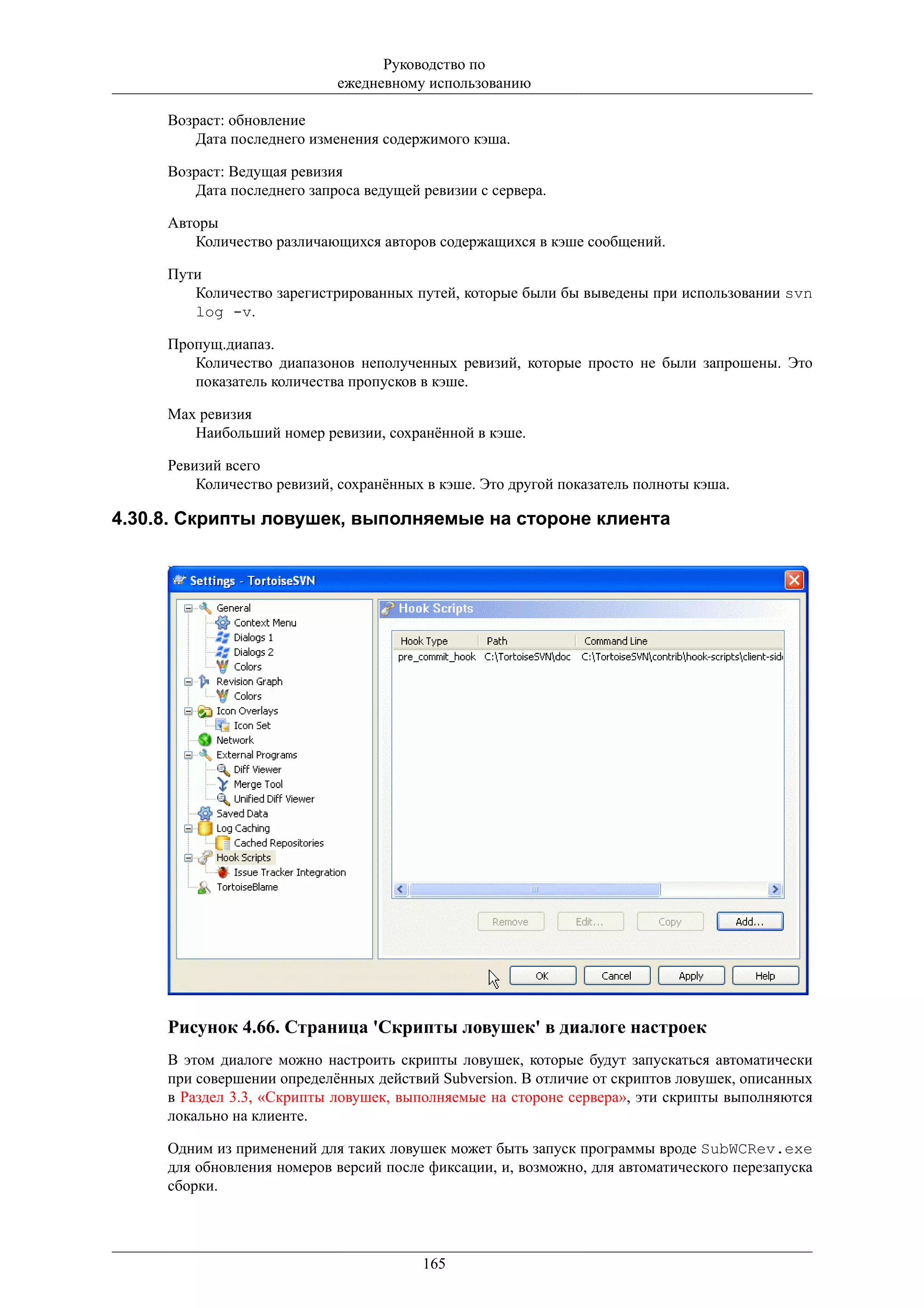 Руководство по
                            ежедневному использованию

     Возраст: обновление
        Дата последнего изменения содержимого кэша.

     Возраст: Ведущая ревизия
        Дата последнего запроса ведущей ревизии с сервера.

     Авторы
        Количество различающихся авторов содержащихся в кэше сообщений.

     Пути
        Количество зарегистрированных путей, которые были бы выведены при использовании svn
        log -v.

     Пропущ.диапаз.
        Количество диапазонов неполученных ревизий, которые просто не были запрошены. Это
        показатель количества пропусков в кэше.

     Max ревизия
        Наибольший номер ревизии, сохранённой в кэше.

     Ревизий всего
         Количество ревизий, сохранённых в кэше. Это другой показатель полноты кэша.

4.30.8. Скрипты ловушек, выполняемые на стороне клиента




     Рисунок 4.66. Страница 'Скрипты ловушек' в диалоге настроек
     В этом диалоге можно настроить скрипты ловушек, которые будут запускаться автоматически
     при совершении определённых действий Subversion. В отличие от скриптов ловушек, описанных
     в Раздел 3.3, «Скрипты ловушек, выполняемые на стороне сервера», эти скрипты выполняются
     локально на клиенте.

     Одним из применений для таких ловушек может быть запуск программы вроде SubWCRev.exe
     для обновления номеров версий после фиксации, и, возможно, для автоматического перезапуска
     сборки.




                                        165
 