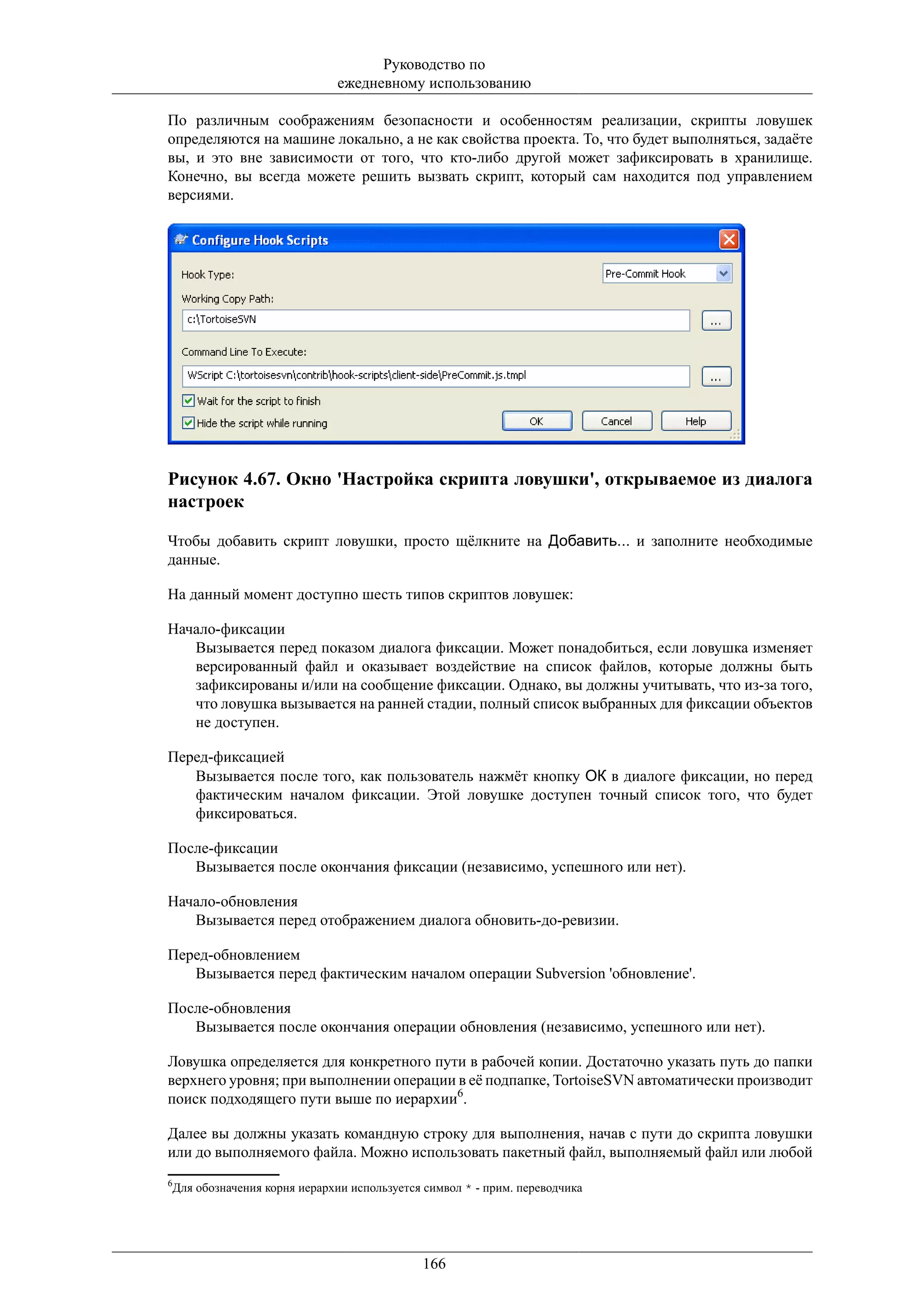 Руководство по
                             ежедневному использованию

По различным соображениям безопасности и особенностям реализации, скрипты ловушек
определяются на машине локально, а не как свойства проекта. То, что будет выполняться, задаёте
вы, и это вне зависимости от того, что кто-либо другой может зафиксировать в хранилище.
Конечно, вы всегда можете решить вызвать скрипт, который сам находится под управлением
версиями.




Рисунок 4.67. Окно 'Настройка скрипта ловушки', открываемое из диалога
настроек

Чтобы добавить скрипт ловушки, просто щёлкните на Добавить... и заполните необходимые
данные.

На данный момент доступно шесть типов скриптов ловушек:

Начало-фиксации
   Вызывается перед показом диалога фиксации. Может понадобиться, если ловушка изменяет
   версированный файл и оказывает воздействие на список файлов, которые должны быть
   зафиксированы и/или на сообщение фиксации. Однако, вы должны учитывать, что из-за того,
   что ловушка вызывается на ранней стадии, полный список выбранных для фиксации объектов
   не доступен.

Перед-фиксацией
   Вызывается после того, как пользователь нажмёт кнопку ОК в диалоге фиксации, но перед
   фактическим началом фиксации. Этой ловушке доступен точный список того, что будет
   фиксироваться.

После-фиксации
   Вызывается после окончания фиксации (независимо, успешного или нет).

Начало-обновления
   Вызывается перед отображением диалога обновить-до-ревизии.

Перед-обновлением
   Вызывается перед фактическим началом операции Subversion 'обновление'.

После-обновления
   Вызывается после окончания операции обновления (независимо, успешного или нет).

Ловушка определяется для конкретного пути в рабочей копии. Достаточно указать путь до папки
верхнего уровня; при выполнении операции в её подпапке, TortoiseSVN автоматически производит
поиск подходящего пути выше по иерархии6.

Далее вы должны указать командную строку для выполнения, начав с пути до скрипта ловушки
или до выполняемого файла. Можно использовать пакетный файл, выполняемый файл или любой
6
 Для обозначения корня иерархии используется символ * - прим. переводчика




                                            166
 