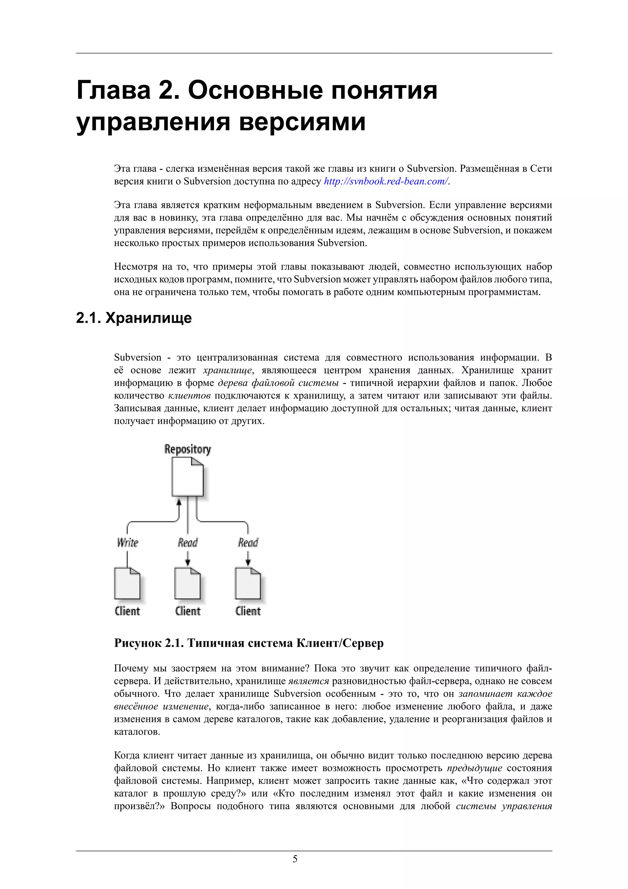 Глава 2. Основные понятия
управления версиями
    Эта глава - слегка изменённая версия такой же главы из книги о Subversion. Размещённая в Сети
    версия книги о Subversion доступна по адресу http://svnbook.red-bean.com/.

    Эта глава является кратким неформальным введением в Subversion. Если управление версиями
    для вас в новинку, эта глава определённо для вас. Мы начнём с обсуждения основных понятий
    управления версиями, перейдём к определённым идеям, лежащим в основе Subversion, и покажем
    несколько простых примеров использования Subversion.

    Несмотря на то, что примеры этой главы показывают людей, совместно использующих набор
    исходных кодов программ, помните, что Subversion может управлять набором файлов любого типа,
    она не ограничена только тем, чтобы помогать в работе одним компьютерным программистам.

2.1. Хранилище

    Subversion - это централизованная система для совместного использования информации. В
    её основе лежит хранилище, являющееся центром хранения данных. Хранилище хранит
    информацию в форме дерева файловой системы - типичной иерархии файлов и папок. Любое
    количество клиентов подключаются к хранилищу, а затем читают или записывают эти файлы.
    Записывая данные, клиент делает информацию доступной для остальных; читая данные, клиент
    получает информацию от других.




    Рисунок 2.1. Типичная система Клиент/Сервер
    Почему мы заостряем на этом внимание? Пока это звучит как определение типичного файл-
    сервера. И действительно, хранилище является разновидностью файл-сервера, однако не совсем
    обычного. Что делает хранилище Subversion особенным - это то, что он запоминает каждое
    внесённое изменение, когда-либо записанное в него: любое изменение любого файла, и даже
    изменения в самом дереве каталогов, такие как добавление, удаление и реорганизация файлов и
    каталогов.

    Когда клиент читает данные из хранилища, он обычно видит только последнюю версию дерева
    файловой системы. Но клиент также имеет возможность просмотреть предыдущие состояния
    файловой системы. Например, клиент может запросить такие данные как, «Что содержал этот
    каталог в прошлую среду?» или «Кто последним изменял этот файл и какие изменения он
    произвёл?» Вопросы подобного типа являются основными для любой системы управления




                                         5
 