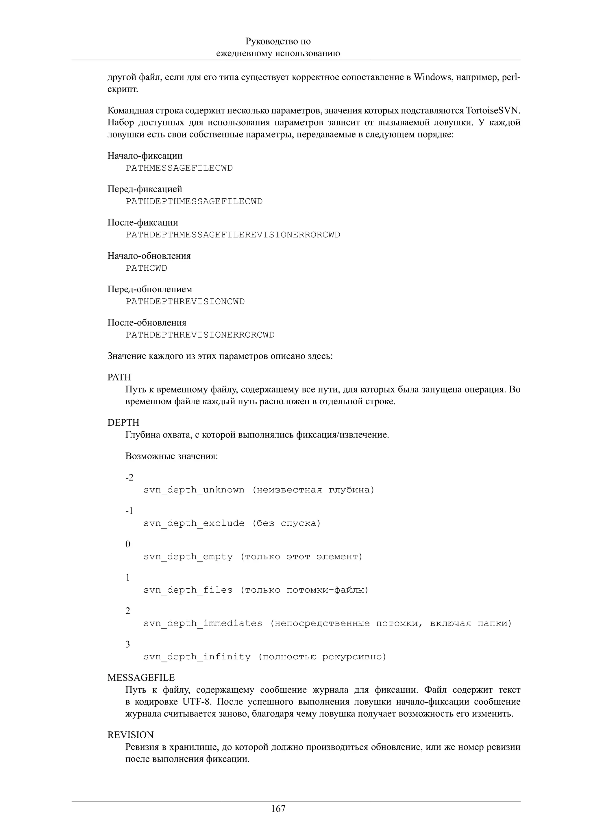 Руководство по
                        ежедневному использованию

другой файл, если для его типа существует корректное сопоставление в Windows, например, perl-
скрипт.

Командная строка содержит несколько параметров, значения которых подставляются TortoiseSVN.
Набор доступных для использования параметров зависит от вызываемой ловушки. У каждой
ловушки есть свои собственные параметры, передаваемые в следующем порядке:

Начало-фиксации
   PATHMESSAGEFILECWD

Перед-фиксацией
   PATHDEPTHMESSAGEFILECWD

После-фиксации
   PATHDEPTHMESSAGEFILEREVISIONERRORCWD

Начало-обновления
   PATHCWD

Перед-обновлением
   PATHDEPTHREVISIONCWD

После-обновления
   PATHDEPTHREVISIONERRORCWD

Значение каждого из этих параметров описано здесь:

PATH
   Путь к временному файлу, содержащему все пути, для которых была запущена операция. Во
   временном файле каждый путь расположен в отдельной строке.

DEPTH
   Глубина охвата, с которой выполнялись фиксация/извлечение.

    Возможные значения:

    -2
         svn_depth_unknown (неизвестная глубина)

    -1
         svn_depth_exclude (без спуска)

    0
         svn_depth_empty (только этот элемент)

    1
         svn_depth_files (только потомки-файлы)

    2
         svn_depth_immediates (непосредственные потомки, включая папки)

    3
         svn_depth_infinity (полностью рекурсивно)

MESSAGEFILE
   Путь к файлу, содержащему сообщение журнала для фиксации. Файл содержит текст
   в кодировке UTF-8. После успешного выполнения ловушки начало-фиксации сообщение
   журнала считывается заново, благодаря чему ловушка получает возможность его изменить.

REVISION
   Ревизия в хранилище, до которой должно производиться обновление, или же номер ревизии
   после выполнения фиксации.




                                    167
 
