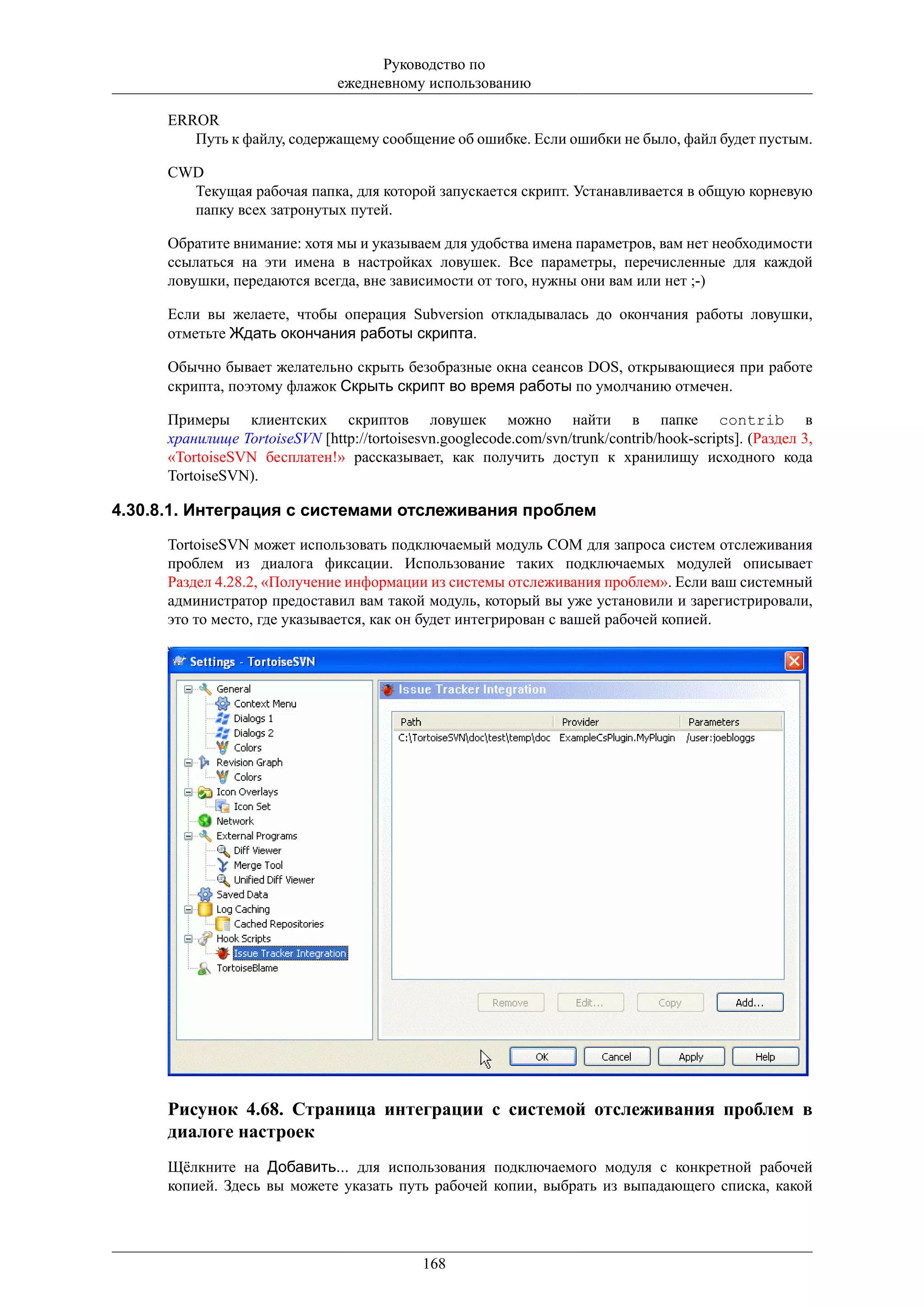 Руководство по
                                ежедневному использованию

      ERROR
         Путь к файлу, содержащему сообщение об ошибке. Если ошибки не было, файл будет пустым.

      CWD
        Текущая рабочая папка, для которой запускается скрипт. Устанавливается в общую корневую
        папку всех затронутых путей.

      Обратите внимание: хотя мы и указываем для удобства имена параметров, вам нет необходимости
      ссылаться на эти имена в настройках ловушек. Все параметры, перечисленные для каждой
      ловушки, передаются всегда, вне зависимости от того, нужны они вам или нет ;-)

      Если вы желаете, чтобы операция Subversion откладывалась до окончания работы ловушки,
      отметьте Ждать окончания работы скрипта.

      Обычно бывает желательно скрыть безобразные окна сеансов DOS, открывающиеся при работе
      скрипта, поэтому флажок Скрыть скрипт во время работы по умолчанию отмечен.

      Примеры клиентских скриптов ловушек можно найти в папке contrib в
      хранилище TortoiseSVN [http://tortoisesvn.googlecode.com/svn/trunk/contrib/hook-scripts]. (Раздел 3,
      «TortoiseSVN бесплатен!» рассказывает, как получить доступ к хранилищу исходного кода
      TortoiseSVN).

4.30.8.1. Интеграция с системами отслеживания проблем
      TortoiseSVN может использовать подключаемый модуль COM для запроса систем отслеживания
      проблем из диалога фиксации. Использование таких подключаемых модулей описывает
      Раздел 4.28.2, «Получение информации из системы отслеживания проблем». Если ваш системный
      администратор предоставил вам такой модуль, который вы уже установили и зарегистрировали,
      это то место, где указывается, как он будет интегрирован с вашей рабочей копией.




      Рисунок 4.68. Страница интеграции с системой отслеживания проблем в
      диалоге настроек
      Щёлкните на Добавить... для использования подключаемого модуля с конкретной рабочей
      копией. Здесь вы можете указать путь рабочей копии, выбрать из выпадающего списка, какой




                                             168
 