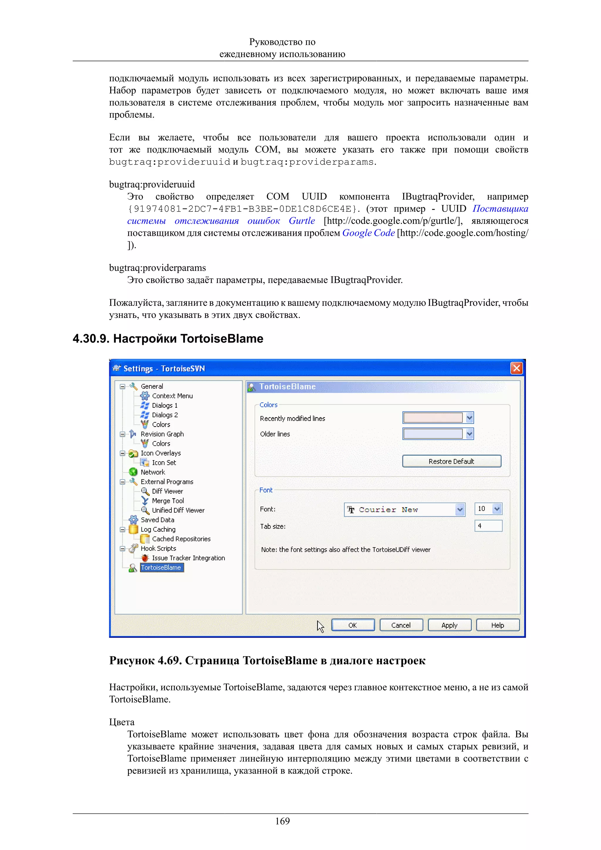 Руководство по
                             ежедневному использованию

     подключаемый модуль использовать из всех зарегистрированных, и передаваемые параметры.
     Набор параметров будет зависеть от подключаемого модуля, но может включать ваше имя
     пользователя в системе отслеживания проблем, чтобы модуль мог запросить назначенные вам
     проблемы.

     Если вы желаете, чтобы все пользователи для вашего проекта использовали один и
     тот же подключаемый модуль COM, вы можете указать его также при помощи свойств
     bugtraq:provideruuid и bugtraq:providerparams.

     bugtraq:provideruuid
         Это свойство определяет COM UUID компонента IBugtraqProvider, например
         {91974081-2DC7-4FB1-B3BE-0DE1C8D6CE4E}. (этот пример - UUID Поставщика
         системы отслеживания ошибок Gurtle [http://code.google.com/p/gurtle/], являющегося
         поставщиком для системы отслеживания проблем Google Code [http://code.google.com/hosting/
         ]).

     bugtraq:providerparams
         Это свойство задаёт параметры, передаваемые IBugtraqProvider.

     Пожалуйста, загляните в документацию к вашему подключаемому модулю IBugtraqProvider, чтобы
     узнать, что указывать в этих двух свойствах.

4.30.9. Настройки TortoiseBlame




     Рисунок 4.69. Страница TortoiseBlame в диалоге настроек

     Настройки, используемые TortoiseBlame, задаются через главное контекстное меню, а не из самой
     TortoiseBlame.

     Цвета
        TortoiseBlame может использовать цвет фона для обозначения возраста строк файла. Вы
        указываете крайние значения, задавая цвета для самых новых и самых старых ревизий, и
        TortoiseBlame применяет линейную интерполяцию между этими цветами в соответствии с
        ревизией из хранилища, указанной в каждой строке.




                                         169
 