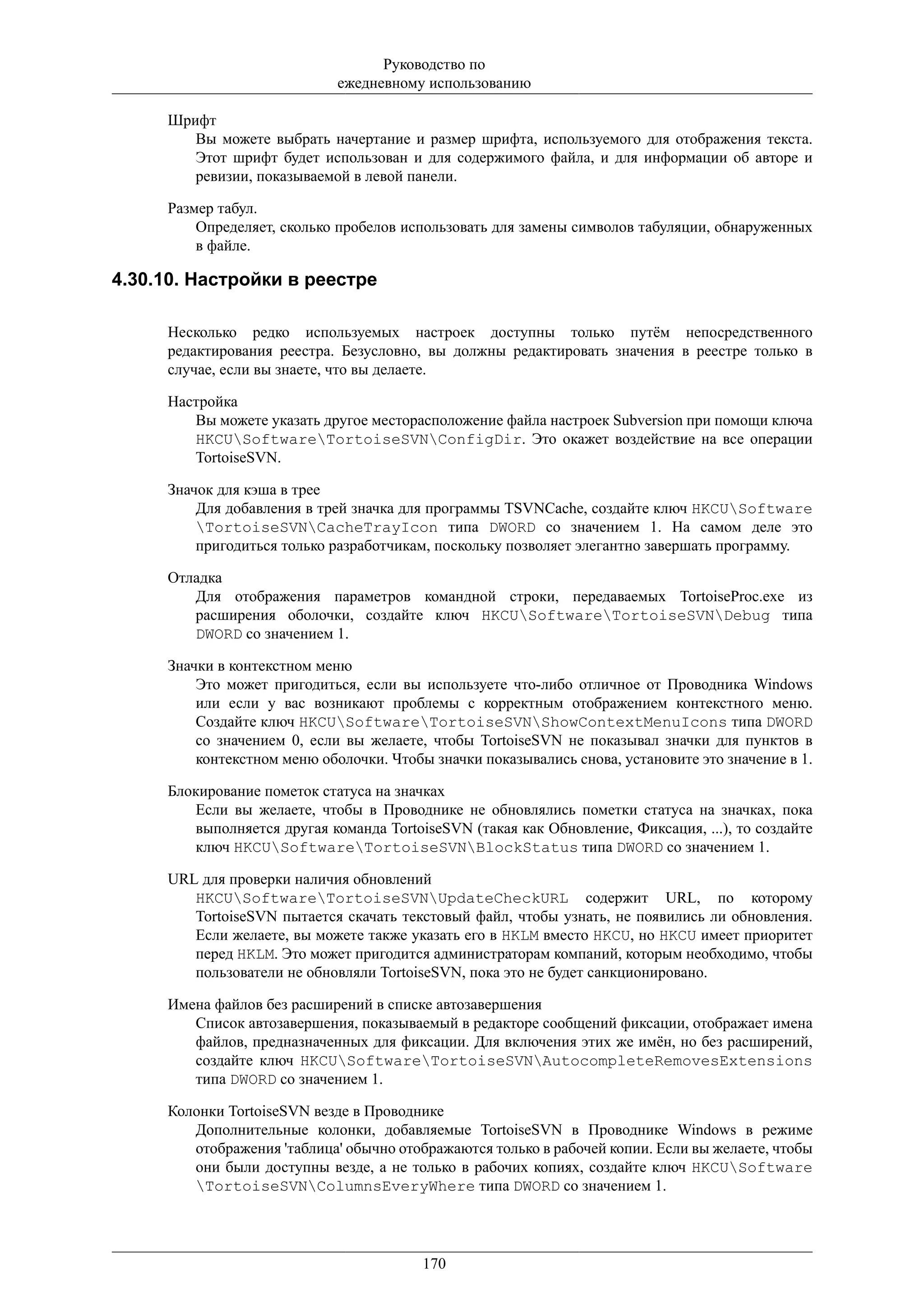 Руководство по
                             ежедневному использованию

     Шрифт
        Вы можете выбрать начертание и размер шрифта, используемого для отображения текста.
        Этот шрифт будет использован и для содержимого файла, и для информации об авторе и
        ревизии, показываемой в левой панели.

     Размер табул.
         Определяет, сколько пробелов использовать для замены символов табуляции, обнаруженных
         в файле.

4.30.10. Настройки в реестре

     Несколько редко используемых настроек доступны только путём непосредственного
     редактирования реестра. Безусловно, вы должны редактировать значения в реестре только в
     случае, если вы знаете, что вы делаете.

     Настройка
        Вы можете указать другое месторасположение файла настроек Subversion при помощи ключа
        HKCUSoftwareTortoiseSVNConfigDir. Это окажет воздействие на все операции
        TortoiseSVN.

     Значок для кэша в трее
         Для добавления в трей значка для программы TSVNCache, создайте ключ HKCUSoftware
         TortoiseSVNCacheTrayIcon типа DWORD со значением 1. На самом деле это
         пригодиться только разработчикам, поскольку позволяет элегантно завершать программу.

     Отладка
        Для отображения параметров командной строки, передаваемых TortoiseProc.exe из
        расширения оболочки, создайте ключ HKCUSoftwareTortoiseSVNDebug типа
        DWORD со значением 1.

     Значки в контекстном меню
         Это может пригодиться, если вы используете что-либо отличное от Проводника Windows
         или если у вас возникают проблемы с корректным отображением контекстного меню.
         Создайте ключ HKCUSoftwareTortoiseSVNShowContextMenuIcons типа DWORD
         со значением 0, если вы желаете, чтобы TortoiseSVN не показывал значки для пунктов в
         контекстном меню оболочки. Чтобы значки показывались снова, установите это значение в 1.

     Блокирование пометок статуса на значках
        Если вы желаете, чтобы в Проводнике не обновлялись пометки статуса на значках, пока
        выполняется другая команда TortoiseSVN (такая как Обновление, Фиксация, ...), то создайте
        ключ HKCUSoftwareTortoiseSVNBlockStatus типа DWORD со значением 1.

     URL для проверки наличия обновлений
        HKCUSoftwareTortoiseSVNUpdateCheckURL содержит URL, по которому
        TortoiseSVN пытается скачать текстовый файл, чтобы узнать, не появились ли обновления.
        Если желаете, вы можете также указать его в HKLM вместо HKCU, но HKCU имеет приоритет
        перед HKLM. Это может пригодится администраторам компаний, которым необходимо, чтобы
        пользователи не обновляли TortoiseSVN, пока это не будет санкционировано.

     Имена файлов без расширений в списке автозавершения
        Список автозавершения, показываемый в редакторе сообщений фиксации, отображает имена
        файлов, предназначенных для фиксации. Для включения этих же имён, но без расширений,
        создайте ключ HKCUSoftwareTortoiseSVNAutocompleteRemovesExtensions
        типа DWORD со значением 1.

     Колонки TortoiseSVN везде в Проводнике
        Дополнительные колонки, добавляемые TortoiseSVN в Проводнике Windows в режиме
        отображения 'таблица' обычно отображаются только в рабочей копии. Если вы желаете, чтобы
        они были доступны везде, а не только в рабочих копиях, создайте ключ HKCUSoftware
        TortoiseSVNColumnsEveryWhere типа DWORD со значением 1.




                                         170
 