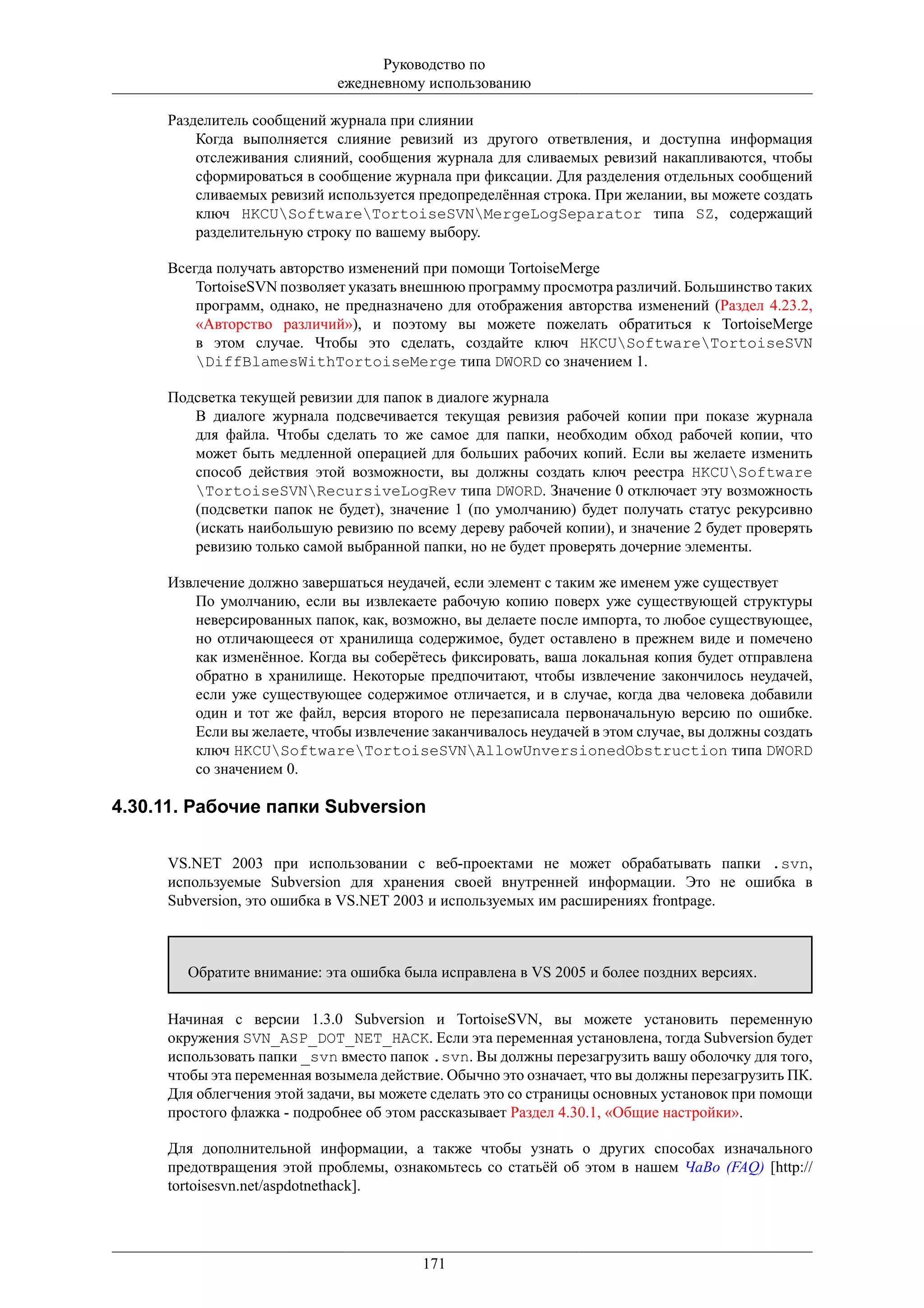 Руководство по
                             ежедневному использованию

     Разделитель сообщений журнала при слиянии
         Когда выполняется слияние ревизий из другого ответвления, и доступна информация
         отслеживания слияний, сообщения журнала для сливаемых ревизий накапливаются, чтобы
         сформироваться в сообщение журнала при фиксации. Для разделения отдельных сообщений
         сливаемых ревизий используется предопределённая строка. При желании, вы можете создать
         ключ HKCUSoftwareTortoiseSVNMergeLogSeparator типа SZ, содержащий
         разделительную строку по вашему выбору.

     Всегда получать авторство изменений при помощи TortoiseMerge
         TortoiseSVN позволяет указать внешнюю программу просмотра различий. Большинство таких
         программ, однако, не предназначено для отображения авторства изменений (Раздел 4.23.2,
         «Авторство различий»), и поэтому вы можете пожелать обратиться к TortoiseMerge
         в этом случае. Чтобы это сделать, создайте ключ HKCUSoftwareTortoiseSVN
         DiffBlamesWithTortoiseMerge типа DWORD со значением 1.

     Подсветка текущей ревизии для папок в диалоге журнала
        В диалоге журнала подсвечивается текущая ревизия рабочей копии при показе журнала
        для файла. Чтобы сделать то же самое для папки, необходим обход рабочей копии, что
        может быть медленной операцией для больших рабочих копий. Если вы желаете изменить
        способ действия этой возможности, вы должны создать ключ реестра HKCUSoftware
        TortoiseSVNRecursiveLogRev типа DWORD. Значение 0 отключает эту возможность
        (подсветки папок не будет), значение 1 (по умолчанию) будет получать статус рекурсивно
        (искать наибольшую ревизию по всему дереву рабочей копии), и значение 2 будет проверять
        ревизию только самой выбранной папки, но не будет проверять дочерние элементы.

     Извлечение должно завершаться неудачей, если элемент с таким же именем уже существует
        По умолчанию, если вы извлекаете рабочую копию поверх уже существующей структуры
        неверсированных папок, как, возможно, вы делаете после импорта, то любое существующее,
        но отличающееся от хранилища содержимое, будет оставлено в прежнем виде и помечено
        как изменённое. Когда вы соберётесь фиксировать, ваша локальная копия будет отправлена
        обратно в хранилище. Некоторые предпочитают, чтобы извлечение закончилось неудачей,
        если уже существующее содержимое отличается, и в случае, когда два человека добавили
        один и тот же файл, версия второго не перезаписала первоначальную версию по ошибке.
        Если вы желаете, чтобы извлечение заканчивалось неудачей в этом случае, вы должны создать
        ключ HKCUSoftwareTortoiseSVNAllowUnversionedObstruction типа DWORD
        со значением 0.

4.30.11. Рабочие папки Subversion

     VS.NET 2003 при использовании с веб-проектами не может обрабатывать папки .svn,
     используемые Subversion для хранения своей внутренней информации. Это не ошибка в
     Subversion, это ошибка в VS.NET 2003 и используемых им расширениях frontpage.



       Обратите внимание: эта ошибка была исправлена в VS 2005 и более поздних версиях.


     Начиная с версии 1.3.0 Subversion и TortoiseSVN, вы можете установить переменную
     окружения SVN_ASP_DOT_NET_HACK. Если эта переменная установлена, тогда Subversion будет
     использовать папки _svn вместо папок .svn. Вы должны перезагрузить вашу оболочку для того,
     чтобы эта переменная возымела действие. Обычно это означает, что вы должны перезагрузить ПК.
     Для облегчения этой задачи, вы можете сделать это со страницы основных установок при помощи
     простого флажка - подробнее об этом рассказывает Раздел 4.30.1, «Общие настройки».

     Для дополнительной информации, а также чтобы узнать о других способах изначального
     предотвращения этой проблемы, ознакомьтесь со статьёй об этом в нашем ЧаВо (FAQ) [http://
     tortoisesvn.net/aspdotnethack].




                                         171
 