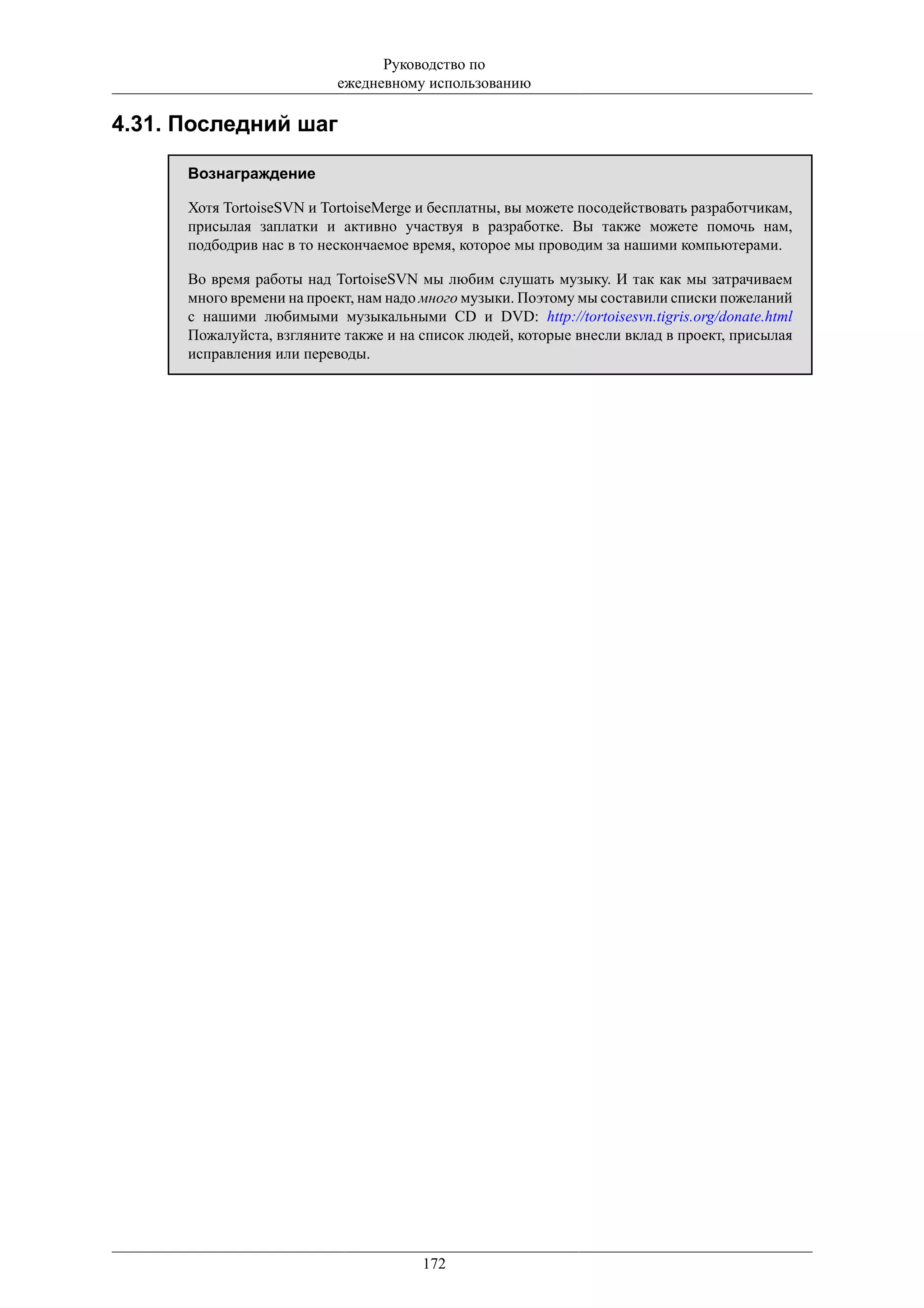 Руководство по
                           ежедневному использованию

4.31. Последний шаг

      Вознаграждение

      Хотя TortoiseSVN и TortoiseMerge и бесплатны, вы можете посодействовать разработчикам,
      присылая заплатки и активно участвуя в разработке. Вы также можете помочь нам,
      подбодрив нас в то нескончаемое время, которое мы проводим за нашими компьютерами.

      Во время работы над TortoiseSVN мы любим слушать музыку. И так как мы затрачиваем
      много времени на проект, нам надо много музыки. Поэтому мы составили списки пожеланий
      с нашими любимыми музыкальными CD и DVD: http://tortoisesvn.tigris.org/donate.html
      Пожалуйста, взгляните также и на список людей, которые внесли вклад в проект, присылая
      исправления или переводы.




                                       172
 