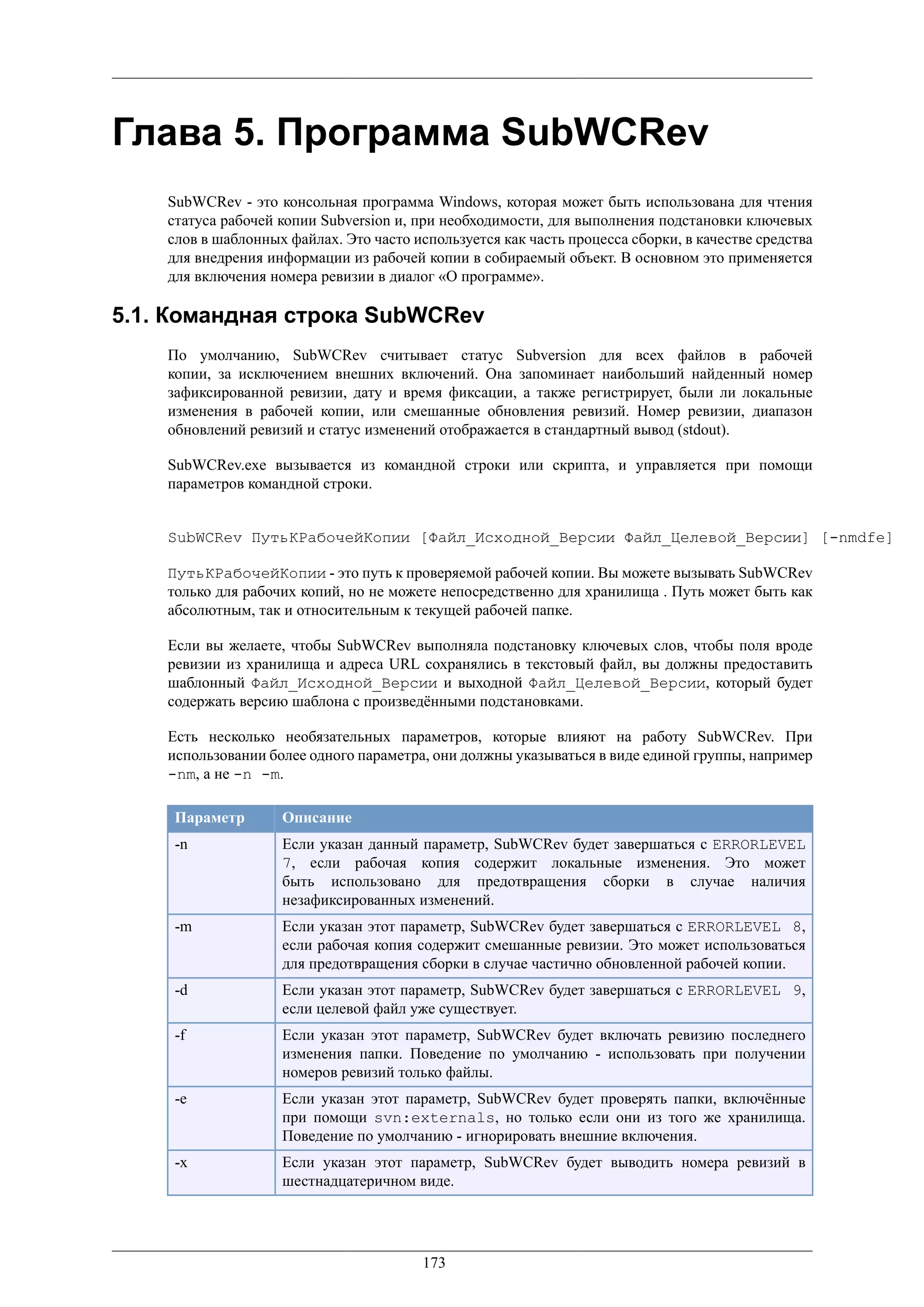 Глава 5. Программа SubWCRev
    SubWCRev - это консольная программа Windows, которая может быть использована для чтения
    статуса рабочей копии Subversion и, при необходимости, для выполнения подстановки ключевых
    слов в шаблонных файлах. Это часто используется как часть процесса сборки, в качестве средства
    для внедрения информации из рабочей копии в собираемый объект. В основном это применяется
    для включения номера ревизии в диалог «О программе».

5.1. Командная строка SubWCRev
    По умолчанию, SubWCRev считывает статус Subversion для всех файлов в рабочей
    копии, за исключением внешних включений. Она запоминает наибольший найденный номер
    зафиксированной ревизии, дату и время фиксации, а также регистрирует, были ли локальные
    изменения в рабочей копии, или смешанные обновления ревизий. Номер ревизии, диапазон
    обновлений ревизий и статус изменений отображается в стандартный вывод (stdout).

    SubWCRev.exe вызывается из командной строки или скрипта, и управляется при помощи
    параметров командной строки.


    SubWCRev ПутьКРабочейКопии [Файл_Исходной_Версии Файл_Целевой_Версии] [-nmdfe]

    ПутьКРабочейКопии - это путь к проверяемой рабочей копии. Вы можете вызывать SubWCRev
    только для рабочих копий, но не можете непосредственно для хранилища . Путь может быть как
    абсолютным, так и относительным к текущей рабочей папке.

    Если вы желаете, чтобы SubWCRev выполняла подстановку ключевых слов, чтобы поля вроде
    ревизии из хранилища и адреса URL сохранялись в текстовый файл, вы должны предоставить
    шаблонный Файл_Исходной_Версии и выходной Файл_Целевой_Версии, который будет
    содержать версию шаблона с произведёнными подстановками.

    Есть несколько необязательных параметров, которые влияют на работу SubWCRev. При
    использовании более одного параметра, они должны указываться в виде единой группы, например
    -nm, а не -n -m.

     Параметр       Описание
     -n             Если указан данный параметр, SubWCRev будет завершаться с ERRORLEVEL
                    7, если рабочая копия содержит локальные изменения. Это может
                    быть использовано для предотвращения сборки в случае наличия
                    незафиксированных изменений.
     -m             Если указан этот параметр, SubWCRev будет завершаться с ERRORLEVEL 8,
                    если рабочая копия содержит смешанные ревизии. Это может использоваться
                    для предотвращения сборки в случае частично обновленной рабочей копии.
     -d             Если указан этот параметр, SubWCRev будет завершаться с ERRORLEVEL 9,
                    если целевой файл уже существует.
     -f             Если указан этот параметр, SubWCRev будет включать ревизию последнего
                    изменения папки. Поведение по умолчанию - использовать при получении
                    номеров ревизий только файлы.
     -e             Если указан этот параметр, SubWCRev будет проверять папки, включённые
                    при помощи svn:externals, но только если они из того же хранилища.
                    Поведение по умолчанию - игнорировать внешние включения.
     -x             Если указан этот параметр, SubWCRev будет выводить номера ревизий в
                    шестнадцатеричном виде.




                                         173
 