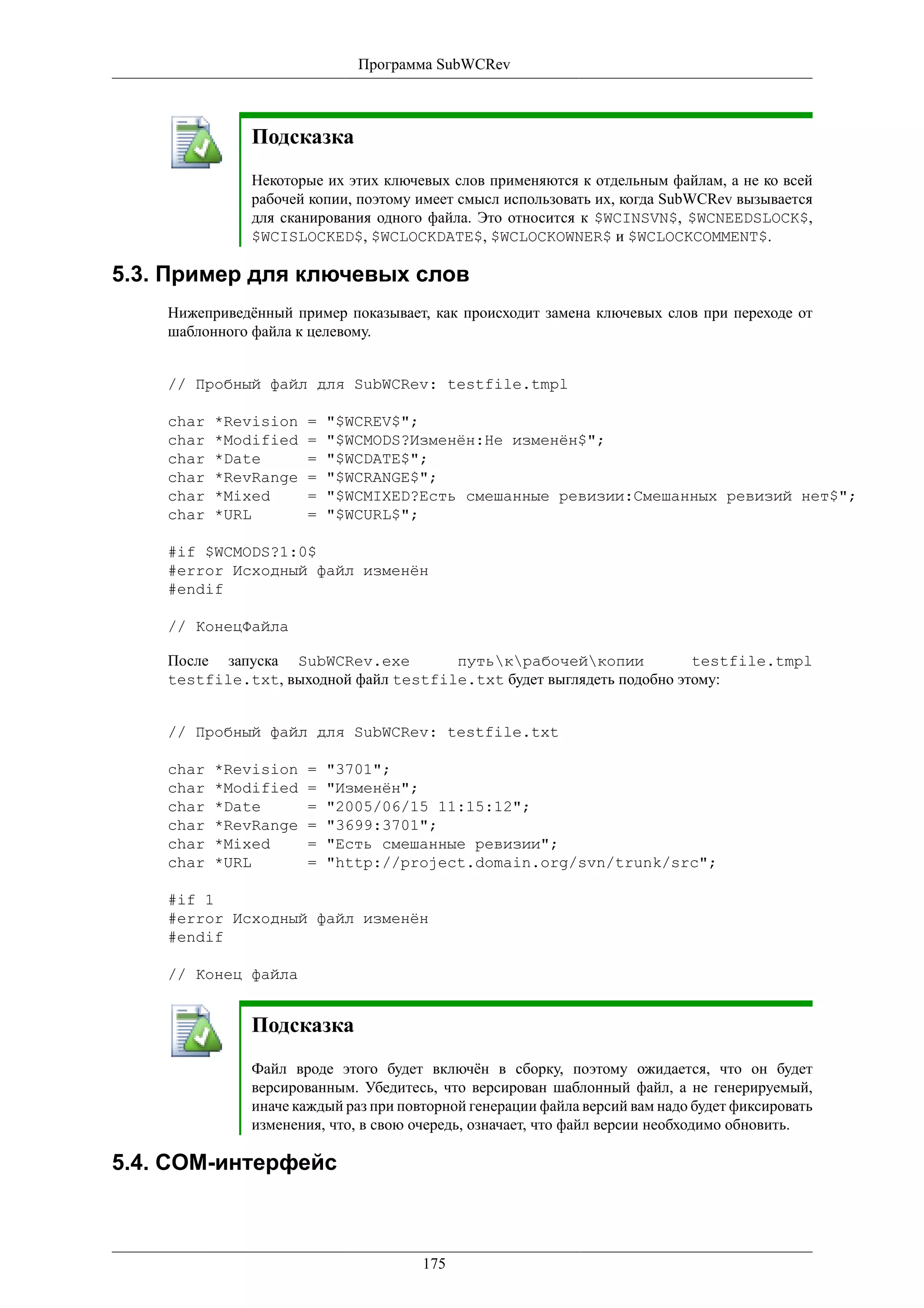 Программа SubWCRev



               Подсказка
               Некоторые их этих ключевых слов применяются к отдельным файлам, а не ко всей
               рабочей копии, поэтому имеет смысл использовать их, когда SubWCRev вызывается
               для сканирования одного файла. Это относится к $WCINSVN$, $WCNEEDSLOCK$,
               $WCISLOCKED$, $WCLOCKDATE$, $WCLOCKOWNER$ и $WCLOCKCOMMENT$.

5.3. Пример для ключевых слов
    Нижеприведённый пример показывает, как происходит замена ключевых слов при переходе от
    шаблонного файла к целевому.


    // Пробный файл для SubWCRev: testfile.tmpl

    char   *Revision   =   "$WCREV$";
    char   *Modified   =   "$WCMODS?Изменён:Не изменён$";
    char   *Date       =   "$WCDATE$";
    char   *RevRange   =   "$WCRANGE$";
    char   *Mixed      =   "$WCMIXED?Есть смешанные ревизии:Смешанных ревизий нет$";
    char   *URL        =   "$WCURL$";

    #if $WCMODS?1:0$
    #error Исходный файл изменён
    #endif

    // КонецФайла

    После запуска SubWCRev.exe         путькрабочейкопии            testfile.tmpl
    testfile.txt, выходной файл testfile.txt будет выглядеть подобно этому:


    // Пробный файл для SubWCRev: testfile.txt

    char   *Revision   =   "3701";
    char   *Modified   =   "Изменён";
    char   *Date       =   "2005/06/15 11:15:12";
    char   *RevRange   =   "3699:3701";
    char   *Mixed      =   "Есть смешанные ревизии";
    char   *URL        =   "http://project.domain.org/svn/trunk/src";

    #if 1
    #error Исходный файл изменён
    #endif

    // Конец файла


               Подсказка
               Файл вроде этого будет включён в сборку, поэтому ожидается, что он будет
               версированным. Убедитесь, что версирован шаблонный файл, а не генерируемый,
               иначе каждый раз при повторной генерации файла версий вам надо будет фиксировать
               изменения, что, в свою очередь, означает, что файл версии необходимо обновить.

5.4. COM-интерфейс



                                       175
 