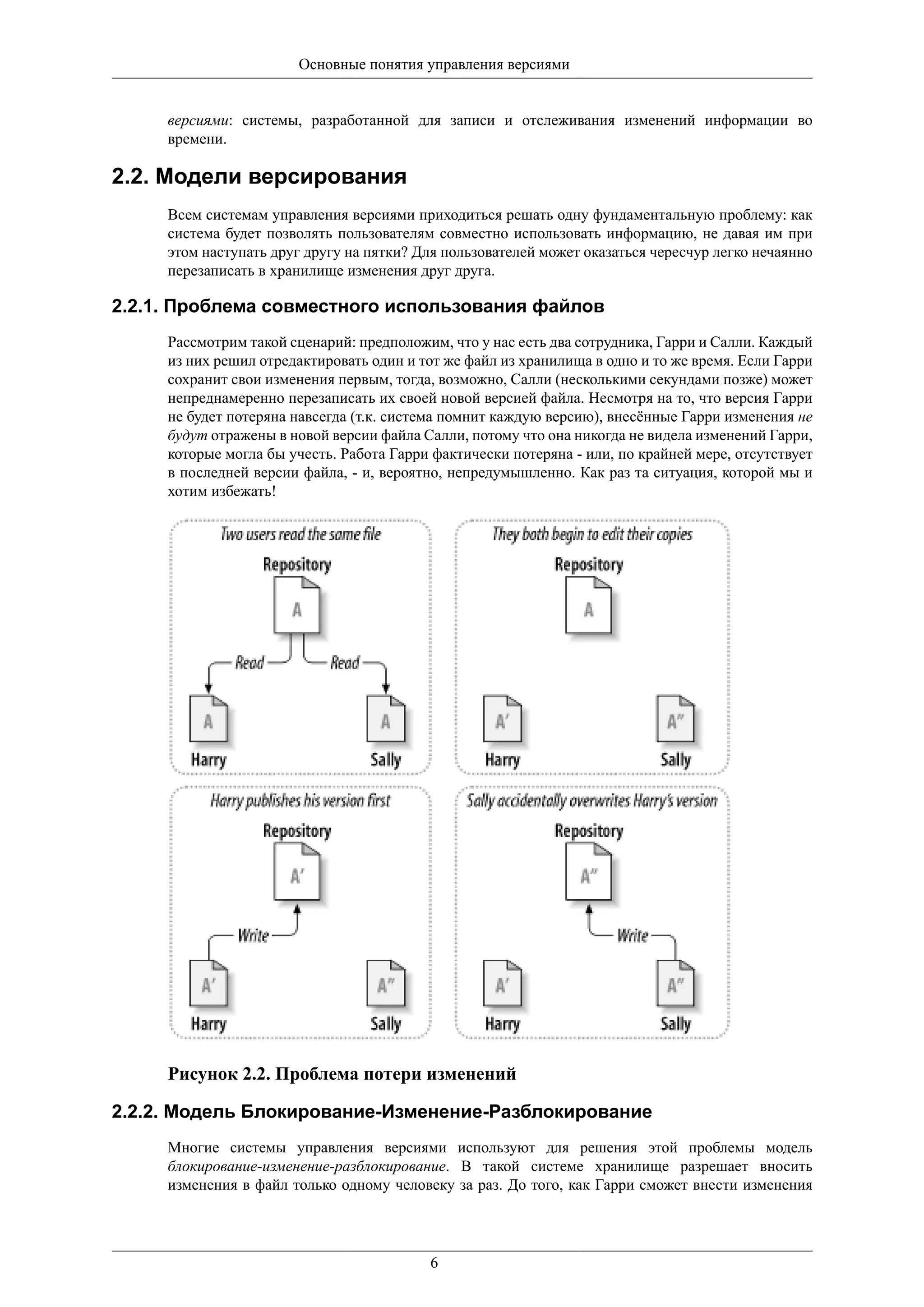 Основные понятия управления версиями


     версиями: системы, разработанной для записи и отслеживания изменений информации во
     времени.

2.2. Модели версирования
     Всем системам управления версиями приходиться решать одну фундаментальную проблему: как
     система будет позволять пользователям совместно использовать информацию, не давая им при
     этом наступать друг другу на пятки? Для пользователей может оказаться чересчур легко нечаянно
     перезаписать в хранилище изменения друг друга.

2.2.1. Проблема совместного использования файлов
     Рассмотрим такой сценарий: предположим, что у нас есть два сотрудника, Гарри и Салли. Каждый
     из них решил отредактировать один и тот же файл из хранилища в одно и то же время. Если Гарри
     сохранит свои изменения первым, тогда, возможно, Салли (несколькими секундами позже) может
     непреднамеренно перезаписать их своей новой версией файла. Несмотря на то, что версия Гарри
     не будет потеряна навсегда (т.к. система помнит каждую версию), внесённые Гарри изменения не
     будут отражены в новой версии файла Салли, потому что она никогда не видела изменений Гарри,
     которые могла бы учесть. Работа Гарри фактически потеряна - или, по крайней мере, отсутствует
     в последней версии файла, - и, вероятно, непредумышленно. Как раз та ситуация, которой мы и
     хотим избежать!




     Рисунок 2.2. Проблема потери изменений

2.2.2. Модель Блокирование-Изменение-Разблокирование
     Многие системы управления версиями используют для решения этой проблемы модель
     блокирование-изменение-разблокирование. В такой системе хранилище разрешает вносить
     изменения в файл только одному человеку за раз. До того, как Гарри сможет внести изменения




                                          6
 