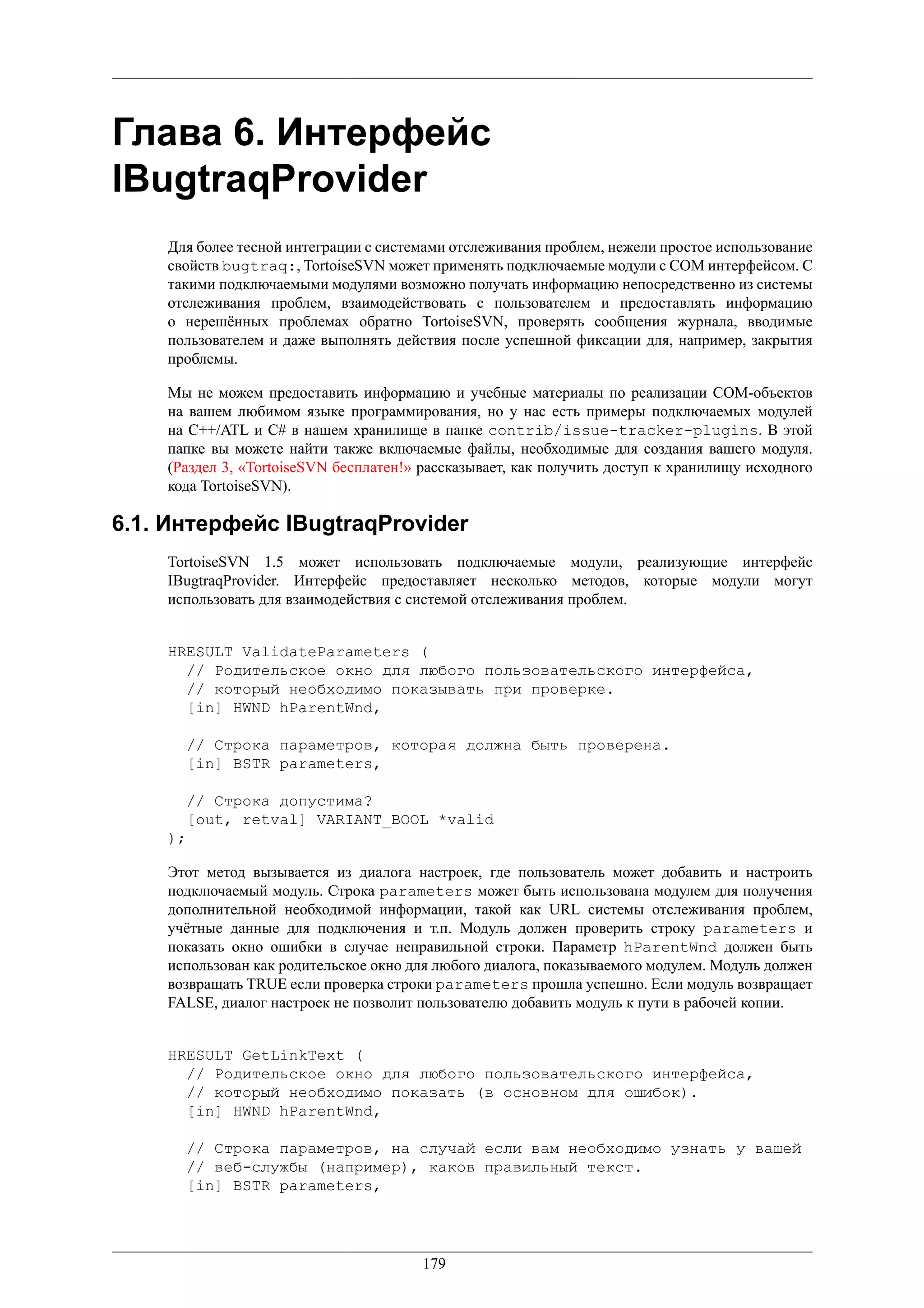 Глава 6. Интерфейс
IBugtraqProvider
    Для более тесной интеграции с системами отслеживания проблем, нежели простое использование
    свойств bugtraq:, TortoiseSVN может применять подключаемые модули с COM интерфейсом. С
    такими подключаемыми модулями возможно получать информацию непосредственно из системы
    отслеживания проблем, взаимодействовать с пользователем и предоставлять информацию
    о нерешённых проблемах обратно TortoiseSVN, проверять сообщения журнала, вводимые
    пользователем и даже выполнять действия после успешной фиксации для, например, закрытия
    проблемы.

    Мы не можем предоставить информацию и учебные материалы по реализации COM-объектов
    на вашем любимом языке программирования, но у нас есть примеры подключаемых модулей
    на C++/ATL и C# в нашем хранилище в папке contrib/issue-tracker-plugins. В этой
    папке вы можете найти также включаемые файлы, необходимые для создания вашего модуля.
    (Раздел 3, «TortoiseSVN бесплатен!» рассказывает, как получить доступ к хранилищу исходного
    кода TortoiseSVN).

6.1. Интерфейс IBugtraqProvider
    TortoiseSVN 1.5 может использовать подключаемые модули, реализующие интерфейс
    IBugtraqProvider. Интерфейс предоставляет несколько методов, которые модули могут
    использовать для взаимодействия с системой отслеживания проблем.


    HRESULT ValidateParameters (
      // Родительское окно для любого пользовательского интерфейса,
      // который необходимо показывать при проверке.
      [in] HWND hParentWnd,

      // Строка параметров, которая должна быть проверена.
      [in] BSTR parameters,

      // Строка допустима?
      [out, retval] VARIANT_BOOL *valid
    );

    Этот метод вызывается из диалога настроек, где пользователь может добавить и настроить
    подключаемый модуль. Строка parameters может быть использована модулем для получения
    дополнительной необходимой информации, такой как URL системы отслеживания проблем,
    учётные данные для подключения и т.п. Модуль должен проверить строку parameters и
    показать окно ошибки в случае неправильной строки. Параметр hParentWnd должен быть
    использован как родительское окно для любого диалога, показываемого модулем. Модуль должен
    возвращать TRUE если проверка строки parameters прошла успешно. Если модуль возвращает
    FALSE, диалог настроек не позволит пользователю добавить модуль к пути в рабочей копии.


    HRESULT GetLinkText (
      // Родительское окно для любого пользовательского интерфейса,
      // который необходимо показать (в основном для ошибок).
      [in] HWND hParentWnd,

      // Строка параметров, на случай если вам необходимо узнать у вашей
      // веб-службы (например), каков правильный текст.
      [in] BSTR parameters,




                                       179
 