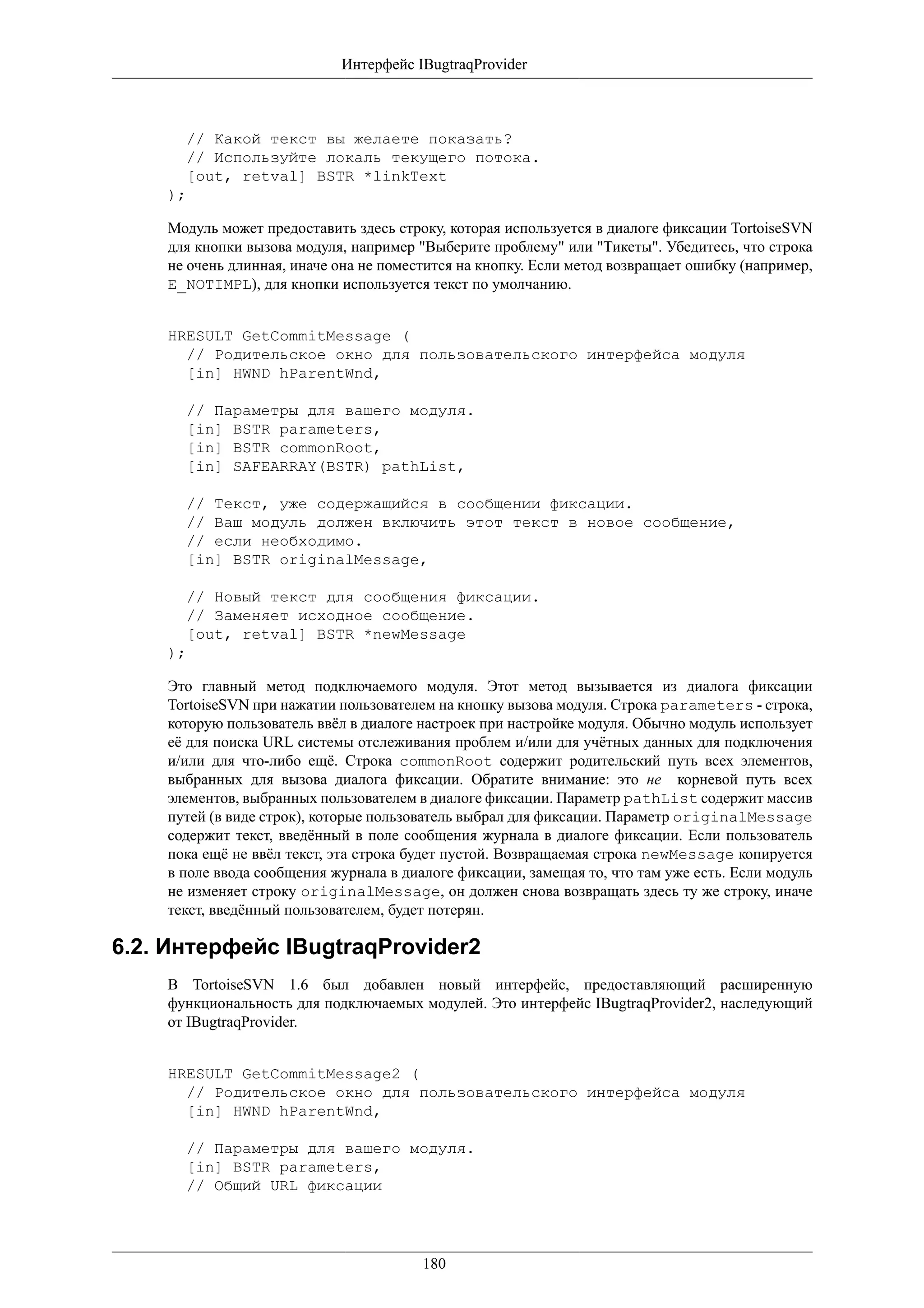 Интерфейс IBugtraqProvider



      // Какой текст вы желаете показать?
      // Используйте локаль текущего потока.
      [out, retval] BSTR *linkText
    );

    Модуль может предоставить здесь строку, которая используется в диалоге фиксации TortoiseSVN
    для кнопки вызова модуля, например "Выберите проблему" или "Тикеты". Убедитесь, что строка
    не очень длинная, иначе она не поместится на кнопку. Если метод возвращает ошибку (например,
    E_NOTIMPL), для кнопки используется текст по умолчанию.


    HRESULT GetCommitMessage (
      // Родительское окно для пользовательского интерфейса модуля
      [in] HWND hParentWnd,

      // Параметры для вашего модуля.
      [in] BSTR parameters,
      [in] BSTR commonRoot,
      [in] SAFEARRAY(BSTR) pathList,

      // Текст, уже содержащийся в сообщении фиксации.
      // Ваш модуль должен включить этот текст в новое сообщение,
      // если необходимо.
      [in] BSTR originalMessage,

      // Новый текст для сообщения фиксации.
      // Заменяет исходное сообщение.
      [out, retval] BSTR *newMessage
    );

    Это главный метод подключаемого модуля. Этот метод вызывается из диалога фиксации
    TortoiseSVN при нажатии пользователем на кнопку вызова модуля. Строка parameters - строка,
    которую пользователь ввёл в диалоге настроек при настройке модуля. Обычно модуль использует
    её для поиска URL системы отслеживания проблем и/или для учётных данных для подключения
    и/или для что-либо ещё. Строка commonRoot содержит родительский путь всех элементов,
    выбранных для вызова диалога фиксации. Обратите внимание: это не корневой путь всех
    элементов, выбранных пользователем в диалоге фиксации. Параметр pathList содержит массив
    путей (в виде строк), которые пользователь выбрал для фиксации. Параметр originalMessage
    содержит текст, введённый в поле сообщения журнала в диалоге фиксации. Если пользователь
    пока ещё не ввёл текст, эта строка будет пустой. Возвращаемая строка newMessage копируется
    в поле ввода сообщения журнала в диалоге фиксации, замещая то, что там уже есть. Если модуль
    не изменяет строку originalMessage, он должен снова возвращать здесь ту же строку, иначе
    текст, введённый пользователем, будет потерян.

6.2. Интерфейс IBugtraqProvider2
    В TortoiseSVN 1.6 был добавлен новый интерфейс, предоставляющий расширенную
    функциональность для подключаемых модулей. Это интерфейс IBugtraqProvider2, наследующий
    от IBugtraqProvider.


    HRESULT GetCommitMessage2 (
      // Родительское окно для пользовательского интерфейса модуля
      [in] HWND hParentWnd,

      // Параметры для вашего модуля.
      [in] BSTR parameters,
      // Общий URL фиксации




                                        180
 