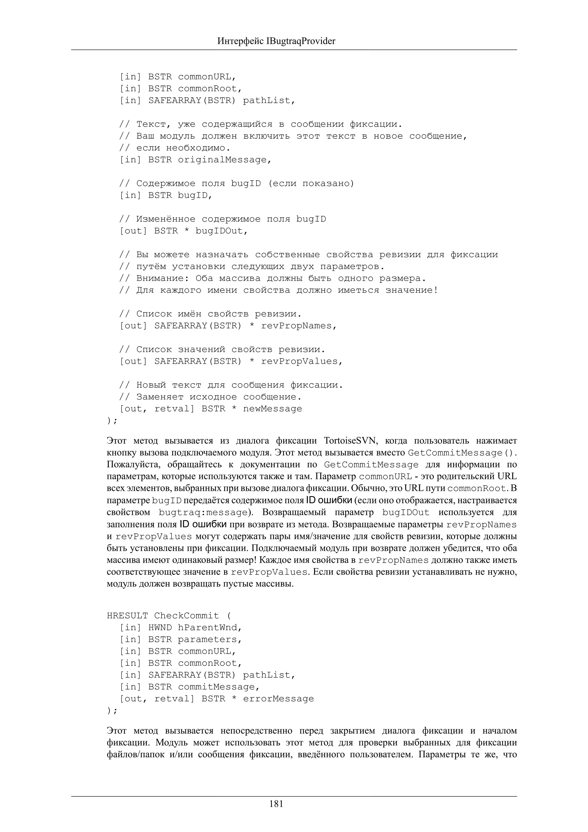 Интерфейс IBugtraqProvider


  [in] BSTR commonURL,
  [in] BSTR commonRoot,
  [in] SAFEARRAY(BSTR) pathList,

  // Текст, уже содержащийся в сообщении фиксации.
  // Ваш модуль должен включить этот текст в новое сообщение,
  // если необходимо.
  [in] BSTR originalMessage,

  // Содержимое поля bugID (если показано)
  [in] BSTR bugID,

  // Изменённое содержимое поля bugID
  [out] BSTR * bugIDOut,

  //   Вы можете назначать собственные свойства ревизии для фиксации
  //   путём установки следующих двух параметров.
  //   Внимание: Оба массива должны быть одного размера.
  //   Для каждого имени свойства должно иметься значение!

  // Список имён свойств ревизии.
  [out] SAFEARRAY(BSTR) * revPropNames,

  // Список значений свойств ревизии.
  [out] SAFEARRAY(BSTR) * revPropValues,

  // Новый текст для сообщения фиксации.
  // Заменяет исходное сообщение.
  [out, retval] BSTR * newMessage
);

Этот метод вызывается из диалога фиксации TortoiseSVN, когда пользователь нажимает
кнопку вызова подключаемого модуля. Этот метод вызывается вместо GetCommitMessage().
Пожалуйста, обращайтесь к документации по GetCommitMessage для информации по
параметрам, которые используются также и там. Параметр commonURL - это родительский URL
всех элементов, выбранных при вызове диалога фиксации. Обычно, это URL пути commonRoot. В
параметре bugID передаётся содержимое поля ID ошибки (если оно отображается, настраивается
свойством bugtraq:message). Возвращаемый параметр bugIDOut используется для
заполнения поля ID ошибки при возврате из метода. Возвращаемые параметры revPropNames
и revPropValues могут содержать пары имя/значение для свойств ревизии, которые должны
быть установлены при фиксации. Подключаемый модуль при возврате должен убедится, что оба
массива имеют одинаковый размер! Каждое имя свойства в revPropNames должно также иметь
соответствующее значение в revPropValues. Если свойства ревизии устанавливать не нужно,
модуль должен возвращать пустые массивы.


HRESULT CheckCommit (
   [in] HWND hParentWnd,
   [in] BSTR parameters,
   [in] BSTR commonURL,
   [in] BSTR commonRoot,
   [in] SAFEARRAY(BSTR) pathList,
   [in] BSTR commitMessage,
   [out, retval] BSTR * errorMessage
);

Этот метод вызывается непосредственно перед закрытием диалога фиксации и началом
фиксации. Модуль может использовать этот метод для проверки выбранных для фиксации
файлов/папок и/или сообщения фиксации, введённого пользователем. Параметры те же, что




                                   181
 