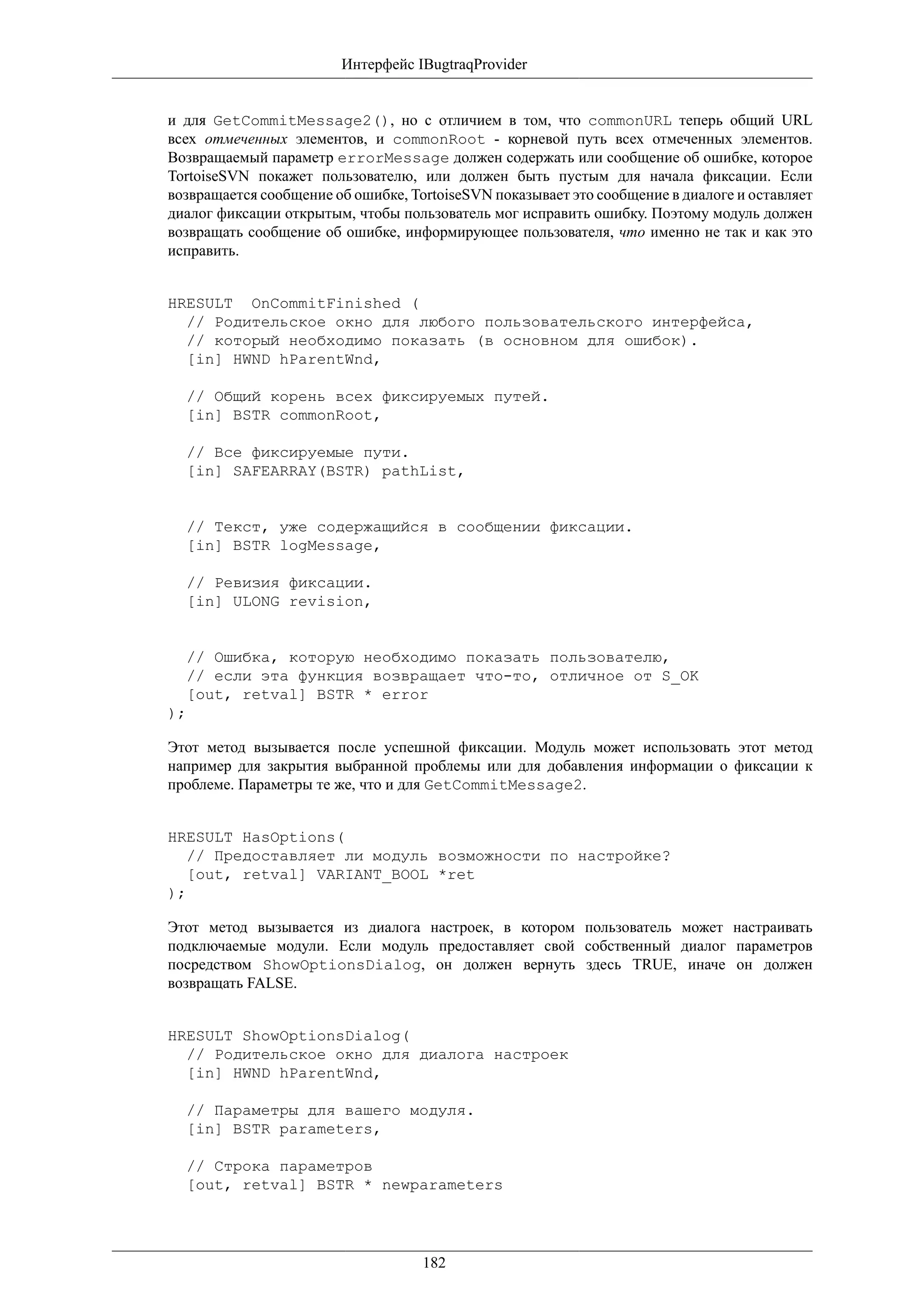 Интерфейс IBugtraqProvider


и для GetCommitMessage2(), но с отличием в том, что commonURL теперь общий URL
всех отмеченных элементов, и commonRoot - корневой путь всех отмеченных элементов.
Возвращаемый параметр errorMessage должен содержать или сообщение об ошибке, которое
TortoiseSVN покажет пользователю, или должен быть пустым для начала фиксации. Если
возвращается сообщение об ошибке, TortoiseSVN показывает это сообщение в диалоге и оставляет
диалог фиксации открытым, чтобы пользователь мог исправить ошибку. Поэтому модуль должен
возвращать сообщение об ошибке, информирующее пользователя, что именно не так и как это
исправить.


HRESULT OnCommitFinished (
  // Родительское окно для любого пользовательского интерфейса,
  // который необходимо показать (в основном для ошибок).
  [in] HWND hParentWnd,

  // Общий корень всех фиксируемых путей.
  [in] BSTR commonRoot,

  // Все фиксируемые пути.
  [in] SAFEARRAY(BSTR) pathList,


  // Текст, уже содержащийся в сообщении фиксации.
  [in] BSTR logMessage,

  // Ревизия фиксации.
  [in] ULONG revision,


  // Ошибка, которую необходимо показать пользователю,
  // если эта функция возвращает что-то, отличное от S_OK
  [out, retval] BSTR * error
);

Этот метод вызывается после успешной фиксации. Модуль может использовать этот метод
например для закрытия выбранной проблемы или для добавления информации о фиксации к
проблеме. Параметры те же, что и для GetCommitMessage2.


HRESULT HasOptions(
   // Предоставляет ли модуль возможности по настройке?
   [out, retval] VARIANT_BOOL *ret
);

Этот метод вызывается из диалога настроек, в котором пользователь может настраивать
подключаемые модули. Если модуль предоставляет свой собственный диалог параметров
посредством ShowOptionsDialog, он должен вернуть здесь TRUE, иначе он должен
возвращать FALSE.


HRESULT ShowOptionsDialog(
  // Родительское окно для диалога настроек
  [in] HWND hParentWnd,

  // Параметры для вашего модуля.
  [in] BSTR parameters,

  // Строка параметров
  [out, retval] BSTR * newparameters




                                    182
 