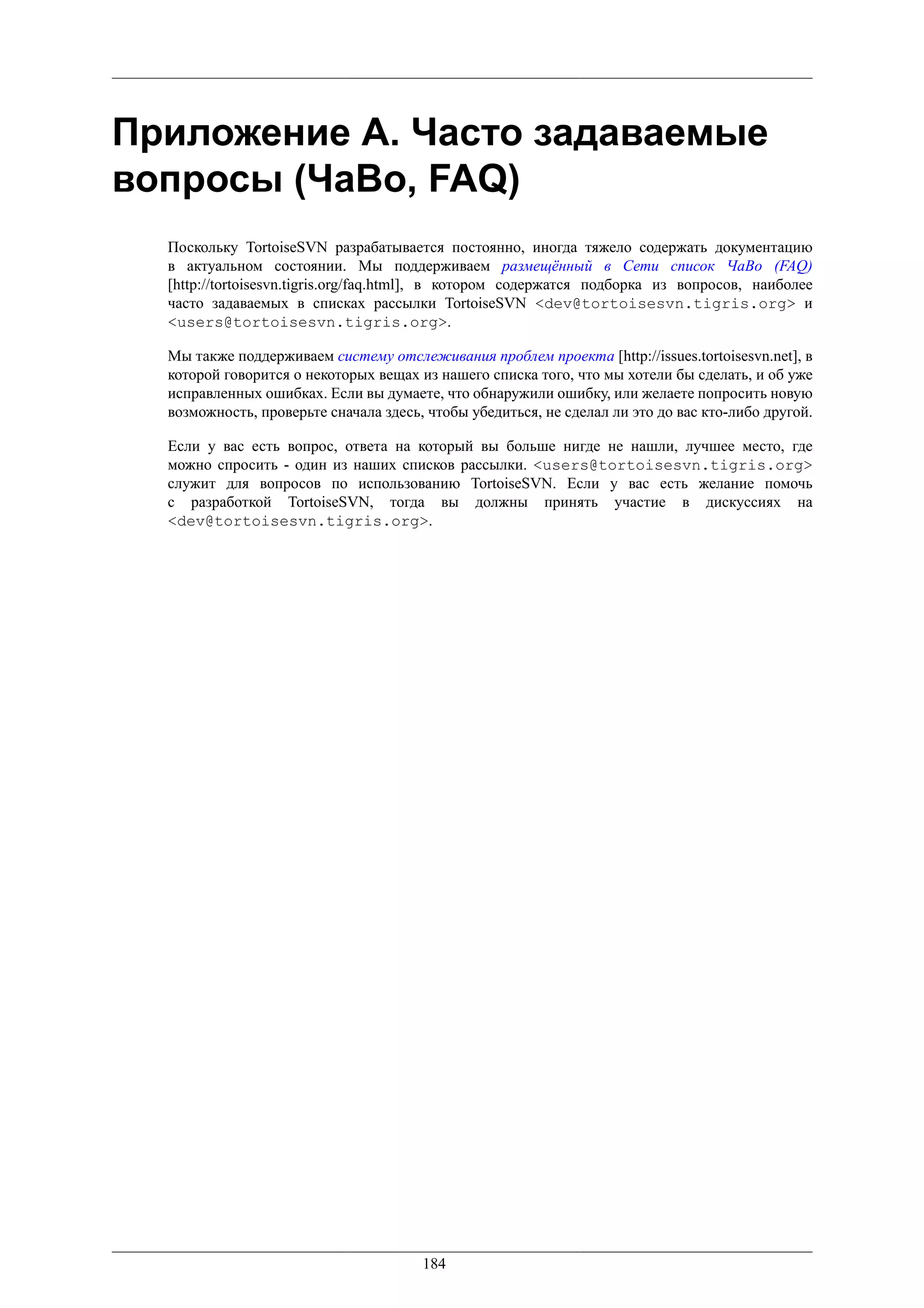 Приложение A. Часто задаваемые
вопросы (ЧаВо, FAQ)
  Поскольку TortoiseSVN разрабатывается постоянно, иногда тяжело содержать документацию
  в актуальном состоянии. Мы поддерживаем размещённый в Сети список ЧаВо (FAQ)
  [http://tortoisesvn.tigris.org/faq.html], в котором содержатся подборка из вопросов, наиболее
  часто задаваемых в списках рассылки TortoiseSVN <dev@tortoisesvn.tigris.org> и
  <users@tortoisesvn.tigris.org>.

  Мы также поддерживаем систему отслеживания проблем проекта [http://issues.tortoisesvn.net], в
  которой говорится о некоторых вещах из нашего списка того, что мы хотели бы сделать, и об уже
  исправленных ошибках. Если вы думаете, что обнаружили ошибку, или желаете попросить новую
  возможность, проверьте сначала здесь, чтобы убедиться, не сделал ли это до вас кто-либо другой.

  Если у вас есть вопрос, ответа на который вы больше нигде не нашли, лучшее место, где
  можно спросить - один из наших списков рассылки. <users@tortoisesvn.tigris.org>
  служит для вопросов по использованию TortoiseSVN. Если у вас есть желание помочь
  с разработкой TortoiseSVN, тогда вы должны принять участие в дискуссиях на
  <dev@tortoisesvn.tigris.org>.




                                       184
 